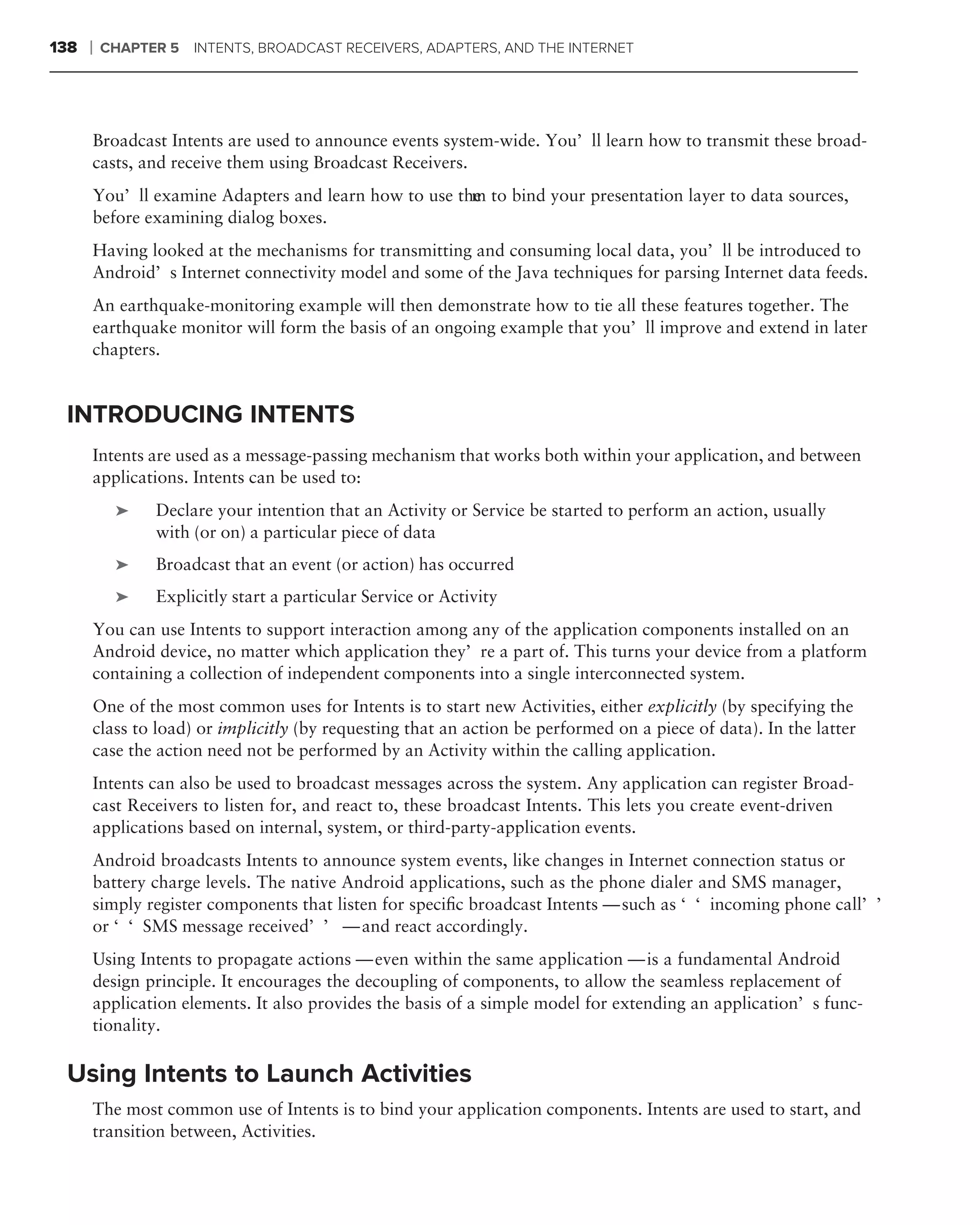 138   ❘   CHAPTER 5   INTENTS, BROADCAST RECEIVERS, ADAPTERS, AND THE INTERNET




      Broadcast Intents are used to announce events system-wide. You’ll learn how to transmit these broad-
      casts, and receive them using Broadcast Receivers.
      You’ll examine Adapters and learn how to use the to bind your presentation layer to data sources,
                                                     m
      before examining dialog boxes.
      Having looked at the mechanisms for transmitting and consuming local data, you’ll be introduced to
      Android’s Internet connectivity model and some of the Java techniques for parsing Internet data feeds.
      An earthquake-monitoring example will then demonstrate how to tie all these features together. The
      earthquake monitor will form the basis of an ongoing example that you’ll improve and extend in later
      chapters.


 INTRODUCING INTENTS
      Intents are used as a message-passing mechanism that works both within your application, and between
      applications. Intents can be used to:
           ➤    Declare your intention that an Activity or Service be started to perform an action, usually
                with (or on) a particular piece of data
           ➤    Broadcast that an event (or action) has occurred
           ➤    Explicitly start a particular Service or Activity
      You can use Intents to support interaction among any of the application components installed on an
      Android device, no matter which application they’re a part of. This turns your device from a platform
      containing a collection of independent components into a single interconnected system.
      One of the most common uses for Intents is to start new Activities, either explicitly (by specifying the
      class to load) or implicitly (by requesting that an action be performed on a piece of data). In the latter
      case the action need not be performed by an Activity within the calling application.
      Intents can also be used to broadcast messages across the system. Any application can register Broad-
      cast Receivers to listen for, and react to, these broadcast Intents. This lets you create event-driven
      applications based on internal, system, or third-party-application events.
      Android broadcasts Intents to announce system events, like changes in Internet connection status or
      battery charge levels. The native Android applications, such as the phone dialer and SMS manager,
      simply register components that listen for speciﬁc broadcast Intents — such as ‘‘incoming phone call’’
      or ‘‘SMS message received’’ — and react accordingly.
      Using Intents to propagate actions — even within the same application — is a fundamental Android
      design principle. It encourages the decoupling of components, to allow the seamless replacement of
      application elements. It also provides the basis of a simple model for extending an application’s func-
      tionality.

 Using Intents to Launch Activities
      The most common use of Intents is to bind your application components. Intents are used to start, and
      transition between, Activities.
 