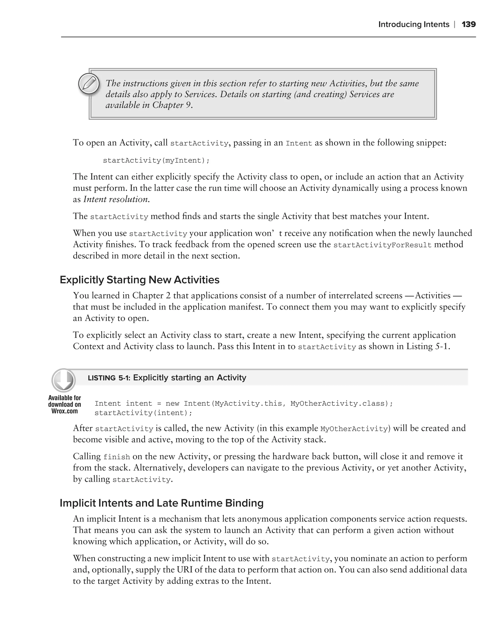Introducing Intents   ❘ 139




          The instructions given in this section refer to starting new Activities, but the same
          details also apply to Services. Details on starting (and creating) Services are
          available in Chapter 9.



  To open an Activity, call startActivity, passing in an Intent as shown in the following snippet:
          startActivity(myIntent);

  The Intent can either explicitly specify the Activity class to open, or include an action that an Activity
  must perform. In the latter case the run time will choose an Activity dynamically using a process known
  as Intent resolution.
  The startActivity method ﬁnds and starts the single Activity that best matches your Intent.
  When you use startActivity your application won’t receive any notiﬁcation when the newly launched
  Activity ﬁnishes. To track feedback from the opened screen use the startActivityForResult method
  described in more detail in the next section.

Explicitly Starting New Activities
  You learned in Chapter 2 that applications consist of a number of interrelated screens — Activities —
  that must be included in the application manifest. To connect them you may want to explicitly specify
  an Activity to open.
  To explicitly select an Activity class to start, create a new Intent, specifying the current application
  Context and Activity class to launch. Pass this Intent in to startActivity as shown in Listing 5-1.


      LISTING 5-1: Explicitly starting an Activity


       Intent intent = new Intent(MyActivity.this, MyOtherActivity.class);
       startActivity(intent);
  After startActivity is called, the new Activity (in this example MyOtherActivity) will be created and
  become visible and active, moving to the top of the Activity stack.
  Calling finish on the new Activity, or pressing the hardware back button, will close it and remove it
  from the stack. Alternatively, developers can navigate to the previous Activity, or yet another Activity,
  by calling startActivity.

Implicit Intents and Late Runtime Binding
  An implicit Intent is a mechanism that lets anonymous application components service action requests.
  That means you can ask the system to launch an Activity that can perform a given action without
  knowing which application, or Activity, will do so.
  When constructing a new implicit Intent to use with startActivity, you nominate an action to perform
  and, optionally, supply the URI of the data to perform that action on. You can also send additional data
  to the target Activity by adding extras to the Intent.
 