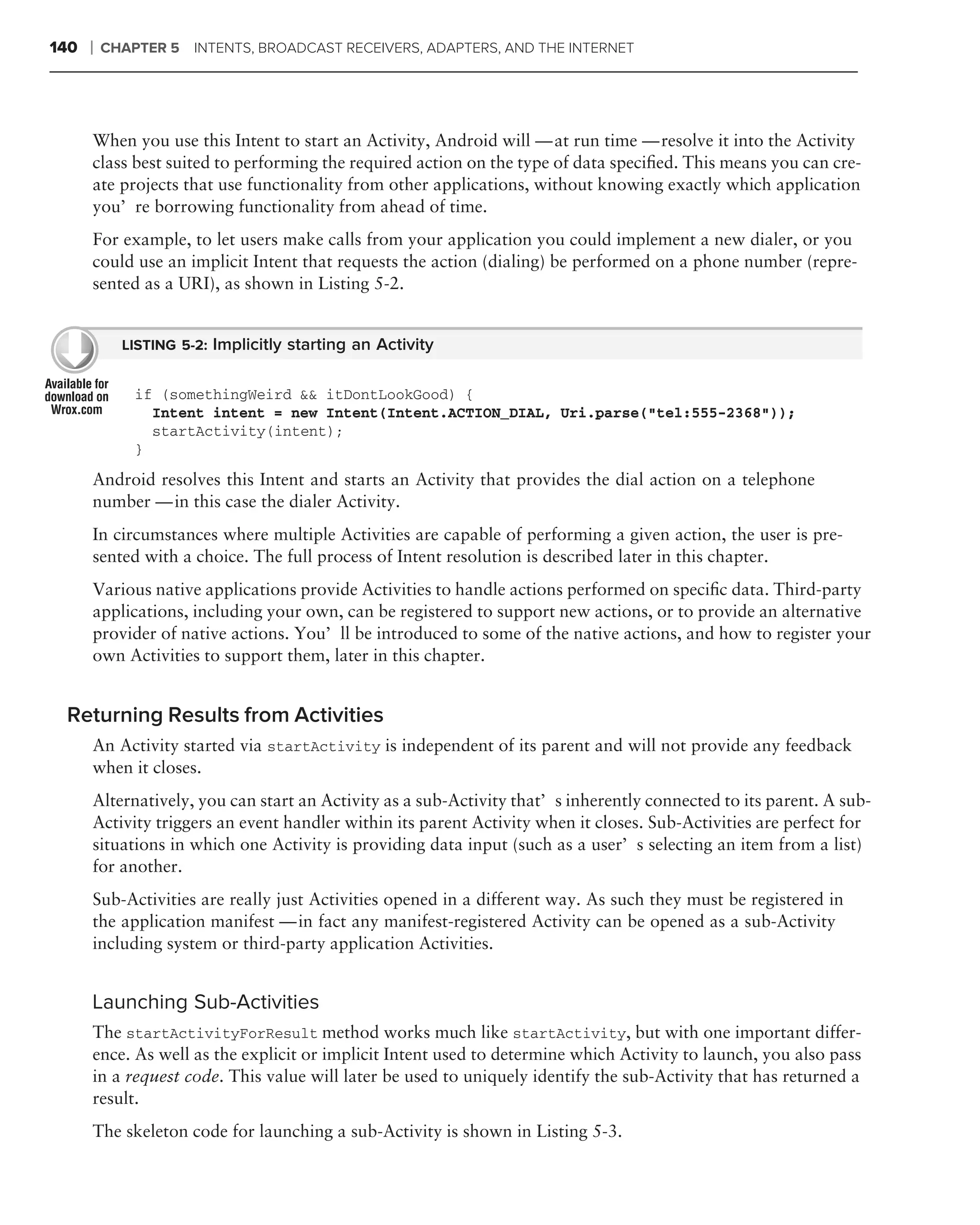 140   ❘   CHAPTER 5   INTENTS, BROADCAST RECEIVERS, ADAPTERS, AND THE INTERNET




      When you use this Intent to start an Activity, Android will — at run time — resolve it into the Activity
      class best suited to performing the required action on the type of data speciﬁed. This means you can cre-
      ate projects that use functionality from other applications, without knowing exactly which application
      you’re borrowing functionality from ahead of time.
      For example, to let users make calls from your application you could implement a new dialer, or you
      could use an implicit Intent that requests the action (dialing) be performed on a phone number (repre-
      sented as a URI), as shown in Listing 5-2.


            LISTING 5-2: Implicitly starting an Activity


             if (somethingWeird && itDontLookGood) {
               Intent intent = new Intent(Intent.ACTION_DIAL, Uri.parse("tel:555-2368"));
               startActivity(intent);
             }
      Android resolves this Intent and starts an Activity that provides the dial action on a telephone
      number — in this case the dialer Activity.
      In circumstances where multiple Activities are capable of performing a given action, the user is pre-
      sented with a choice. The full process of Intent resolution is described later in this chapter.
      Various native applications provide Activities to handle actions performed on speciﬁc data. Third-party
      applications, including your own, can be registered to support new actions, or to provide an alternative
      provider of native actions. You’ll be introduced to some of the native actions, and how to register your
      own Activities to support them, later in this chapter.


 Returning Results from Activities
      An Activity started via startActivity is independent of its parent and will not provide any feedback
      when it closes.
      Alternatively, you can start an Activity as a sub-Activity that’s inherently connected to its parent. A sub-
      Activity triggers an event handler within its parent Activity when it closes. Sub-Activities are perfect for
      situations in which one Activity is providing data input (such as a user’s selecting an item from a list)
      for another.
      Sub-Activities are really just Activities opened in a different way. As such they must be registered in
      the application manifest — in fact any manifest-registered Activity can be opened as a sub-Activity
      including system or third-party application Activities.


      Launching Sub-Activities
      The startActivityForResult method works much like startActivity, but with one important differ-
      ence. As well as the explicit or implicit Intent used to determine which Activity to launch, you also pass
      in a request code. This value will later be used to uniquely identify the sub-Activity that has returned a
      result.
      The skeleton code for launching a sub-Activity is shown in Listing 5-3.
 