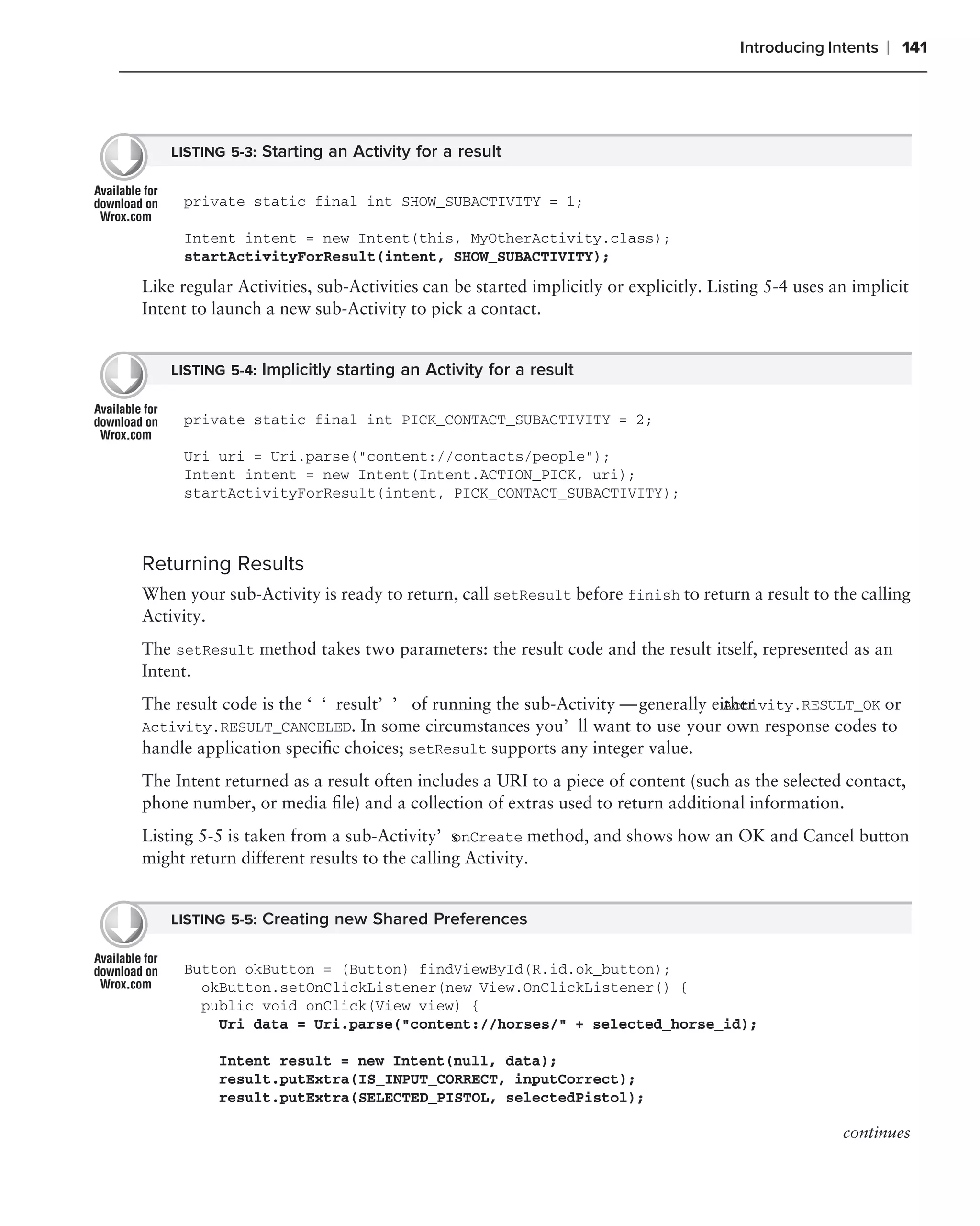 Introducing Intents   ❘ 141




    LISTING 5-3: Starting an Activity for a result


     private static final int SHOW_SUBACTIVITY = 1;

     Intent intent = new Intent(this, MyOtherActivity.class);
     startActivityForResult(intent, SHOW_SUBACTIVITY);
Like regular Activities, sub-Activities can be started implicitly or explicitly. Listing 5-4 uses an implicit
Intent to launch a new sub-Activity to pick a contact.


    LISTING 5-4: Implicitly starting an Activity for a result


     private static final int PICK_CONTACT_SUBACTIVITY = 2;

     Uri uri = Uri.parse("content://contacts/people");
     Intent intent = new Intent(Intent.ACTION_PICK, uri);
     startActivityForResult(intent, PICK_CONTACT_SUBACTIVITY);



Returning Results
When your sub-Activity is ready to return, call setResult before finish to return a result to the calling
Activity.
The setResult method takes two parameters: the result code and the result itself, represented as an
Intent.
The result code is the ‘‘result’’ of running the sub-Activity — generally either
                                                                            Activity.RESULT_OK or
Activity.RESULT_CANCELED. In some circumstances you’ll want to use your own response codes to
handle application speciﬁc choices; setResult supports any integer value.
The Intent returned as a result often includes a URI to a piece of content (such as the selected contact,
phone number, or media ﬁle) and a collection of extras used to return additional information.
Listing 5-5 is taken from a sub-Activity’s nCreate method, and shows how an OK and Cancel button
                                            o
might return different results to the calling Activity.


    LISTING 5-5: Creating new Shared Preferences


     Button okButton = (Button) findViewById(R.id.ok_button);
       okButton.setOnClickListener(new View.OnClickListener() {
       public void onClick(View view) {
         Uri data = Uri.parse("content://horses/" + selected_horse_id);

          Intent result = new Intent(null, data);
          result.putExtra(IS_INPUT_CORRECT, inputCorrect);
          result.putExtra(SELECTED_PISTOL, selectedPistol);

                                                                                                   continues
 