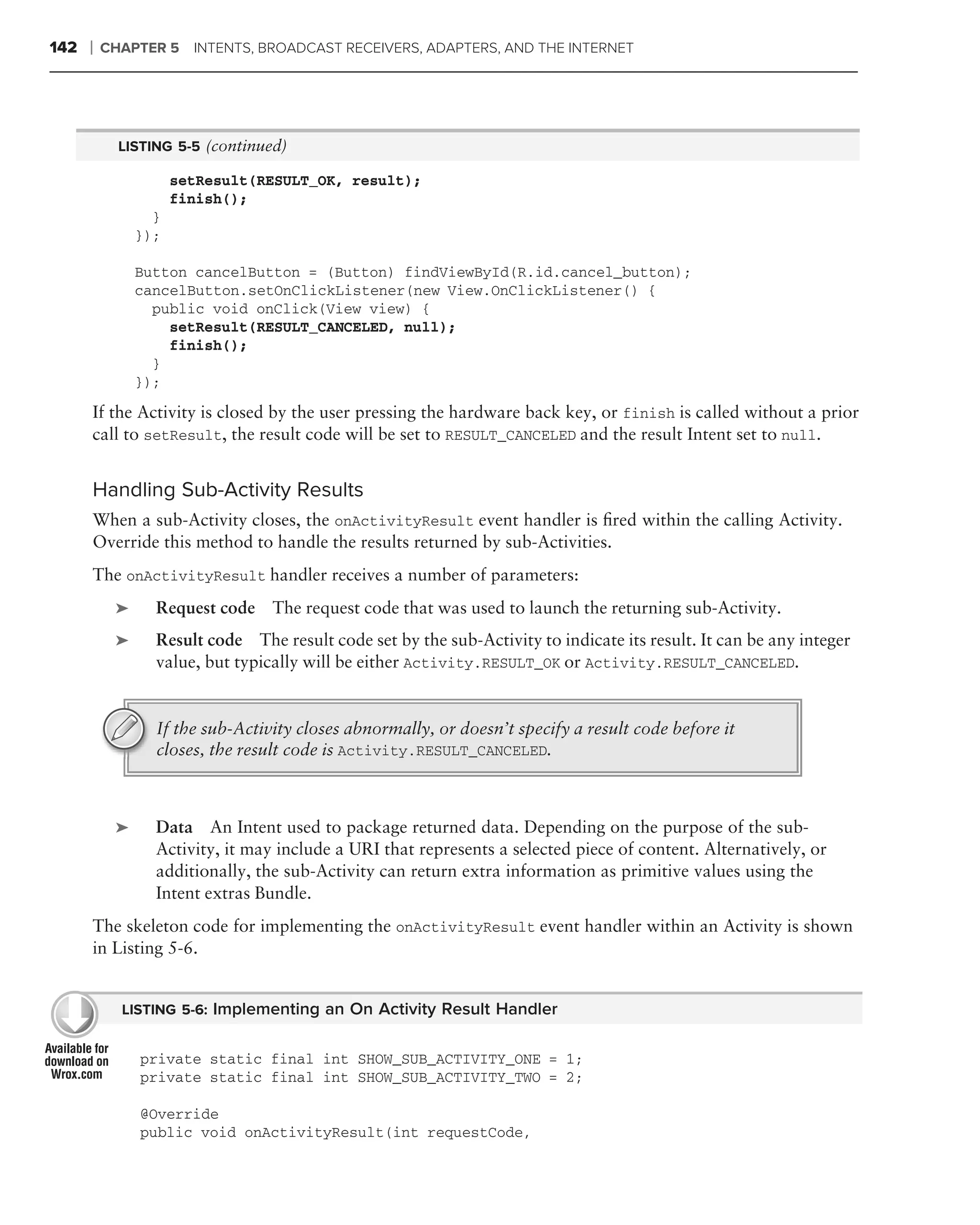 142   ❘   CHAPTER 5 INTENTS, BROADCAST RECEIVERS, ADAPTERS, AND THE INTERNET




            LISTING 5-5 (continued)

                     setResult(RESULT_OK, result);
                     finish();
                 }
               });

               Button cancelButton = (Button) findViewById(R.id.cancel_button);
               cancelButton.setOnClickListener(new View.OnClickListener() {
                 public void onClick(View view) {
                   setResult(RESULT_CANCELED, null);
                   finish();
                 }
               });
      If the Activity is closed by the user pressing the hardware back key, or finish is called without a prior
      call to setResult, the result code will be set to RESULT_CANCELED and the result Intent set to null.


      Handling Sub-Activity Results
      When a sub-Activity closes, the onActivityResult event handler is ﬁred within the calling Activity.
      Override this method to handle the results returned by sub-Activities.
      The onActivityResult handler receives a number of parameters:
           ➤     Request code    The request code that was used to launch the returning sub-Activity.
           ➤     Result code The result code set by the sub-Activity to indicate its result. It can be any integer
                 value, but typically will be either Activity.RESULT_OK or Activity.RESULT_CANCELED.


                 If the sub-Activity closes abnormally, or doesn’t specify a result code before it
                 closes, the result code is Activity.RESULT_CANCELED.



           ➤     Data An Intent used to package returned data. Depending on the purpose of the sub-
                 Activity, it may include a URI that represents a selected piece of content. Alternatively, or
                 additionally, the sub-Activity can return extra information as primitive values using the
                 Intent extras Bundle.
      The skeleton code for implementing the onActivityResult event handler within an Activity is shown
      in Listing 5-6.


            LISTING 5-6: Implementing an On Activity Result Handler


               private static final int SHOW_SUB_ACTIVITY_ONE = 1;
               private static final int SHOW_SUB_ACTIVITY_TWO = 2;

               @Override
               public void onActivityResult(int requestCode,
 