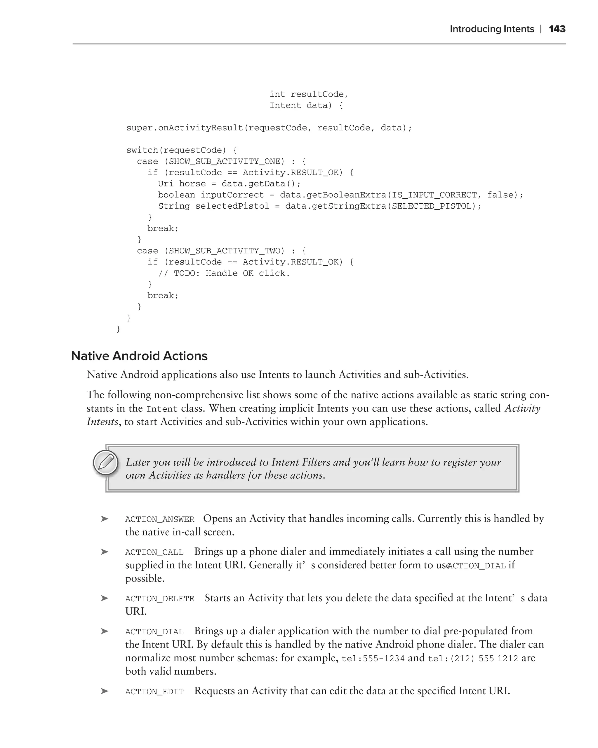 Introducing Intents   ❘ 143




                                             int resultCode,
                                             Intent data) {

             super.onActivityResult(requestCode, resultCode, data);

             switch(requestCode) {
               case (SHOW_SUB_ACTIVITY_ONE) : {
                 if (resultCode == Activity.RESULT_OK) {
                   Uri horse = data.getData();
                   boolean inputCorrect = data.getBooleanExtra(IS_INPUT_CORRECT, false);
                   String selectedPistol = data.getStringExtra(SELECTED_PISTOL);
                 }
                 break;
               }
               case (SHOW_SUB_ACTIVITY_TWO) : {
                 if (resultCode == Activity.RESULT_OK) {
                   // TODO: Handle OK click.
                 }
                 break;
               }
             }
         }

Native Android Actions
  Native Android applications also use Intents to launch Activities and sub-Activities.
  The following non-comprehensive list shows some of the native actions available as static string con-
  stants in the Intent class. When creating implicit Intents you can use these actions, called Activity
  Intents, to start Activities and sub-Activities within your own applications.


             Later you will be introduced to Intent Filters and you’ll learn how to register your
             own Activities as handlers for these actions.



     ➤       ACTION_ANSWER Opens an Activity that handles incoming calls. Currently this is handled by
             the native in-call screen.
     ➤       ACTION_CALL Brings up a phone dialer and immediately initiates a call using the number
                                                                                    ACTION_DIAL if
             supplied in the Intent URI. Generally it’s considered better form to use
             possible.
     ➤       ACTION_DELETE     Starts an Activity that lets you delete the data speciﬁed at the Intent’s data
             URI.
     ➤       ACTION_DIAL Brings up a dialer application with the number to dial pre-populated from
             the Intent URI. By default this is handled by the native Android phone dialer. The dialer can
             normalize most number schemas: for example, tel:555-1234 and tel:(212) 555 1212 are
             both valid numbers.
     ➤       ACTION_EDIT     Requests an Activity that can edit the data at the speciﬁed Intent URI.
 