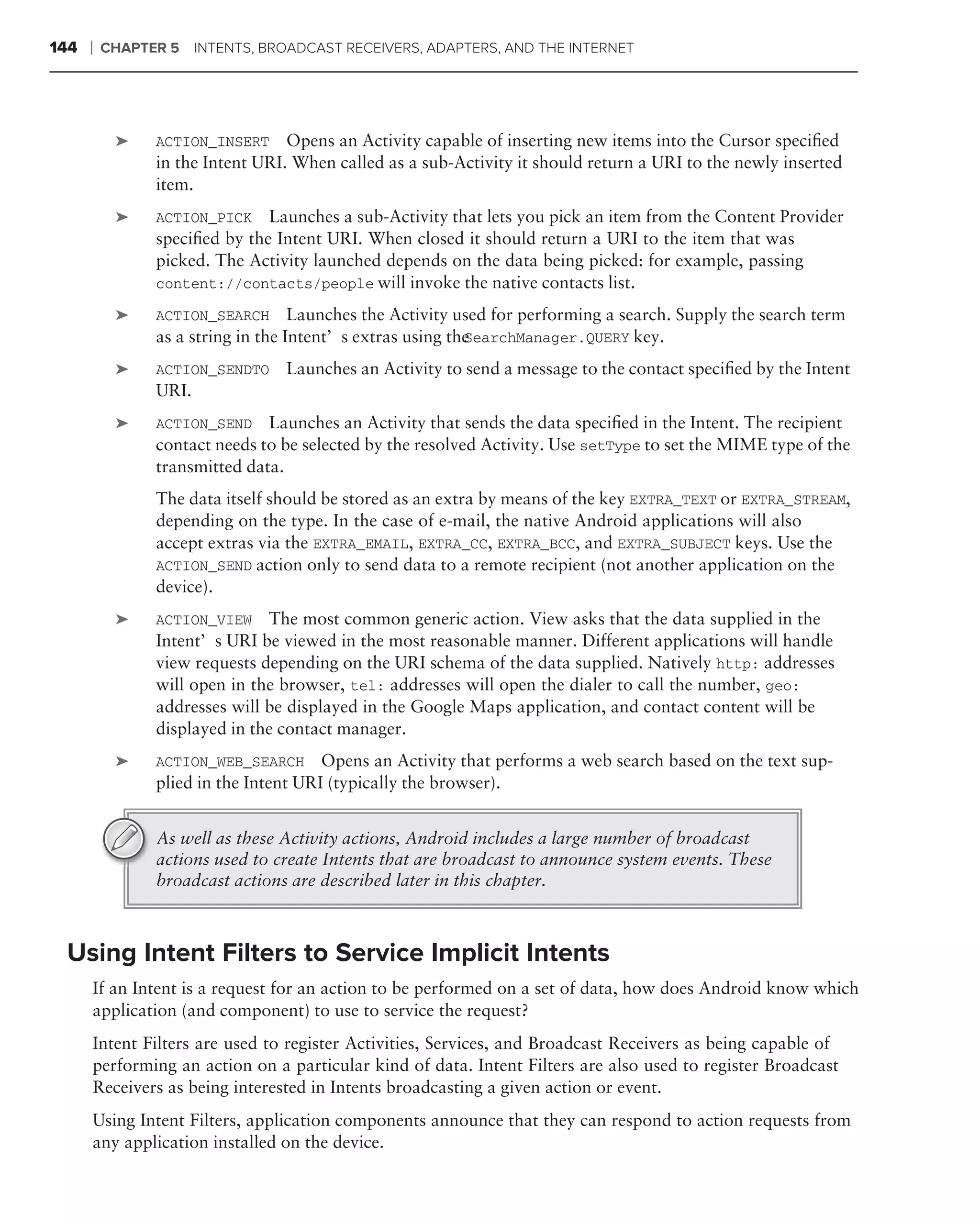 144   ❘   CHAPTER 5    INTENTS, BROADCAST RECEIVERS, ADAPTERS, AND THE INTERNET




           ➤    ACTION_INSERT Opens an Activity capable of inserting new items into the Cursor speciﬁed
                in the Intent URI. When called as a sub-Activity it should return a URI to the newly inserted
                item.
           ➤    ACTION_PICK Launches a sub-Activity that lets you pick an item from the Content Provider
                speciﬁed by the Intent URI. When closed it should return a URI to the item that was
                picked. The Activity launched depends on the data being picked: for example, passing
                content://contacts/people will invoke the native contacts list.

           ➤    ACTION_SEARCH Launches the Activity used for performing a search. Supply the search term
                                                           SearchManager.QUERY key.
                as a string in the Intent’s extras using the
           ➤    ACTION_SENDTO     Launches an Activity to send a message to the contact speciﬁed by the Intent
                URI.
           ➤    ACTION_SEND Launches an Activity that sends the data speciﬁed in the Intent. The recipient
                contact needs to be selected by the resolved Activity. Use setType to set the MIME type of the
                transmitted data.
                The data itself should be stored as an extra by means of the key EXTRA_TEXT or EXTRA_STREAM,
                depending on the type. In the case of e-mail, the native Android applications will also
                accept extras via the EXTRA_EMAIL, EXTRA_CC, EXTRA_BCC, and EXTRA_SUBJECT keys. Use the
                ACTION_SEND action only to send data to a remote recipient (not another application on the
                device).
           ➤    ACTION_VIEW The most common generic action. View asks that the data supplied in the
                Intent’s URI be viewed in the most reasonable manner. Different applications will handle
                view requests depending on the URI schema of the data supplied. Natively http: addresses
                will open in the browser, tel: addresses will open the dialer to call the number, geo:
                addresses will be displayed in the Google Maps application, and contact content will be
                displayed in the contact manager.
           ➤    ACTION_WEB_SEARCH Opens an Activity that performs a web search based on the text sup-
                plied in the Intent URI (typically the browser).


                As well as these Activity actions, Android includes a large number of broadcast
                actions used to create Intents that are broadcast to announce system events. These
                broadcast actions are described later in this chapter.



 Using Intent Filters to Service Implicit Intents
      If an Intent is a request for an action to be performed on a set of data, how does Android know which
      application (and component) to use to service the request?
      Intent Filters are used to register Activities, Services, and Broadcast Receivers as being capable of
      performing an action on a particular kind of data. Intent Filters are also used to register Broadcast
      Receivers as being interested in Intents broadcasting a given action or event.
      Using Intent Filters, application components announce that they can respond to action requests from
      any application installed on the device.
 