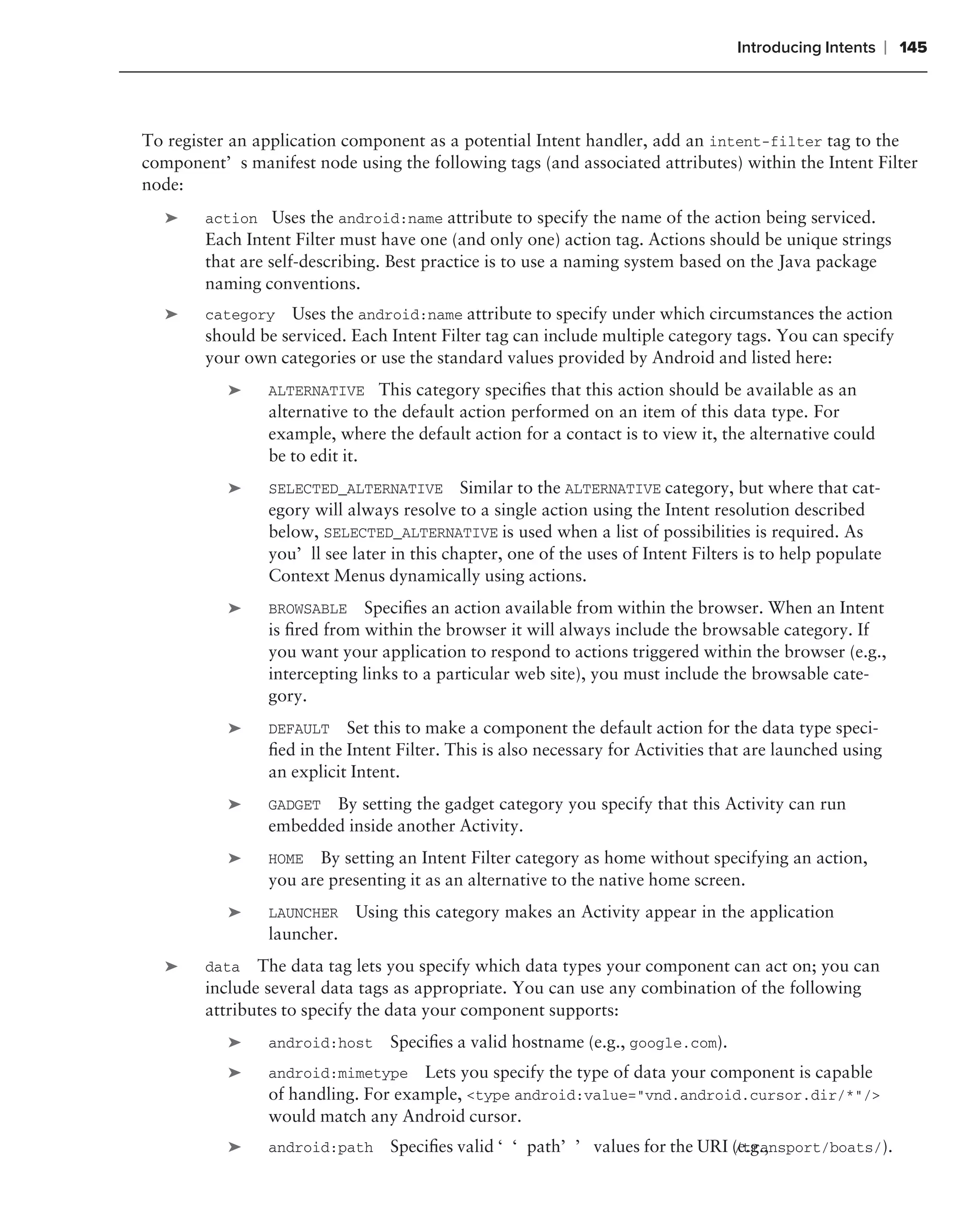 Introducing Intents     ❘ 145



To register an application component as a potential Intent handler, add an intent-filter tag to the
component’s manifest node using the following tags (and associated attributes) within the Intent Filter
node:
   ➤    action Uses the android:name attribute to specify the name of the action being serviced.
        Each Intent Filter must have one (and only one) action tag. Actions should be unique strings
        that are self-describing. Best practice is to use a naming system based on the Java package
        naming conventions.
   ➤    category Uses the android:name attribute to specify under which circumstances the action
        should be serviced. Each Intent Filter tag can include multiple category tags. You can specify
        your own categories or use the standard values provided by Android and listed here:
           ➤    ALTERNATIVE This category speciﬁes that this action should be available as an
                alternative to the default action performed on an item of this data type. For
                example, where the default action for a contact is to view it, the alternative could
                be to edit it.
           ➤    SELECTED_ALTERNATIVE       Similar to the ALTERNATIVE category, but where that cat-
                egory will always resolve to a single action using the Intent resolution described
                below, SELECTED_ALTERNATIVE is used when a list of possibilities is required. As
                you’ll see later in this chapter, one of the uses of Intent Filters is to help populate
                Context Menus dynamically using actions.
           ➤    BROWSABLE    Speciﬁes an action available from within the browser. When an Intent
                is ﬁred from within the browser it will always include the browsable category. If
                you want your application to respond to actions triggered within the browser (e.g.,
                intercepting links to a particular web site), you must include the browsable cate-
                gory.
           ➤    DEFAULT Set this to make a component the default action for the data type speci-
                ﬁed in the Intent Filter. This is also necessary for Activities that are launched using
                an explicit Intent.
           ➤    GADGET By setting the gadget category you specify that this Activity can run
                embedded inside another Activity.
           ➤    HOME By setting an Intent Filter category as home without specifying an action,
                you are presenting it as an alternative to the native home screen.
           ➤    LAUNCHER    Using this category makes an Activity appear in the application
                launcher.
   ➤    data   The data tag lets you specify which data types your component can act on; you can
        include several data tags as appropriate. You can use any combination of the following
        attributes to specify the data your component supports:
           ➤    android:host     Speciﬁes a valid hostname (e.g., google.com).
           ➤    android:mimetype    Lets you specify the type of data your component is capable
                of handling. For example, <type android:value="vnd.android.cursor.dir/*"/>
                would match any Android cursor.
           ➤    android:path     Speciﬁes valid ‘‘path’’ values for the URI (e.g.,
                                                                            /transport/boats/).
 