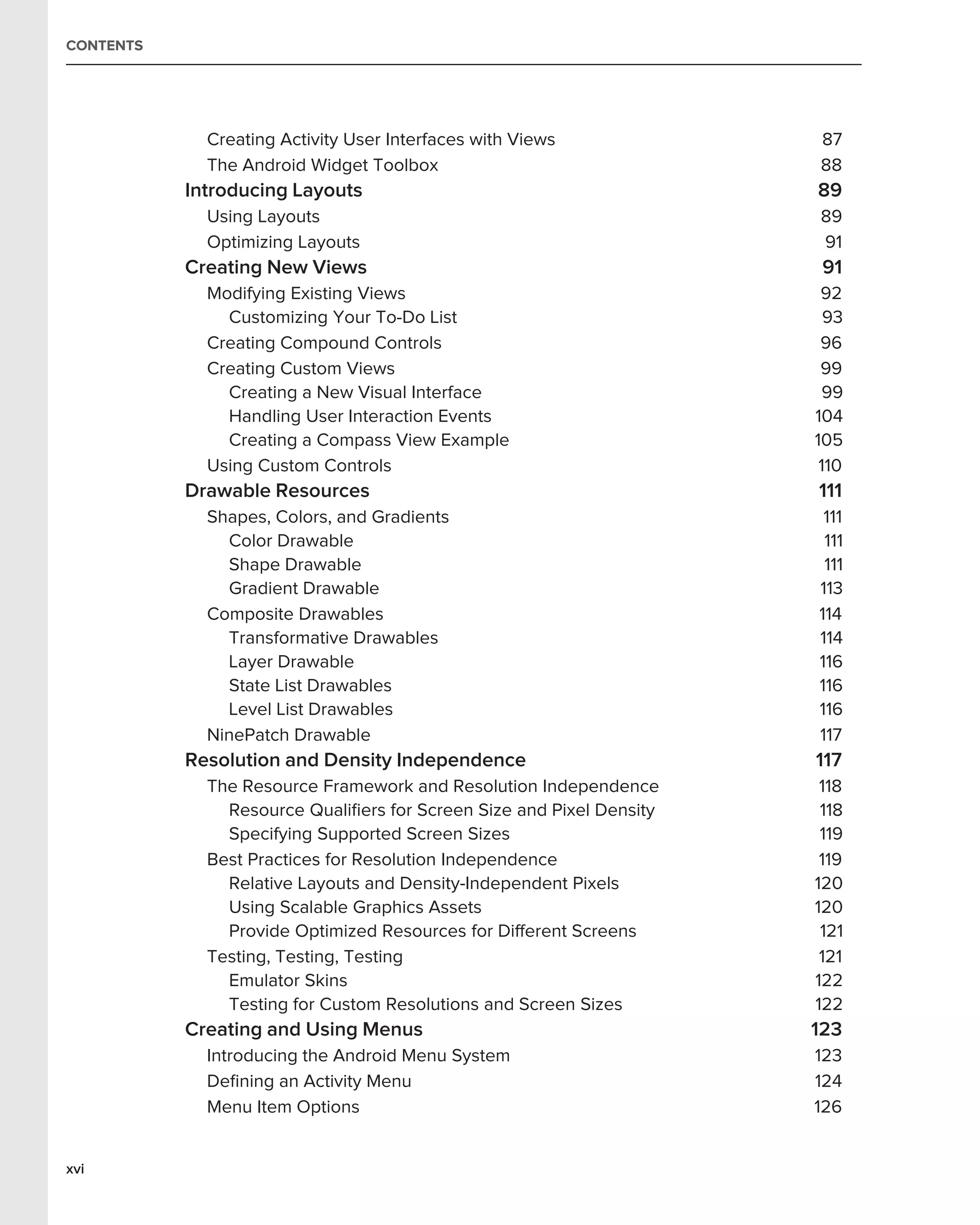 CONTENTS




             Creating Activity User Interfaces with Views             87
             The Android Widget Toolbox                               88
           Introducing Layouts                                        89
             Using Layouts                                            89
             Optimizing Layouts                                       91
           Creating New Views                                          91
             Modifying Existing Views                                  92
               Customizing Your To-Do List                              93
             Creating Compound Controls                                96
             Creating Custom Views                                     99
               Creating a New Visual Interface                         99
               Handling User Interaction Events                       104
               Creating a Compass View Example                        105
             Using Custom Controls                                     110
           Drawable Resources                                         111
             Shapes, Colors, and Gradients                             111
               Color Drawable                                          111
               Shape Drawable                                          111
               Gradient Drawable                                      113
             Composite Drawables                                      114
               Transformative Drawables                               114
               Layer Drawable                                         116
               State List Drawables                                   116
               Level List Drawables                                   116
             NinePatch Drawable                                       117
           Resolution and Density Independence                        117
             The Resource Framework and Resolution Independence        118
               Resource Qualiﬁers for Screen Size and Pixel Density    118
               Specifying Supported Screen Sizes                       119
             Best Practices for Resolution Independence                119
               Relative Layouts and Density-Independent Pixels        120
               Using Scalable Graphics Assets                         120
               Provide Optimized Resources for Different Screens       121
             Testing, Testing, Testing                                 121
               Emulator Skins                                         122
               Testing for Custom Resolutions and Screen Sizes        122
           Creating and Using Menus                                   123
             Introducing the Android Menu System                      123
             Deﬁning an Activity Menu                                 124
             Menu Item Options                                        126


xvi
 