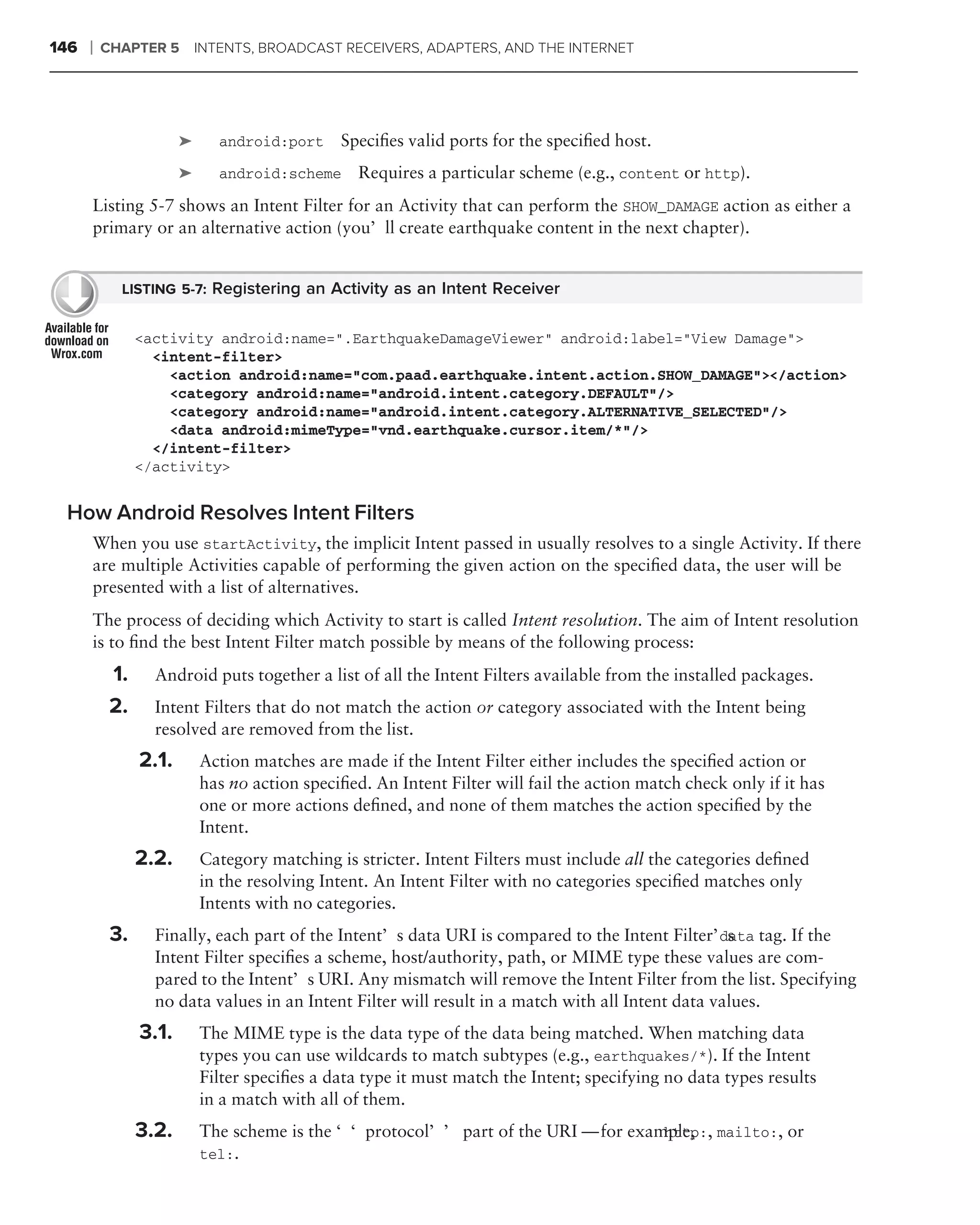 146   ❘   CHAPTER 5        INTENTS, BROADCAST RECEIVERS, ADAPTERS, AND THE INTERNET




                       ➤      android:port    Speciﬁes valid ports for the speciﬁed host.
                       ➤      android:scheme     Requires a particular scheme (e.g., content or http).
      Listing 5-7 shows an Intent Filter for an Activity that can perform the SHOW_DAMAGE action as either a
      primary or an alternative action (you’ll create earthquake content in the next chapter).


            LISTING 5-7: Registering an Activity as an Intent Receiver


                <activity android:name=".EarthquakeDamageViewer" android:label="View Damage">
                  <intent-filter>
                    <action android:name="com.paad.earthquake.intent.action.SHOW_DAMAGE"></action>
                    <category android:name="android.intent.category.DEFAULT"/>
                    <category android:name="android.intent.category.ALTERNATIVE_SELECTED"/>
                    <data android:mimeType="vnd.earthquake.cursor.item/*"/>
                  </intent-filter>
                </activity>


 How Android Resolves Intent Filters
      When you use startActivity, the implicit Intent passed in usually resolves to a single Activity. If there
      are multiple Activities capable of performing the given action on the speciﬁed data, the user will be
      presented with a list of alternatives.
      The process of deciding which Activity to start is called Intent resolution. The aim of Intent resolution
      is to ﬁnd the best Intent Filter match possible by means of the following process:
           1.     Android puts together a list of all the Intent Filters available from the installed packages.
           2.     Intent Filters that do not match the action or category associated with the Intent being
                  resolved are removed from the list.
                2.1.       Action matches are made if the Intent Filter either includes the speciﬁed action or
                           has no action speciﬁed. An Intent Filter will fail the action match check only if it has
                           one or more actions deﬁned, and none of them matches the action speciﬁed by the
                           Intent.
                2.2.       Category matching is stricter. Intent Filters must include all the categories deﬁned
                           in the resolving Intent. An Intent Filter with no categories speciﬁed matches only
                           Intents with no categories.
           3.     Finally, each part of the Intent’s data URI is compared to the Intent Filter’s tag. If the
                                                                                                  data
                  Intent Filter speciﬁes a scheme, host/authority, path, or MIME type these values are com-
                  pared to the Intent’s URI. Any mismatch will remove the Intent Filter from the list. Specifying
                  no data values in an Intent Filter will result in a match with all Intent data values.
                3.1.       The MIME type is the data type of the data being matched. When matching data
                           types you can use wildcards to match subtypes (e.g., earthquakes/*). If the Intent
                           Filter speciﬁes a data type it must match the Intent; specifying no data types results
                           in a match with all of them.
                3.2.       The scheme is the ‘‘protocol’’ part of the URI — for example, , mailto:, or
                                                                                    http:
                           tel:.
 