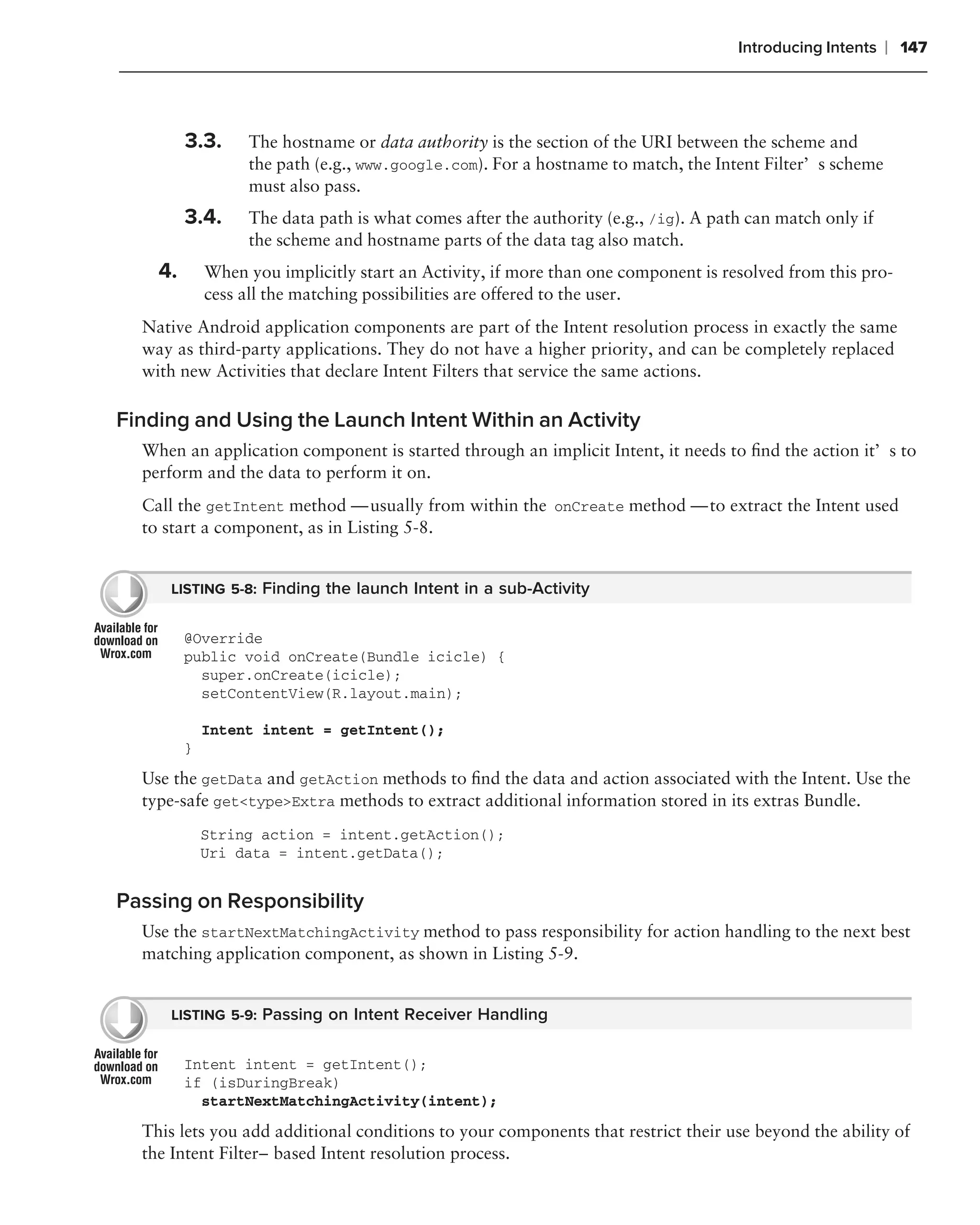 Introducing Intents   ❘ 147



         3.3.     The hostname or data authority is the section of the URI between the scheme and
                  the path (e.g., www.google.com). For a hostname to match, the Intent Filter’s scheme
                  must also pass.
         3.4.     The data path is what comes after the authority (e.g., /ig). A path can match only if
                  the scheme and hostname parts of the data tag also match.
    4.       When you implicitly start an Activity, if more than one component is resolved from this pro-
             cess all the matching possibilities are offered to the user.
  Native Android application components are part of the Intent resolution process in exactly the same
  way as third-party applications. They do not have a higher priority, and can be completely replaced
  with new Activities that declare Intent Filters that service the same actions.

Finding and Using the Launch Intent Within an Activity
  When an application component is started through an implicit Intent, it needs to ﬁnd the action it’s to
  perform and the data to perform it on.
  Call the getIntent method — usually from within the onCreate method — to extract the Intent used
  to start a component, as in Listing 5-8.


     LISTING 5-8: Finding the launch Intent in a sub-Activity


         @Override
         public void onCreate(Bundle icicle) {
           super.onCreate(icicle);
           setContentView(R.layout.main);

             Intent intent = getIntent();
         }
  Use the getData and getAction methods to ﬁnd the data and action associated with the Intent. Use the
  type-safe get<type>Extra methods to extract additional information stored in its extras Bundle.
             String action = intent.getAction();
             Uri data = intent.getData();


Passing on Responsibility
  Use the startNextMatchingActivity method to pass responsibility for action handling to the next best
  matching application component, as shown in Listing 5-9.


     LISTING 5-9: Passing on Intent Receiver Handling


         Intent intent = getIntent();
         if (isDuringBreak)
           startNextMatchingActivity(intent);

  This lets you add additional conditions to your components that restrict their use beyond the ability of
  the Intent Filter–based Intent resolution process.
 