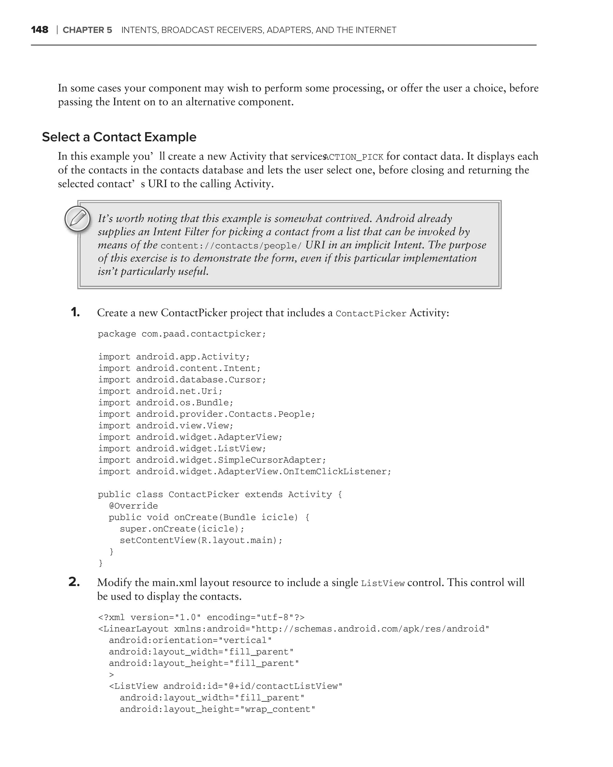 148   ❘   CHAPTER 5 INTENTS, BROADCAST RECEIVERS, ADAPTERS, AND THE INTERNET




      In some cases your component may wish to perform some processing, or offer the user a choice, before
      passing the Intent on to an alternative component.


 Select a Contact Example
      In this example you’ll create a new Activity that servicesACTION_PICK for contact data. It displays each
      of the contacts in the contacts database and lets the user select one, before closing and returning the
      selected contact’s URI to the calling Activity.


                It’s worth noting that this example is somewhat contrived. Android already
                supplies an Intent Filter for picking a contact from a list that can be invoked by
                means of the content://contacts/people/ URI in an implicit Intent. The purpose
                of this exercise is to demonstrate the form, even if this particular implementation
                isn’t particularly useful.


           1.   Create a new ContactPicker project that includes a ContactPicker Activity:
                package com.paad.contactpicker;

                import   android.app.Activity;
                import   android.content.Intent;
                import   android.database.Cursor;
                import   android.net.Uri;
                import   android.os.Bundle;
                import   android.provider.Contacts.People;
                import   android.view.View;
                import   android.widget.AdapterView;
                import   android.widget.ListView;
                import   android.widget.SimpleCursorAdapter;
                import   android.widget.AdapterView.OnItemClickListener;

                public class ContactPicker extends Activity {
                  @Override
                  public void onCreate(Bundle icicle) {
                    super.onCreate(icicle);
                    setContentView(R.layout.main);
                  }
                }

           2.   Modify the main.xml layout resource to include a single ListView control. This control will
                be used to display the contacts.
                <?xml version="1.0" encoding="utf-8"?>
                <LinearLayout xmlns:android="http://schemas.android.com/apk/res/android"
                  android:orientation="vertical"
                  android:layout_width="fill_parent"
                  android:layout_height="fill_parent"
                  >
                  <ListView android:id="@+id/contactListView"
                    android:layout_width="fill_parent"
                    android:layout_height="wrap_content"
 