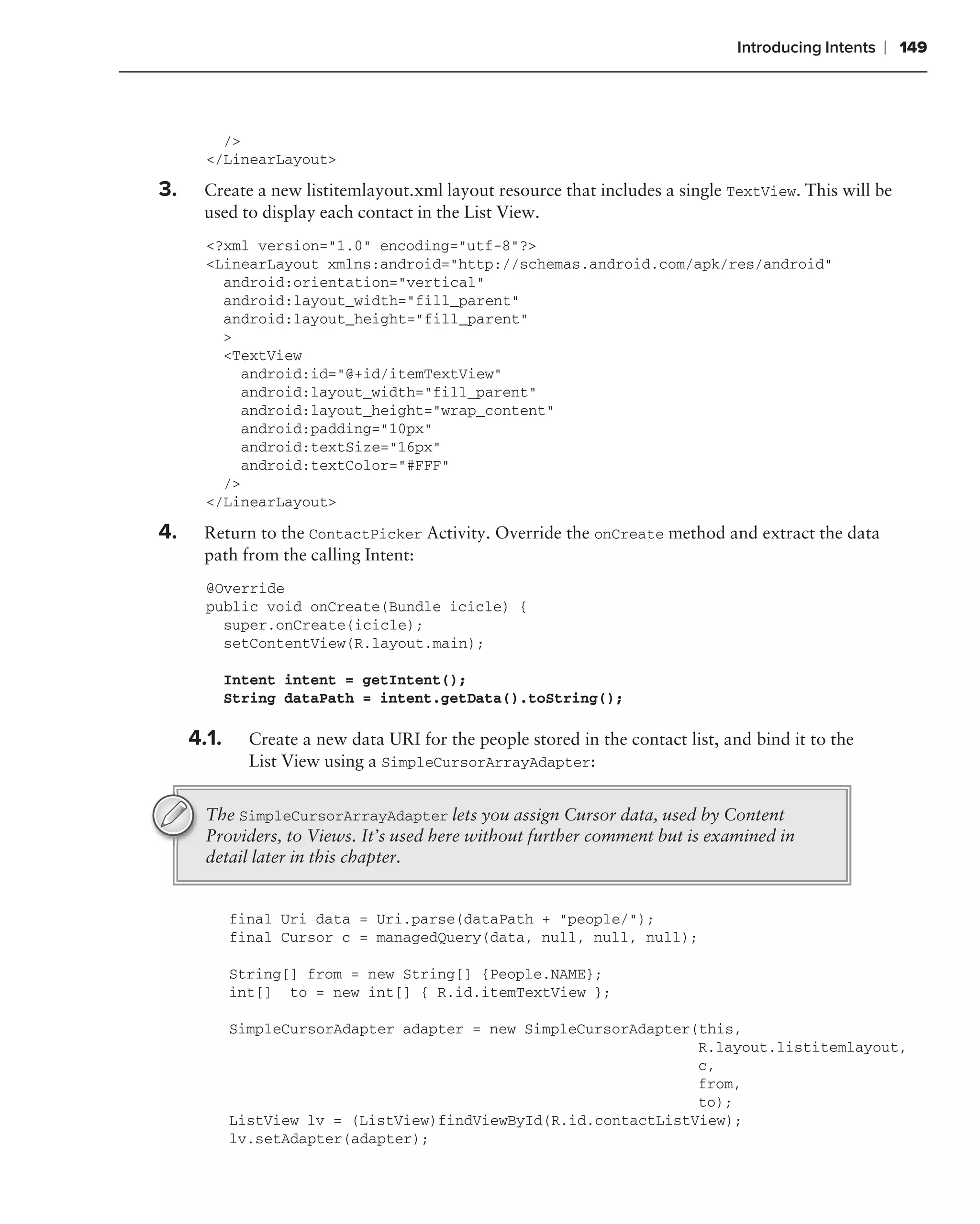 Introducing Intents   ❘ 149



         />
       </LinearLayout>

3.    Create a new listitemlayout.xml layout resource that includes a single TextView. This will be
      used to display each contact in the List View.
       <?xml version="1.0" encoding="utf-8"?>
       <LinearLayout xmlns:android="http://schemas.android.com/apk/res/android"
         android:orientation="vertical"
         android:layout_width="fill_parent"
         android:layout_height="fill_parent"
         >
         <TextView
           android:id="@+id/itemTextView"
           android:layout_width="fill_parent"
           android:layout_height="wrap_content"
           android:padding="10px"
           android:textSize="16px"
           android:textColor="#FFF"
         />
       </LinearLayout>

4.    Return to the ContactPicker Activity. Override the onCreate method and extract the data
      path from the calling Intent:
       @Override
       public void onCreate(Bundle icicle) {
         super.onCreate(icicle);
         setContentView(R.layout.main);

            Intent intent = getIntent();
            String dataPath = intent.getData().toString();

      .
     4.1.     Create a new data URI for the people stored in the contact list, and bind it to the
              List View using a SimpleCursorArrayAdapter:


       The SimpleCursorArrayAdapter lets you assign Cursor data, used by Content
       Providers, to Views. It’s used here without further comment but is examined in
       detail later in this chapter.


            final Uri data = Uri.parse(dataPath + "people/");
            final Cursor c = managedQuery(data, null, null, null);

            String[] from = new String[] {People.NAME};
            int[] to = new int[] { R.id.itemTextView };

            SimpleCursorAdapter adapter = new SimpleCursorAdapter(this,
                                                                  R.layout.listitemlayout,
                                                                  c,
                                                                  from,
                                                                  to);
            ListView lv = (ListView)findViewById(R.id.contactListView);
            lv.setAdapter(adapter);
 