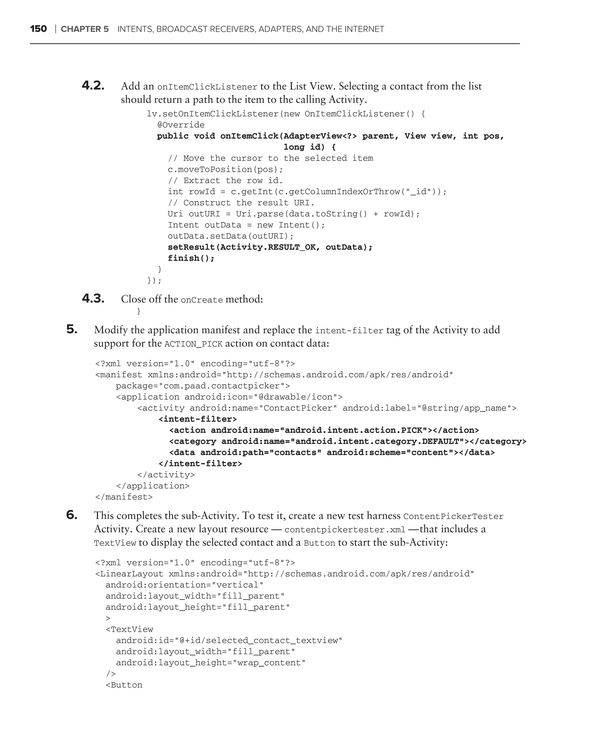 150   ❘   CHAPTER 5 INTENTS, BROADCAST RECEIVERS, ADAPTERS, AND THE INTERNET




                4.2.   Add an onItemClickListener to the List View. Selecting a contact from the list
                       should return a path to the item to the calling Activity.
                               lv.setOnItemClickListener(new OnItemClickListener() {
                                 @Override
                                 public void onItemClick(AdapterView<?> parent, View view, int pos,
                                                         long id) {
                                   // Move the cursor to the selected item
                                   c.moveToPosition(pos);
                                   // Extract the row id.
                                   int rowId = c.getInt(c.getColumnIndexOrThrow("_id"));
                                   // Construct the result URI.
                                   Uri outURI = Uri.parse(data.toString() + rowId);
                                   Intent outData = new Intent();
                                   outData.setData(outURI);
                                   setResult(Activity.RESULT_OK, outData);
                                   finish();
                                 }
                               });

                4.3.   Close off the onCreate method:
                           }

           5.     Modify the application manifest and replace the intent-filter tag of the Activity to add
                  support for the ACTION_PICK action on contact data:
                  <?xml version="1.0" encoding="utf-8"?>
                  <manifest xmlns:android="http://schemas.android.com/apk/res/android"
                      package="com.paad.contactpicker">
                      <application android:icon="@drawable/icon">
                          <activity android:name="ContactPicker" android:label="@string/app_name">
                              <intent-filter>
                                <action android:name="android.intent.action.PICK"></action>
                                <category android:name="android.intent.category.DEFAULT"></category>
                                <data android:path="contacts" android:scheme="content"></data>
                              </intent-filter>
                          </activity>
                      </application>
                  </manifest>

           6.     This completes the sub-Activity. To test it, create a new test harness ContentPickerTester
                  Activity. Create a new layout resource — contentpickertester.xml — that includes a
                  TextView to display the selected contact and a Button to start the sub-Activity:

                  <?xml version="1.0" encoding="utf-8"?>
                  <LinearLayout xmlns:android="http://schemas.android.com/apk/res/android"
                    android:orientation="vertical"
                    android:layout_width="fill_parent"
                    android:layout_height="fill_parent"
                    >
                    <TextView
                      android:id="@+id/selected_contact_textview"
                      android:layout_width="fill_parent"
                      android:layout_height="wrap_content"
                    />
                    <Button
 