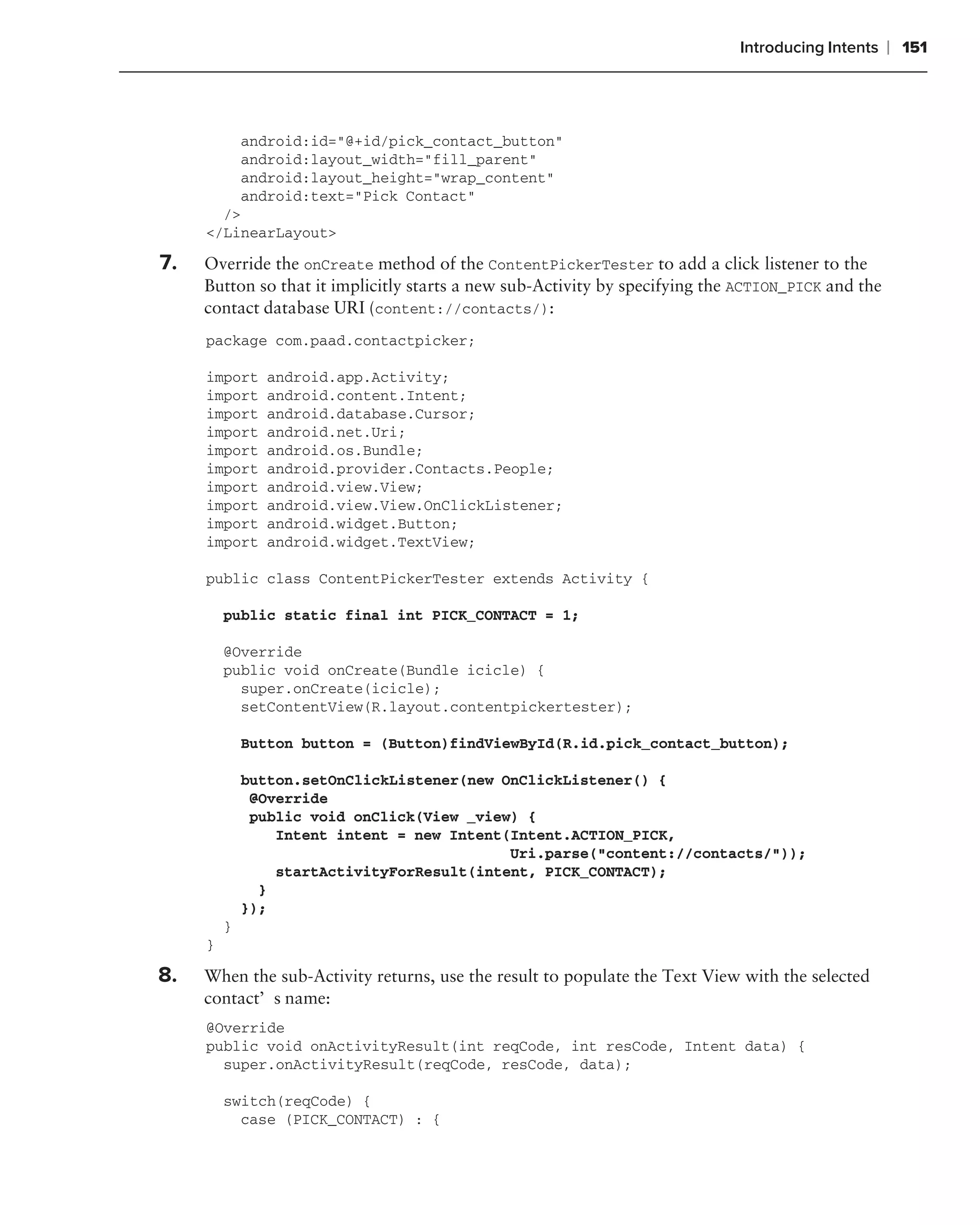 Introducing Intents    ❘ 151



         android:id="@+id/pick_contact_button"
         android:layout_width="fill_parent"
         android:layout_height="wrap_content"
         android:text="Pick Contact"
       />
     </LinearLayout>

7.   Override the onCreate method of the ContentPickerTester to add a click listener to the
     Button so that it implicitly starts a new sub-Activity by specifying the ACTION_PICK and the
     contact database URI (content://contacts/):
     package com.paad.contactpicker;

     import     android.app.Activity;
     import     android.content.Intent;
     import     android.database.Cursor;
     import     android.net.Uri;
     import     android.os.Bundle;
     import     android.provider.Contacts.People;
     import     android.view.View;
     import     android.view.View.OnClickListener;
     import     android.widget.Button;
     import     android.widget.TextView;

     public class ContentPickerTester extends Activity {

         public static final int PICK_CONTACT = 1;

         @Override
         public void onCreate(Bundle icicle) {
           super.onCreate(icicle);
           setContentView(R.layout.contentpickertester);

             Button button = (Button)findViewById(R.id.pick_contact_button);

             button.setOnClickListener(new OnClickListener() {
              @Override
              public void onClick(View _view) {
                 Intent intent = new Intent(Intent.ACTION_PICK,
                                            Uri.parse("content://contacts/"));
                 startActivityForResult(intent, PICK_CONTACT);
               }
             });
         }
     }

8.   When the sub-Activity returns, use the result to populate the Text View with the selected
     contact’s name:
     @Override
     public void onActivityResult(int reqCode, int resCode, Intent data) {
       super.onActivityResult(reqCode, resCode, data);

         switch(reqCode) {
           case (PICK_CONTACT) : {
 