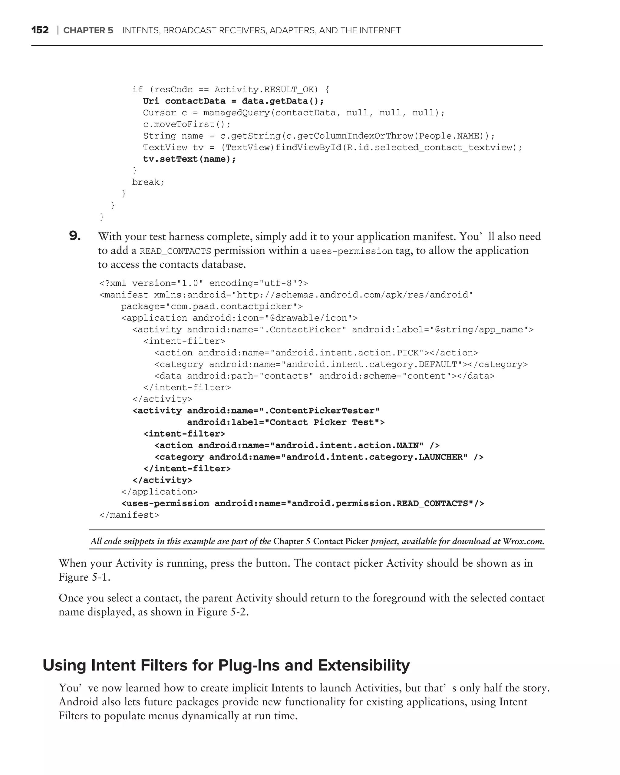 152   ❘   CHAPTER 5       INTENTS, BROADCAST RECEIVERS, ADAPTERS, AND THE INTERNET




                              if (resCode == Activity.RESULT_OK) {
                                Uri contactData = data.getData();
                                Cursor c = managedQuery(contactData, null, null, null);
                                c.moveToFirst();
                                String name = c.getString(c.getColumnIndexOrThrow(People.NAME));
                                TextView tv = (TextView)findViewById(R.id.selected_contact_textview);
                                tv.setText(name);
                              }
                              break;
                          }
                      }
                  }

           9.    With your test harness complete, simply add it to your application manifest. You’ll also need
                 to add a READ_CONTACTS permission within a uses-permission tag, to allow the application
                 to access the contacts database.
                  <?xml version="1.0" encoding="utf-8"?>
                  <manifest xmlns:android="http://schemas.android.com/apk/res/android"
                      package="com.paad.contactpicker">
                      <application android:icon="@drawable/icon">
                        <activity android:name=".ContactPicker" android:label="@string/app_name">
                          <intent-filter>
                            <action android:name="android.intent.action.PICK"></action>
                            <category android:name="android.intent.category.DEFAULT"></category>
                            <data android:path="contacts" android:scheme="content"></data>
                          </intent-filter>
                        </activity>
                        <activity android:name=".ContentPickerTester"
                                  android:label="Contact Picker Test">
                          <intent-filter>
                            <action android:name="android.intent.action.MAIN" />
                            <category android:name="android.intent.category.LAUNCHER" />
                          </intent-filter>
                        </activity>
                      </application>
                      <uses-permission android:name="android.permission.READ_CONTACTS"/>
                  </manifest>

                All code snippets in this example are part of the Chapter 5 Contact Picker project, available for download at Wrox.com.

      When your Activity is running, press the button. The contact picker Activity should be shown as in
      Figure 5-1.
      Once you select a contact, the parent Activity should return to the foreground with the selected contact
      name displayed, as shown in Figure 5-2.




 Using Intent Filters for Plug-Ins and Extensibility
      You’ve now learned how to create implicit Intents to launch Activities, but that’s only half the story.
      Android also lets future packages provide new functionality for existing applications, using Intent
      Filters to populate menus dynamically at run time.
 