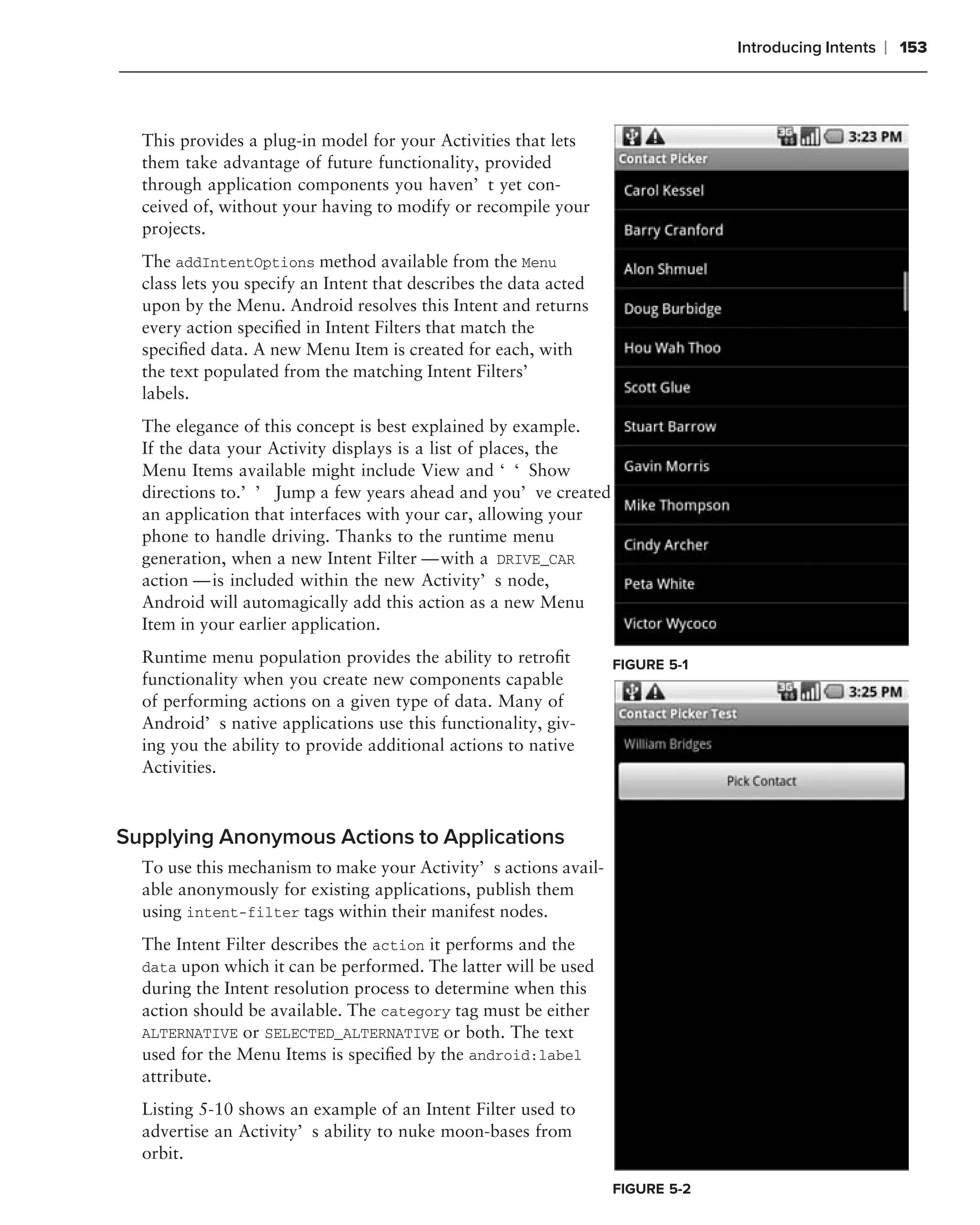 Introducing Intents   ❘ 153



  This provides a plug-in model for your Activities that lets
  them take advantage of future functionality, provided
  through application components you haven’t yet con-
  ceived of, without your having to modify or recompile your
  projects.
  The addIntentOptions method available from the Menu
  class lets you specify an Intent that describes the data acted
  upon by the Menu. Android resolves this Intent and returns
  every action speciﬁed in Intent Filters that match the
  speciﬁed data. A new Menu Item is created for each, with
  the text populated from the matching Intent Filters’
  labels.
  The elegance of this concept is best explained by example.
  If the data your Activity displays is a list of places, the
  Menu Items available might include View and ‘‘Show
  directions to.’’ Jump a few years ahead and you’ve created
  an application that interfaces with your car, allowing your
  phone to handle driving. Thanks to the runtime menu
  generation, when a new Intent Filter — with a DRIVE_CAR
  action — is included within the new Activity’s node,
  Android will automagically add this action as a new Menu
  Item in your earlier application.
  Runtime menu population provides the ability to retroﬁt          FIGURE 5-1
  functionality when you create new components capable
  of performing actions on a given type of data. Many of
  Android’s native applications use this functionality, giv-
  ing you the ability to provide additional actions to native
  Activities.



Supplying Anonymous Actions to Applications
  To use this mechanism to make your Activity’s actions avail-
  able anonymously for existing applications, publish them
  using intent-filter tags within their manifest nodes.
  The Intent Filter describes the action it performs and the
  data upon which it can be performed. The latter will be used
  during the Intent resolution process to determine when this
  action should be available. The category tag must be either
  ALTERNATIVE or SELECTED_ALTERNATIVE or both. The text
  used for the Menu Items is speciﬁed by the android:label
  attribute.
  Listing 5-10 shows an example of an Intent Filter used to
  advertise an Activity’s ability to nuke moon-bases from
  orbit.
                                                                   FIGURE 5-2
 