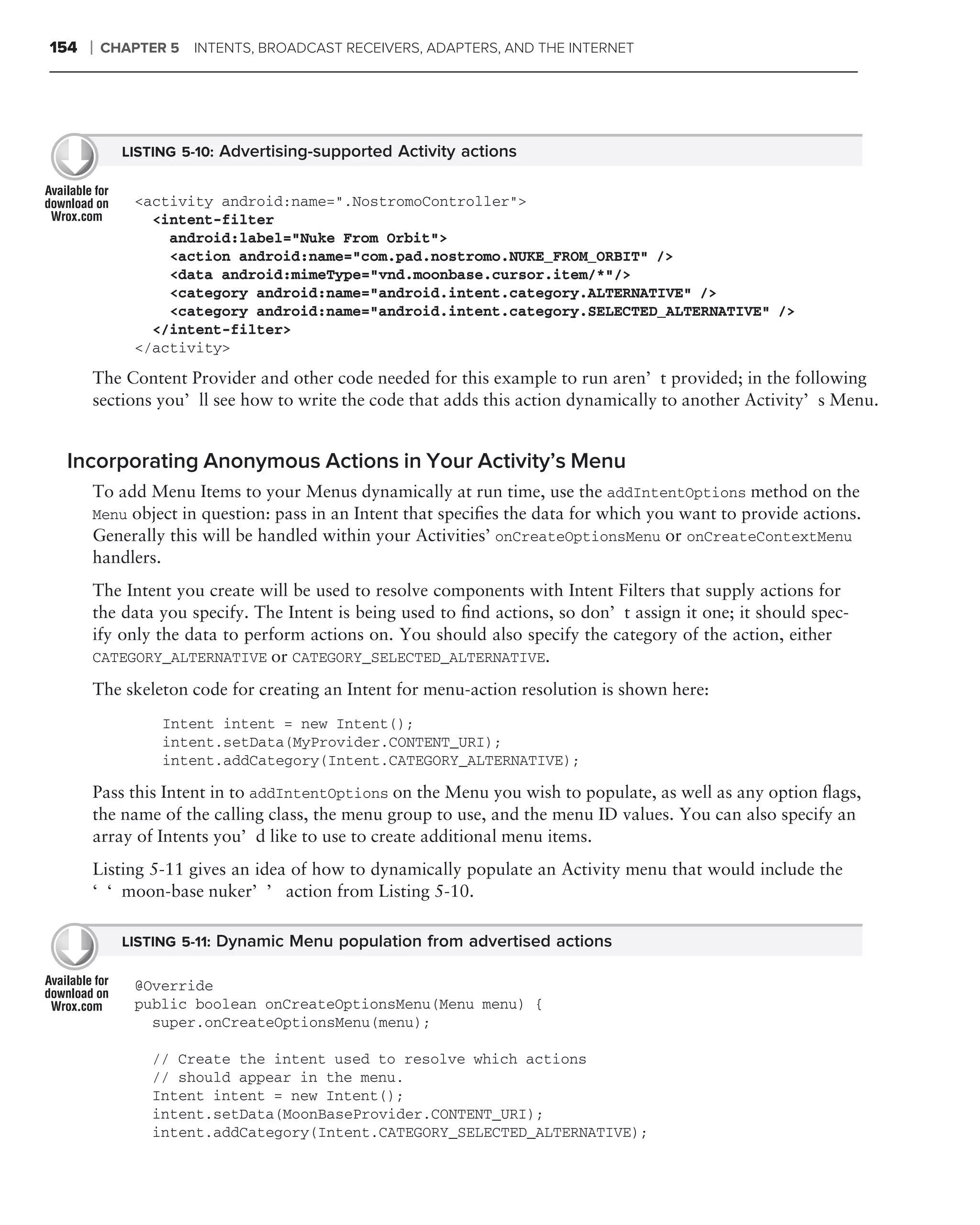 154   ❘   CHAPTER 5   INTENTS, BROADCAST RECEIVERS, ADAPTERS, AND THE INTERNET




            LISTING 5-10: Advertising-supported Activity actions


             <activity android:name=".NostromoController">
               <intent-filter
                 android:label="Nuke From Orbit">
                 <action android:name="com.pad.nostromo.NUKE_FROM_ORBIT" />
                 <data android:mimeType="vnd.moonbase.cursor.item/*"/>
                 <category android:name="android.intent.category.ALTERNATIVE" />
                 <category android:name="android.intent.category.SELECTED_ALTERNATIVE" />
               </intent-filter>
             </activity>

      The Content Provider and other code needed for this example to run aren’t provided; in the following
      sections you’ll see how to write the code that adds this action dynamically to another Activity’s Menu.


 Incorporating Anonymous Actions in Your Activity’s Menu
      To add Menu Items to your Menus dynamically at run time, use the addIntentOptions method on the
      Menu object in question: pass in an Intent that speciﬁes the data for which you want to provide actions.
      Generally this will be handled within your Activities’ onCreateOptionsMenu or onCreateContextMenu
      handlers.
      The Intent you create will be used to resolve components with Intent Filters that supply actions for
      the data you specify. The Intent is being used to ﬁnd actions, so don’t assign it one; it should spec-
      ify only the data to perform actions on. You should also specify the category of the action, either
      CATEGORY_ALTERNATIVE or CATEGORY_SELECTED_ALTERNATIVE.

      The skeleton code for creating an Intent for menu-action resolution is shown here:
                 Intent intent = new Intent();
                 intent.setData(MyProvider.CONTENT_URI);
                 intent.addCategory(Intent.CATEGORY_ALTERNATIVE);

      Pass this Intent in to addIntentOptions on the Menu you wish to populate, as well as any option ﬂags,
      the name of the calling class, the menu group to use, and the menu ID values. You can also specify an
      array of Intents you’d like to use to create additional menu items.
      Listing 5-11 gives an idea of how to dynamically populate an Activity menu that would include the
      ‘‘moon-base nuker’’ action from Listing 5-10.

            LISTING 5-11: Dynamic Menu population from advertised actions

             @Override
             public boolean onCreateOptionsMenu(Menu menu) {
               super.onCreateOptionsMenu(menu);

               // Create the intent used to resolve which actions
               // should appear in the menu.
               Intent intent = new Intent();
               intent.setData(MoonBaseProvider.CONTENT_URI);
               intent.addCategory(Intent.CATEGORY_SELECTED_ALTERNATIVE);
 