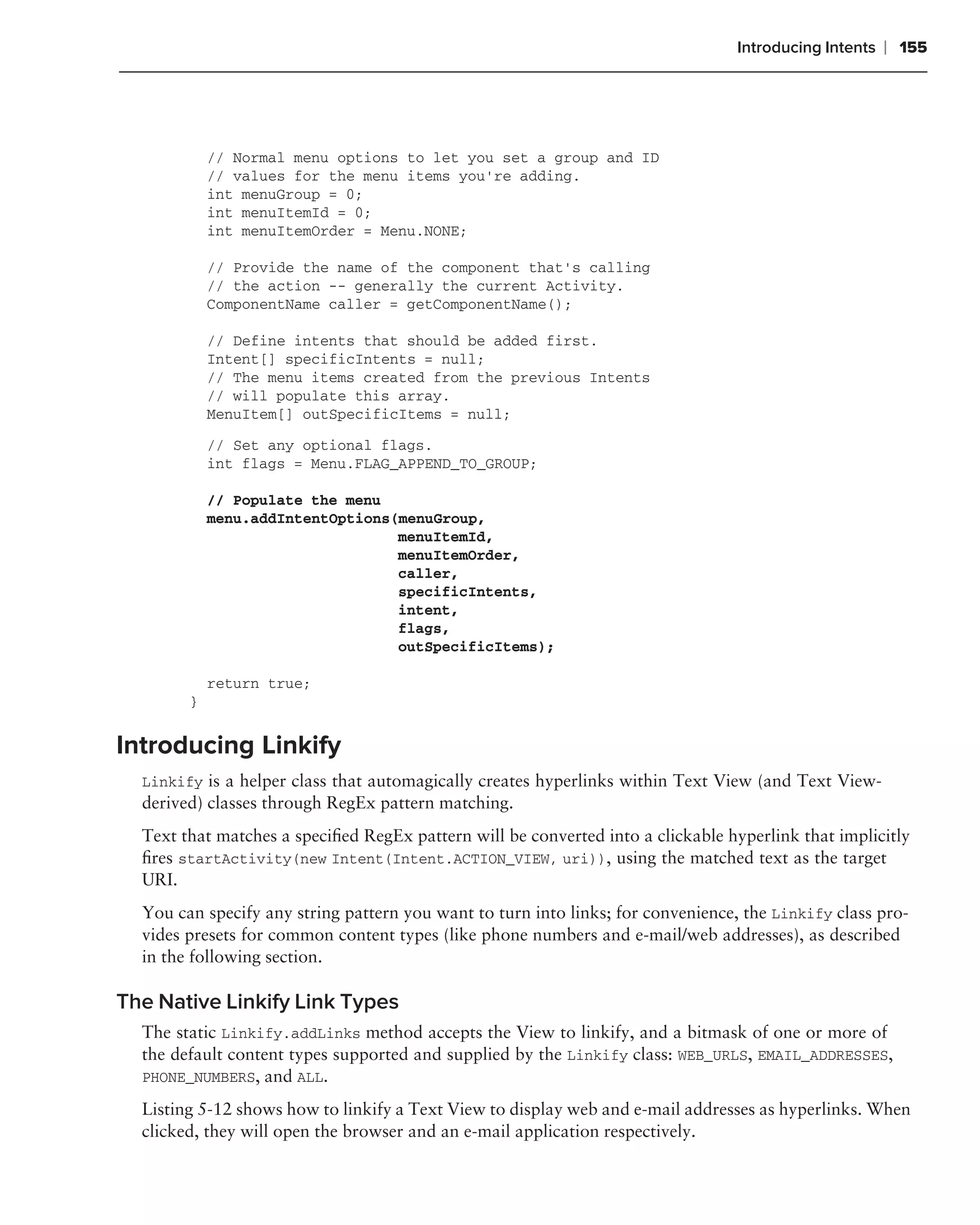 Introducing Intents   ❘ 155




            // Normal menu options to let you set a group and ID
            // values for the menu items you’re adding.
            int menuGroup = 0;
            int menuItemId = 0;
            int menuItemOrder = Menu.NONE;

            // Provide the name of the component that’s calling
            // the action -- generally the current Activity.
            ComponentName caller = getComponentName();

            // Define intents that should be added first.
            Intent[] specificIntents = null;
            // The menu items created from the previous Intents
            // will populate this array.
            MenuItem[] outSpecificItems = null;
            // Set any optional flags.
            int flags = Menu.FLAG_APPEND_TO_GROUP;

            // Populate the menu
            menu.addIntentOptions(menuGroup,
                                  menuItemId,
                                  menuItemOrder,
                                  caller,
                                  specificIntents,
                                  intent,
                                  flags,
                                  outSpecificItems);

            return true;
        }


Introducing Linkify
  Linkify is a helper class that automagically creates hyperlinks within Text View (and Text View-
  derived) classes through RegEx pattern matching.
  Text that matches a speciﬁed RegEx pattern will be converted into a clickable hyperlink that implicitly
  ﬁres startActivity(new Intent(Intent.ACTION_VIEW, uri)), using the matched text as the target
  URI.
  You can specify any string pattern you want to turn into links; for convenience, the Linkify class pro-
  vides presets for common content types (like phone numbers and e-mail/web addresses), as described
  in the following section.

The Native Linkify Link Types
  The static Linkify.addLinks method accepts the View to linkify, and a bitmask of one or more of
  the default content types supported and supplied by the Linkify class: WEB_URLS, EMAIL_ADDRESSES,
  PHONE_NUMBERS, and ALL.

  Listing 5-12 shows how to linkify a Text View to display web and e-mail addresses as hyperlinks. When
  clicked, they will open the browser and an e-mail application respectively.
 