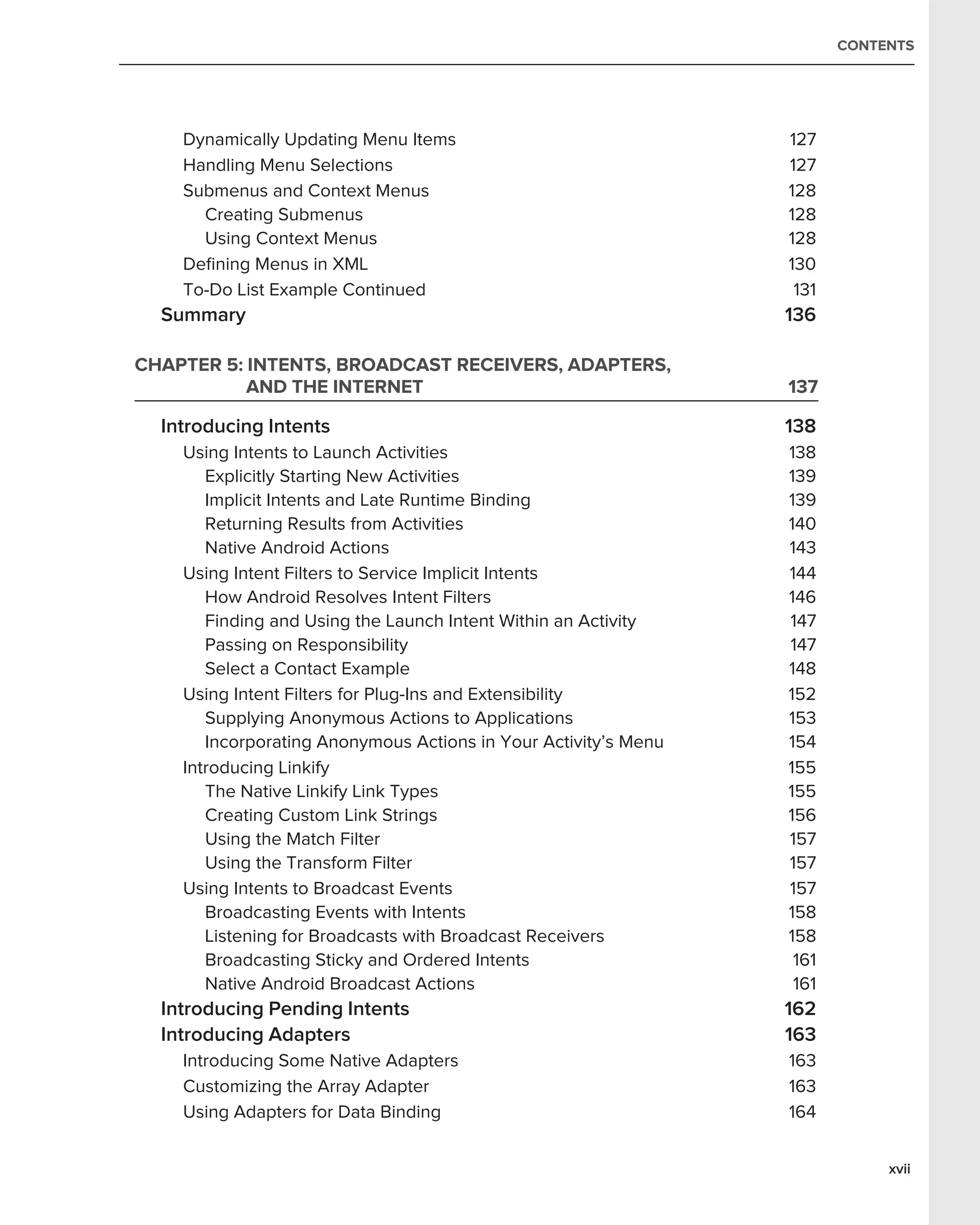 CONTENTS




    Dynamically Updating Menu Items                              127
    Handling Menu Selections                                     127
    Submenus and Context Menus                                   128
      Creating Submenus                                          128
      Using Context Menus                                        128
    Deﬁning Menus in XML                                         130
    To-Do List Example Continued                                  131
  Summary                                                        136

CHAPTER 5: INTENTS, BROADCAST RECEIVERS, ADAPTERS,
           AND THE INTERNET                                      137

  Introducing Intents                                            138
    Using Intents to Launch Activities                           138
       Explicitly Starting New Activities                        139
       Implicit Intents and Late Runtime Binding                 139
       Returning Results from Activities                         140
       Native Android Actions                                    143
    Using Intent Filters to Service Implicit Intents             144
       How Android Resolves Intent Filters                       146
       Finding and Using the Launch Intent Within an Activity    147
       Passing on Responsibility                                 147
       Select a Contact Example                                  148
    Using Intent Filters for Plug-Ins and Extensibility          152
       Supplying Anonymous Actions to Applications               153
       Incorporating Anonymous Actions in Your Activity’s Menu   154
    Introducing Linkify                                          155
       The Native Linkify Link Types                             155
       Creating Custom Link Strings                              156
       Using the Match Filter                                    157
       Using the Transform Filter                                157
    Using Intents to Broadcast Events                            157
       Broadcasting Events with Intents                          158
       Listening for Broadcasts with Broadcast Receivers         158
       Broadcasting Sticky and Ordered Intents                    161
       Native Android Broadcast Actions                           161
  Introducing Pending Intents                                    162
  Introducing Adapters                                           163
    Introducing Some Native Adapters                             163
    Customizing the Array Adapter                                163
    Using Adapters for Data Binding                              164


                                                                             xvii
 