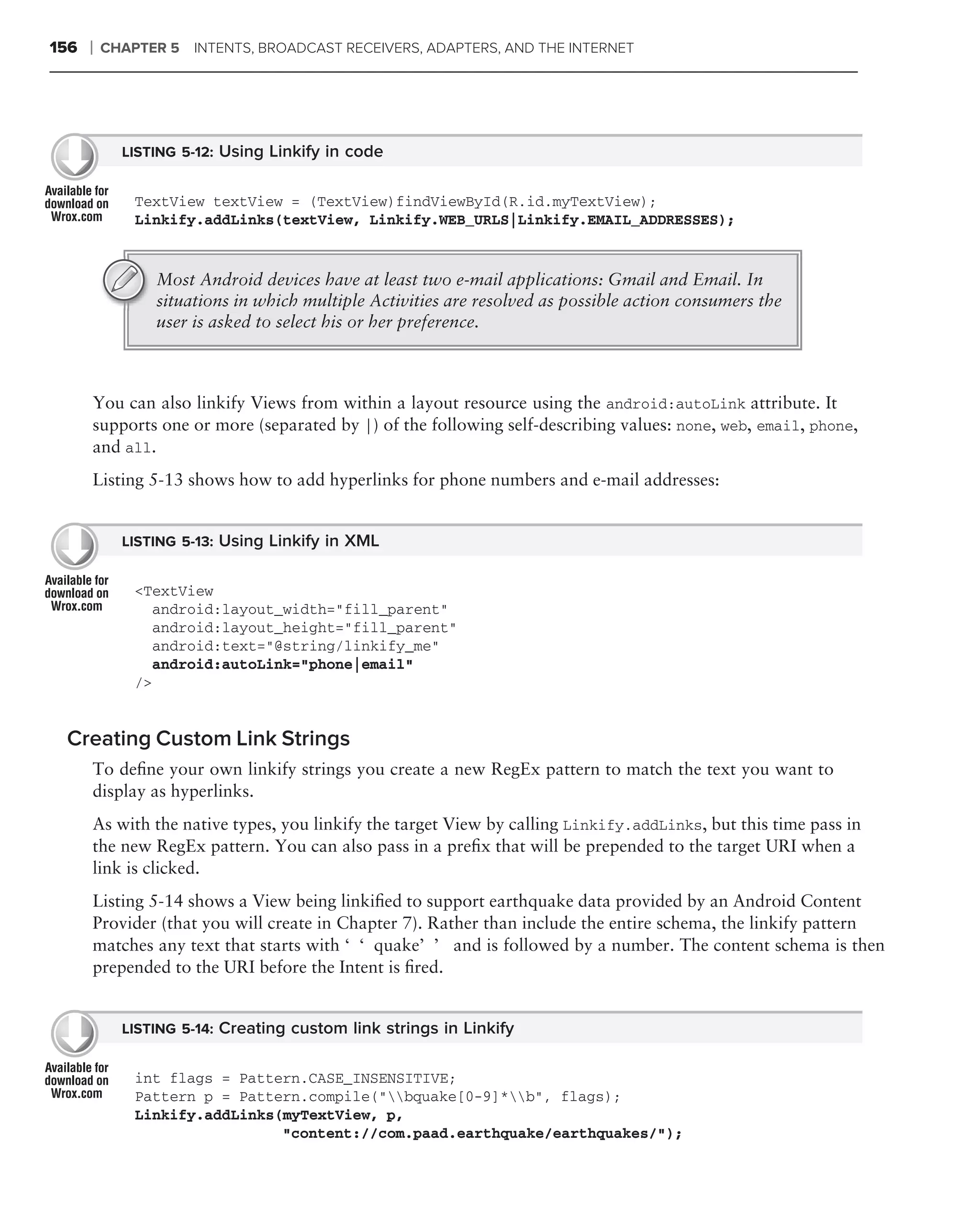 156   ❘   CHAPTER 5 INTENTS, BROADCAST RECEIVERS, ADAPTERS, AND THE INTERNET




            LISTING 5-12: Using Linkify in code


              TextView textView = (TextView)findViewById(R.id.myTextView);
              Linkify.addLinks(textView, Linkify.WEB_URLS|Linkify.EMAIL_ADDRESSES);


                Most Android devices have at least two e-mail applications: Gmail and Email. In
                situations in which multiple Activities are resolved as possible action consumers the
                user is asked to select his or her preference.



      You can also linkify Views from within a layout resource using the android:autoLink attribute. It
      supports one or more (separated by |) of the following self-describing values: none, web, email, phone,
      and all.
      Listing 5-13 shows how to add hyperlinks for phone numbers and e-mail addresses:


            LISTING 5-13: Using Linkify in XML


              <TextView
                 android:layout_width="fill_parent"
                 android:layout_height="fill_parent"
                 android:text="@string/linkify_me"
                 android:autoLink="phone|email"
              />


 Creating Custom Link Strings
      To deﬁne your own linkify strings you create a new RegEx pattern to match the text you want to
      display as hyperlinks.
      As with the native types, you linkify the target View by calling Linkify.addLinks, but this time pass in
      the new RegEx pattern. You can also pass in a preﬁx that will be prepended to the target URI when a
      link is clicked.
      Listing 5-14 shows a View being linkiﬁed to support earthquake data provided by an Android Content
      Provider (that you will create in Chapter 7). Rather than include the entire schema, the linkify pattern
      matches any text that starts with ‘‘quake’’ and is followed by a number. The content schema is then
      prepended to the URI before the Intent is ﬁred.


            LISTING 5-14: Creating custom link strings in Linkify


              int flags = Pattern.CASE_INSENSITIVE;
              Pattern p = Pattern.compile("bquake[0-9]*b", flags);
              Linkify.addLinks(myTextView, p,
                               "content://com.paad.earthquake/earthquakes/");
 