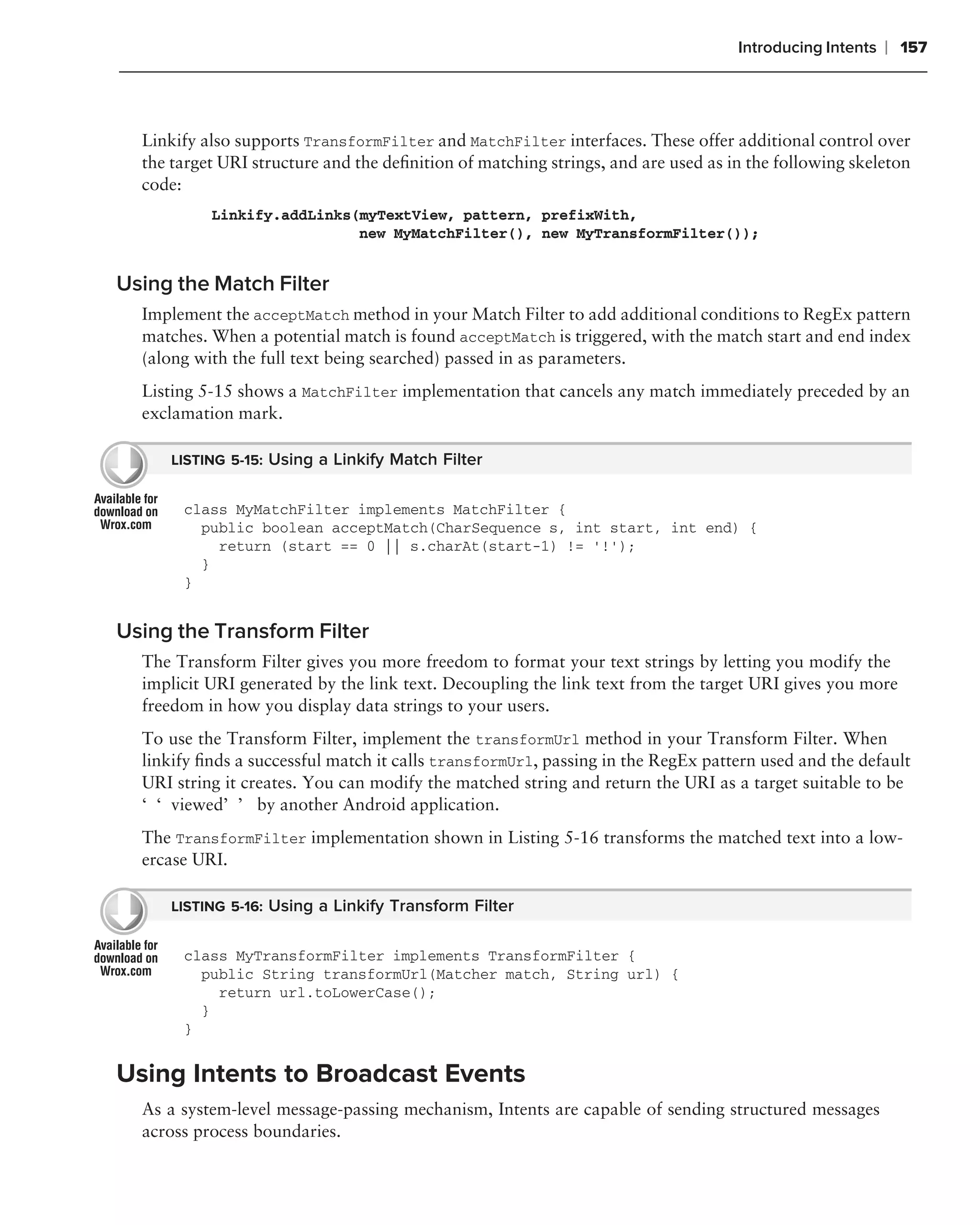 Introducing Intents   ❘ 157



  Linkify also supports TransformFilter and MatchFilter interfaces. These offer additional control over
  the target URI structure and the deﬁnition of matching strings, and are used as in the following skeleton
  code:
           Linkify.addLinks(myTextView, pattern, prefixWith,
                            new MyMatchFilter(), new MyTransformFilter());


Using the Match Filter
  Implement the acceptMatch method in your Match Filter to add additional conditions to RegEx pattern
  matches. When a potential match is found acceptMatch is triggered, with the match start and end index
  (along with the full text being searched) passed in as parameters.
  Listing 5-15 shows a MatchFilter implementation that cancels any match immediately preceded by an
  exclamation mark.

      LISTING 5-15: Using a Linkify Match Filter


       class MyMatchFilter implements MatchFilter {
         public boolean acceptMatch(CharSequence s, int start, int end) {
           return (start == 0 || s.charAt(start-1) != ‘!’);
         }
       }


Using the Transform Filter
  The Transform Filter gives you more freedom to format your text strings by letting you modify the
  implicit URI generated by the link text. Decoupling the link text from the target URI gives you more
  freedom in how you display data strings to your users.
  To use the Transform Filter, implement the transformUrl method in your Transform Filter. When
  linkify ﬁnds a successful match it calls transformUrl, passing in the RegEx pattern used and the default
  URI string it creates. You can modify the matched string and return the URI as a target suitable to be
  ‘‘viewed’’ by another Android application.
  The TransformFilter implementation shown in Listing 5-16 transforms the matched text into a low-
  ercase URI.

      LISTING 5-16: Using a Linkify Transform Filter


       class MyTransformFilter implements TransformFilter {
         public String transformUrl(Matcher match, String url) {
           return url.toLowerCase();
         }
       }


Using Intents to Broadcast Events
  As a system-level message-passing mechanism, Intents are capable of sending structured messages
  across process boundaries.
 