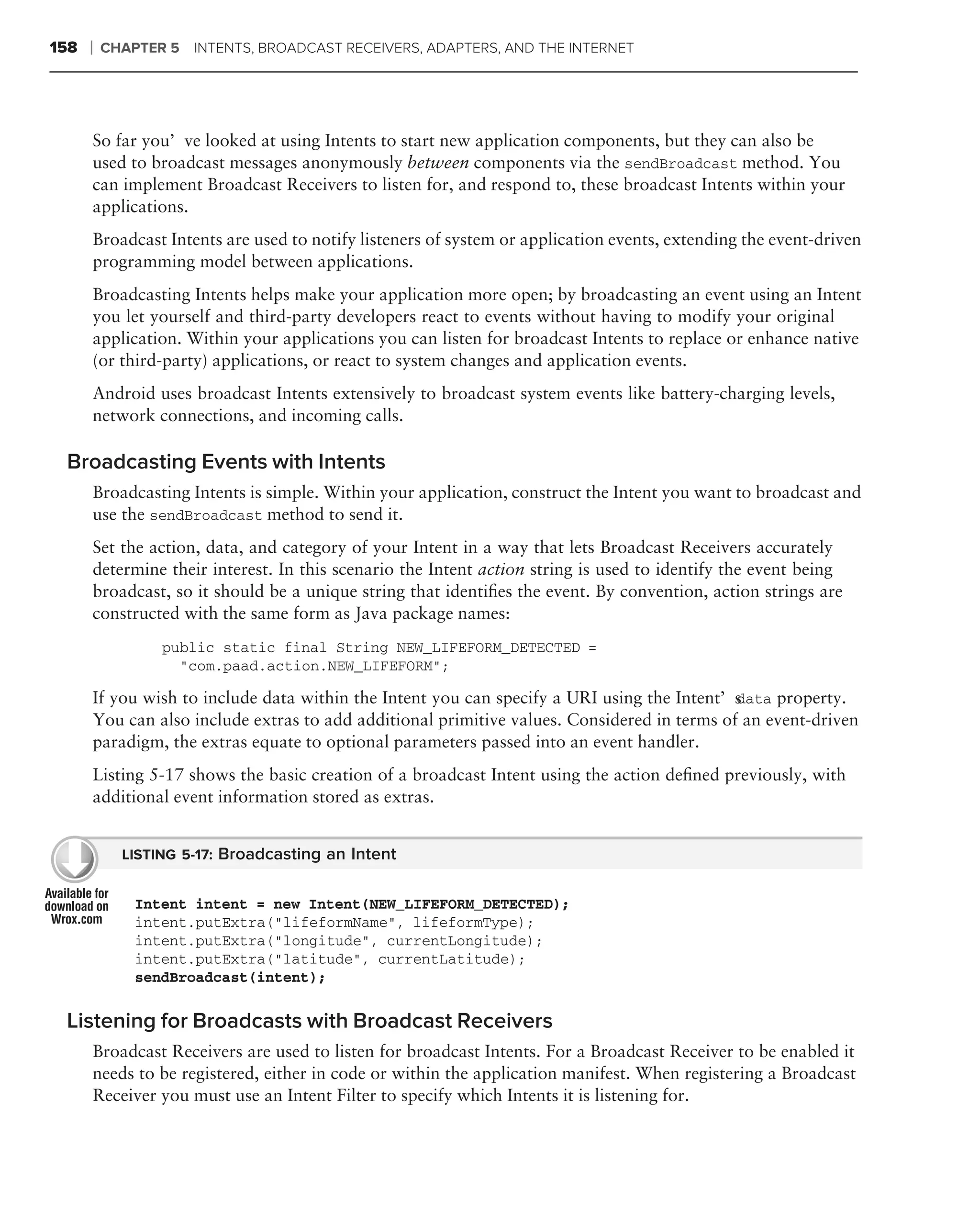 158   ❘   CHAPTER 5 INTENTS, BROADCAST RECEIVERS, ADAPTERS, AND THE INTERNET




      So far you’ve looked at using Intents to start new application components, but they can also be
      used to broadcast messages anonymously between components via the sendBroadcast method. You
      can implement Broadcast Receivers to listen for, and respond to, these broadcast Intents within your
      applications.
      Broadcast Intents are used to notify listeners of system or application events, extending the event-driven
      programming model between applications.
      Broadcasting Intents helps make your application more open; by broadcasting an event using an Intent
      you let yourself and third-party developers react to events without having to modify your original
      application. Within your applications you can listen for broadcast Intents to replace or enhance native
      (or third-party) applications, or react to system changes and application events.
      Android uses broadcast Intents extensively to broadcast system events like battery-charging levels,
      network connections, and incoming calls.

 Broadcasting Events with Intents
      Broadcasting Intents is simple. Within your application, construct the Intent you want to broadcast and
      use the sendBroadcast method to send it.
      Set the action, data, and category of your Intent in a way that lets Broadcast Receivers accurately
      determine their interest. In this scenario the Intent action string is used to identify the event being
      broadcast, so it should be a unique string that identiﬁes the event. By convention, action strings are
      constructed with the same form as Java package names:
                 public static final String NEW_LIFEFORM_DETECTED =
                   "com.paad.action.NEW_LIFEFORM";

      If you wish to include data within the Intent you can specify a URI using the Intent’sdata property.
      You can also include extras to add additional primitive values. Considered in terms of an event-driven
      paradigm, the extras equate to optional parameters passed into an event handler.
      Listing 5-17 shows the basic creation of a broadcast Intent using the action deﬁned previously, with
      additional event information stored as extras.


            LISTING 5-17: Broadcasting an Intent


              Intent intent = new Intent(NEW_LIFEFORM_DETECTED);
              intent.putExtra("lifeformName", lifeformType);
              intent.putExtra("longitude", currentLongitude);
              intent.putExtra("latitude", currentLatitude);
              sendBroadcast(intent);

 Listening for Broadcasts with Broadcast Receivers
      Broadcast Receivers are used to listen for broadcast Intents. For a Broadcast Receiver to be enabled it
      needs to be registered, either in code or within the application manifest. When registering a Broadcast
      Receiver you must use an Intent Filter to specify which Intents it is listening for.
 
