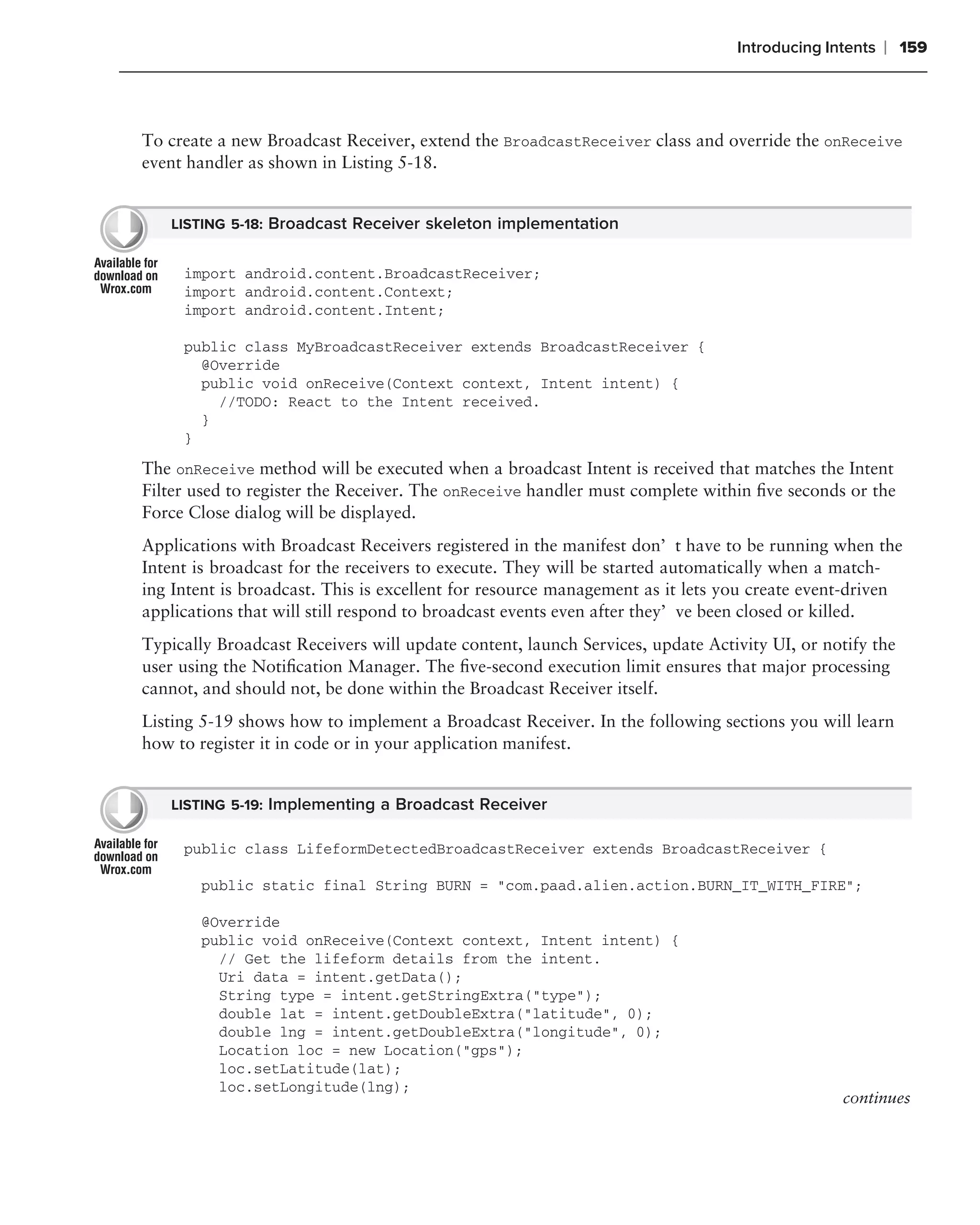 Introducing Intents   ❘ 159



To create a new Broadcast Receiver, extend the BroadcastReceiver class and override the onReceive
event handler as shown in Listing 5-18.


   LISTING 5-18: Broadcast Receiver skeleton implementation


     import android.content.BroadcastReceiver;
     import android.content.Context;
     import android.content.Intent;

     public class MyBroadcastReceiver extends BroadcastReceiver {
       @Override
       public void onReceive(Context context, Intent intent) {
         //TODO: React to the Intent received.
       }
     }
The onReceive method will be executed when a broadcast Intent is received that matches the Intent
Filter used to register the Receiver. The onReceive handler must complete within ﬁve seconds or the
Force Close dialog will be displayed.
Applications with Broadcast Receivers registered in the manifest don’t have to be running when the
Intent is broadcast for the receivers to execute. They will be started automatically when a match-
ing Intent is broadcast. This is excellent for resource management as it lets you create event-driven
applications that will still respond to broadcast events even after they’ve been closed or killed.
Typically Broadcast Receivers will update content, launch Services, update Activity UI, or notify the
user using the Notiﬁcation Manager. The ﬁve-second execution limit ensures that major processing
cannot, and should not, be done within the Broadcast Receiver itself.
Listing 5-19 shows how to implement a Broadcast Receiver. In the following sections you will learn
how to register it in code or in your application manifest.


   LISTING 5-19: Implementing a Broadcast Receiver

     public class LifeformDetectedBroadcastReceiver extends BroadcastReceiver {

       public static final String BURN = "com.paad.alien.action.BURN_IT_WITH_FIRE";

       @Override
       public void onReceive(Context context, Intent intent) {
         // Get the lifeform details from the intent.
         Uri data = intent.getData();
         String type = intent.getStringExtra("type");
         double lat = intent.getDoubleExtra("latitude", 0);
         double lng = intent.getDoubleExtra("longitude", 0);
         Location loc = new Location("gps");
         loc.setLatitude(lat);
         loc.setLongitude(lng);
                                                                                             continues
 
