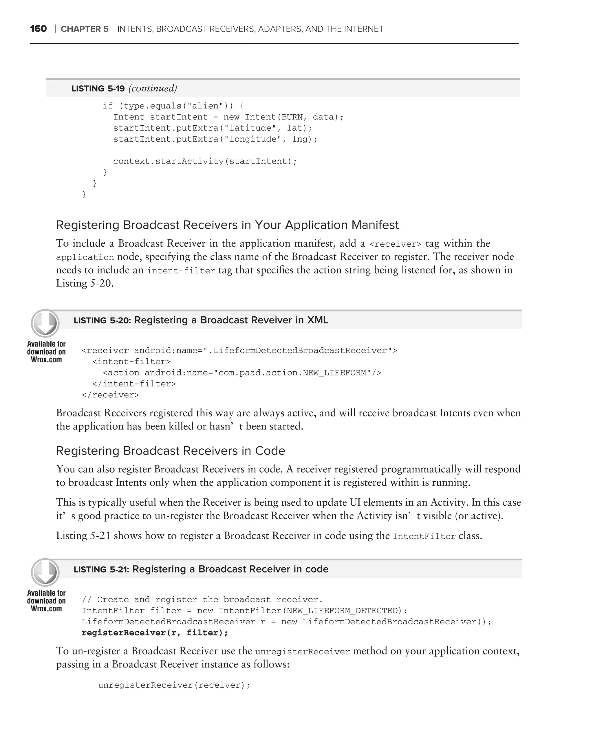 160   ❘   CHAPTER 5 INTENTS, BROADCAST RECEIVERS, ADAPTERS, AND THE INTERNET




            LISTING 5-19 (continued)
                      if (type.equals("alien")) {
                        Intent startIntent = new Intent(BURN, data);
                        startIntent.putExtra("latitude", lat);
                        startIntent.putExtra("longitude", lng);

                          context.startActivity(startIntent);
                      }
                  }
              }


      Registering Broadcast Receivers in Your Application Manifest
      To include a Broadcast Receiver in the application manifest, add a <receiver> tag within the
      application node, specifying the class name of the Broadcast Receiver to register. The receiver node
      needs to include an intent-filter tag that speciﬁes the action string being listened for, as shown in
      Listing 5-20.


            LISTING 5-20: Registering a Broadcast Reveiver in XML


              <receiver android:name=".LifeformDetectedBroadcastReceiver">
                <intent-filter>
                  <action android:name="com.paad.action.NEW_LIFEFORM"/>
                </intent-filter>
              </receiver>
      Broadcast Receivers registered this way are always active, and will receive broadcast Intents even when
      the application has been killed or hasn’t been started.

      Registering Broadcast Receivers in Code
      You can also register Broadcast Receivers in code. A receiver registered programmatically will respond
      to broadcast Intents only when the application component it is registered within is running.
      This is typically useful when the Receiver is being used to update UI elements in an Activity. In this case
      it’s good practice to un-register the Broadcast Receiver when the Activity isn’t visible (or active).
      Listing 5-21 shows how to register a Broadcast Receiver in code using the IntentFilter class.


            LISTING 5-21: Registering a Broadcast Receiver in code


              // Create and register the broadcast receiver.
              IntentFilter filter = new IntentFilter(NEW_LIFEFORM_DETECTED);
              LifeformDetectedBroadcastReceiver r = new LifeformDetectedBroadcastReceiver();
              registerReceiver(r, filter);

      To un-register a Broadcast Receiver use the unregisterReceiver method on your application context,
      passing in a Broadcast Receiver instance as follows:
                      unregisterReceiver(receiver);
 