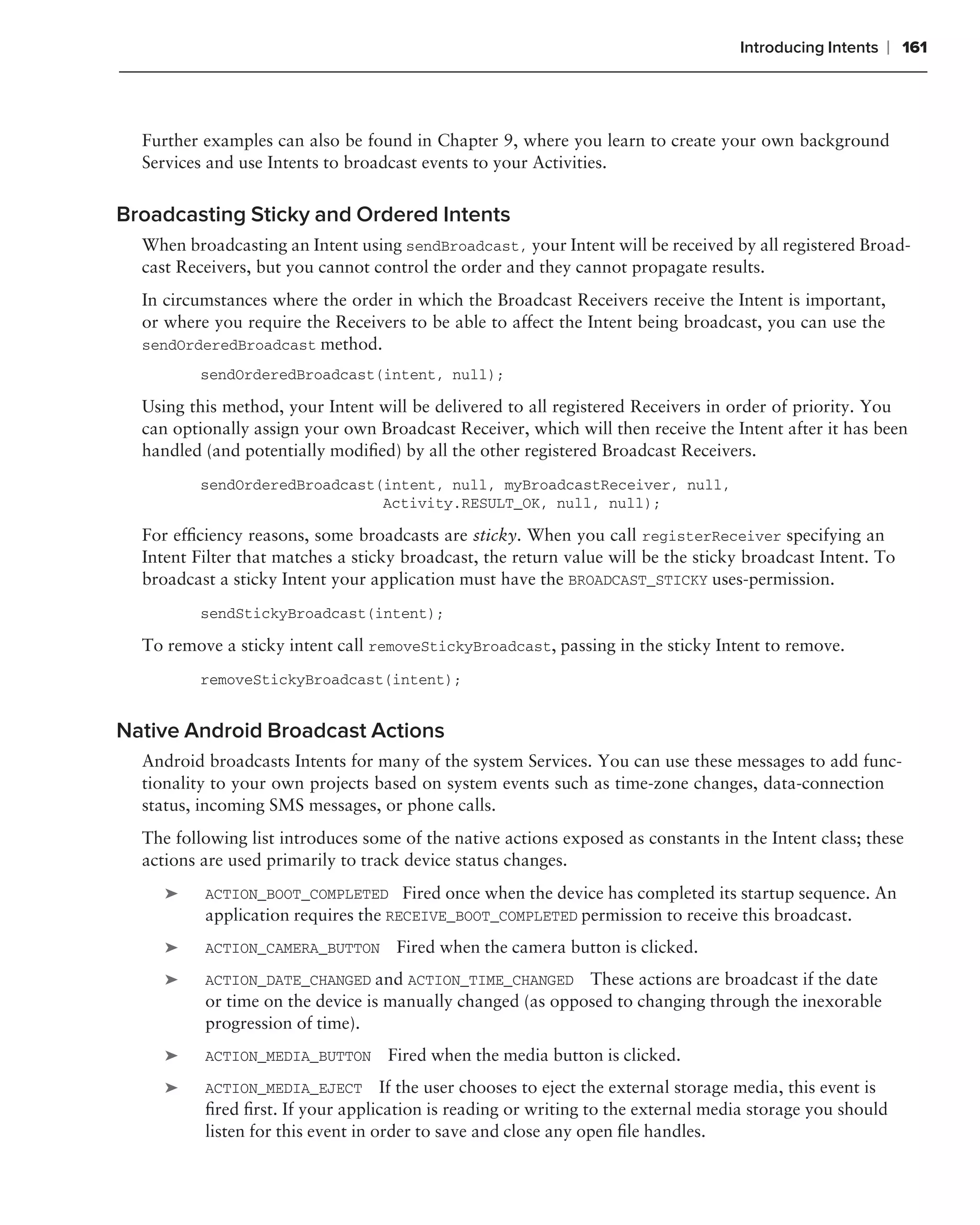 Introducing Intents   ❘ 161



  Further examples can also be found in Chapter 9, where you learn to create your own background
  Services and use Intents to broadcast events to your Activities.


Broadcasting Sticky and Ordered Intents
  When broadcasting an Intent using sendBroadcast, your Intent will be received by all registered Broad-
  cast Receivers, but you cannot control the order and they cannot propagate results.
  In circumstances where the order in which the Broadcast Receivers receive the Intent is important,
  or where you require the Receivers to be able to affect the Intent being broadcast, you can use the
  sendOrderedBroadcast method.
          sendOrderedBroadcast(intent, null);

  Using this method, your Intent will be delivered to all registered Receivers in order of priority. You
  can optionally assign your own Broadcast Receiver, which will then receive the Intent after it has been
  handled (and potentially modiﬁed) by all the other registered Broadcast Receivers.
          sendOrderedBroadcast(intent, null, myBroadcastReceiver, null,
                               Activity.RESULT_OK, null, null);

  For efﬁciency reasons, some broadcasts are sticky. When you call registerReceiver specifying an
  Intent Filter that matches a sticky broadcast, the return value will be the sticky broadcast Intent. To
  broadcast a sticky Intent your application must have the BROADCAST_STICKY uses-permission.
          sendStickyBroadcast(intent);

  To remove a sticky intent call removeStickyBroadcast, passing in the sticky Intent to remove.
          removeStickyBroadcast(intent);


Native Android Broadcast Actions
  Android broadcasts Intents for many of the system Services. You can use these messages to add func-
  tionality to your own projects based on system events such as time-zone changes, data-connection
  status, incoming SMS messages, or phone calls.
  The following list introduces some of the native actions exposed as constants in the Intent class; these
  actions are used primarily to track device status changes.
     ➤    ACTION_BOOT_COMPLETED Fired once when the device has completed its startup sequence. An
          application requires the RECEIVE_BOOT_COMPLETED permission to receive this broadcast.
     ➤    ACTION_CAMERA_BUTTON      Fired when the camera button is clicked.
     ➤    ACTION_DATE_CHANGED and ACTION_TIME_CHANGED These actions are broadcast if the date
          or time on the device is manually changed (as opposed to changing through the inexorable
          progression of time).
     ➤    ACTION_MEDIA_BUTTON      Fired when the media button is clicked.
     ➤    ACTION_MEDIA_EJECT If the user chooses to eject the external storage media, this event is
          ﬁred ﬁrst. If your application is reading or writing to the external media storage you should
          listen for this event in order to save and close any open ﬁle handles.
 