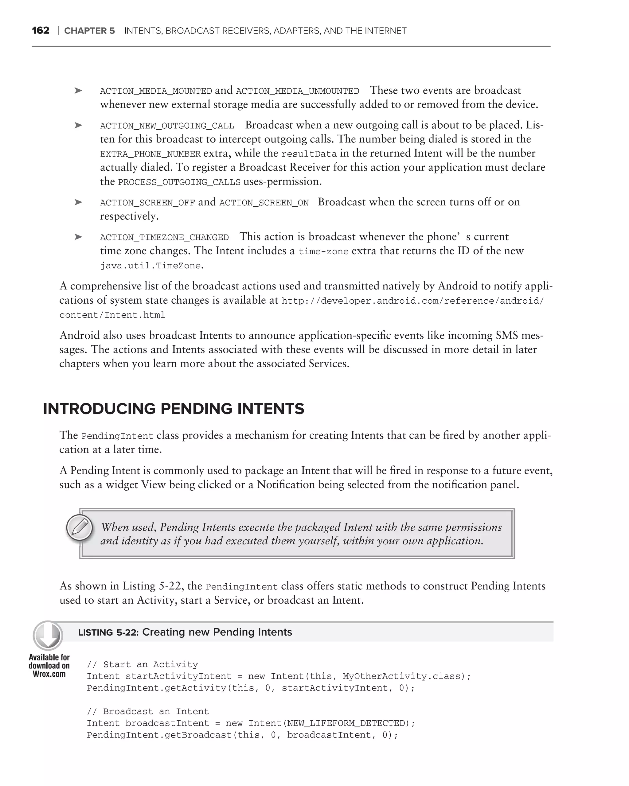 162   ❘   CHAPTER 5   INTENTS, BROADCAST RECEIVERS, ADAPTERS, AND THE INTERNET




           ➤     ACTION_MEDIA_MOUNTED and ACTION_MEDIA_UNMOUNTED        These two events are broadcast
                 whenever new external storage media are successfully added to or removed from the device.
           ➤     ACTION_NEW_OUTGOING_CALL        Broadcast when a new outgoing call is about to be placed. Lis-
                 ten for this broadcast to intercept outgoing calls. The number being dialed is stored in the
                 EXTRA_PHONE_NUMBER extra, while the resultData in the returned Intent will be the number
                 actually dialed. To register a Broadcast Receiver for this action your application must declare
                 the PROCESS_OUTGOING_CALLS uses-permission.
           ➤     ACTION_SCREEN_OFF and ACTION_SCREEN_ON Broadcast when the screen turns off or on
                 respectively.
           ➤     ACTION_TIMEZONE_CHANGED     This action is broadcast whenever the phone’s current
                 time zone changes. The Intent includes a time-zone extra that returns the ID of the new
                 java.util.TimeZone.

      A comprehensive list of the broadcast actions used and transmitted natively by Android to notify appli-
      cations of system state changes is available at http://developer.android.com/reference/android/
      content/Intent.html

      Android also uses broadcast Intents to announce application-speciﬁc events like incoming SMS mes-
      sages. The actions and Intents associated with these events will be discussed in more detail in later
      chapters when you learn more about the associated Services.



 INTRODUCING PENDING INTENTS
      The PendingIntent class provides a mechanism for creating Intents that can be ﬁred by another appli-
      cation at a later time.
      A Pending Intent is commonly used to package an Intent that will be ﬁred in response to a future event,
      such as a widget View being clicked or a Notiﬁcation being selected from the notiﬁcation panel.


                 When used, Pending Intents execute the packaged Intent with the same permissions
                 and identity as if you had executed them yourself, within your own application.



      As shown in Listing 5-22, the PendingIntent class offers static methods to construct Pending Intents
      used to start an Activity, start a Service, or broadcast an Intent.

            LISTING 5-22: Creating new Pending Intents


               // Start an Activity
               Intent startActivityIntent = new Intent(this, MyOtherActivity.class);
               PendingIntent.getActivity(this, 0, startActivityIntent, 0);

               // Broadcast an Intent
               Intent broadcastIntent = new Intent(NEW_LIFEFORM_DETECTED);
               PendingIntent.getBroadcast(this, 0, broadcastIntent, 0);
 