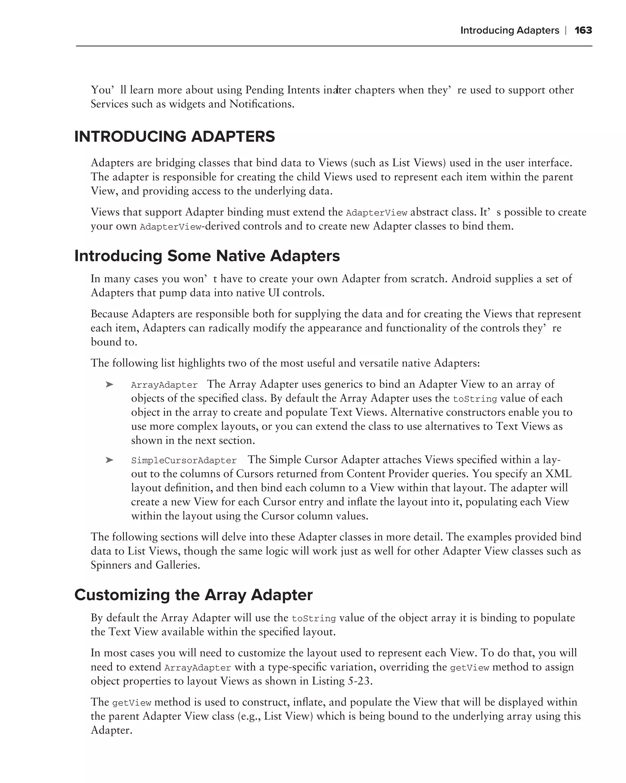 Introducing Adapters    ❘ 163



 You’ll learn more about using Pending Intents inater chapters when they’re used to support other
                                                  l
 Services such as widgets and Notiﬁcations.


INTRODUCING ADAPTERS
 Adapters are bridging classes that bind data to Views (such as List Views) used in the user interface.
 The adapter is responsible for creating the child Views used to represent each item within the parent
 View, and providing access to the underlying data.
 Views that support Adapter binding must extend the AdapterView abstract class. It’s possible to create
 your own AdapterView-derived controls and to create new Adapter classes to bind them.

Introducing Some Native Adapters
 In many cases you won’t have to create your own Adapter from scratch. Android supplies a set of
 Adapters that pump data into native UI controls.
 Because Adapters are responsible both for supplying the data and for creating the Views that represent
 each item, Adapters can radically modify the appearance and functionality of the controls they’re
 bound to.
 The following list highlights two of the most useful and versatile native Adapters:
    ➤    ArrayAdapter The Array Adapter uses generics to bind an Adapter View to an array of
         objects of the speciﬁed class. By default the Array Adapter uses the toString value of each
         object in the array to create and populate Text Views. Alternative constructors enable you to
         use more complex layouts, or you can extend the class to use alternatives to Text Views as
         shown in the next section.
    ➤    SimpleCursorAdapter      The Simple Cursor Adapter attaches Views speciﬁed within a lay-
         out to the columns of Cursors returned from Content Provider queries. You specify an XML
         layout deﬁnition, and then bind each column to a View within that layout. The adapter will
         create a new View for each Cursor entry and inﬂate the layout into it, populating each View
         within the layout using the Cursor column values.
 The following sections will delve into these Adapter classes in more detail. The examples provided bind
 data to List Views, though the same logic will work just as well for other Adapter View classes such as
 Spinners and Galleries.

Customizing the Array Adapter
 By default the Array Adapter will use the toString value of the object array it is binding to populate
 the Text View available within the speciﬁed layout.
 In most cases you will need to customize the layout used to represent each View. To do that, you will
 need to extend ArrayAdapter with a type-speciﬁc variation, overriding the getView method to assign
 object properties to layout Views as shown in Listing 5-23.
 The getView method is used to construct, inﬂate, and populate the View that will be displayed within
 the parent Adapter View class (e.g., List View) which is being bound to the underlying array using this
 Adapter.
 