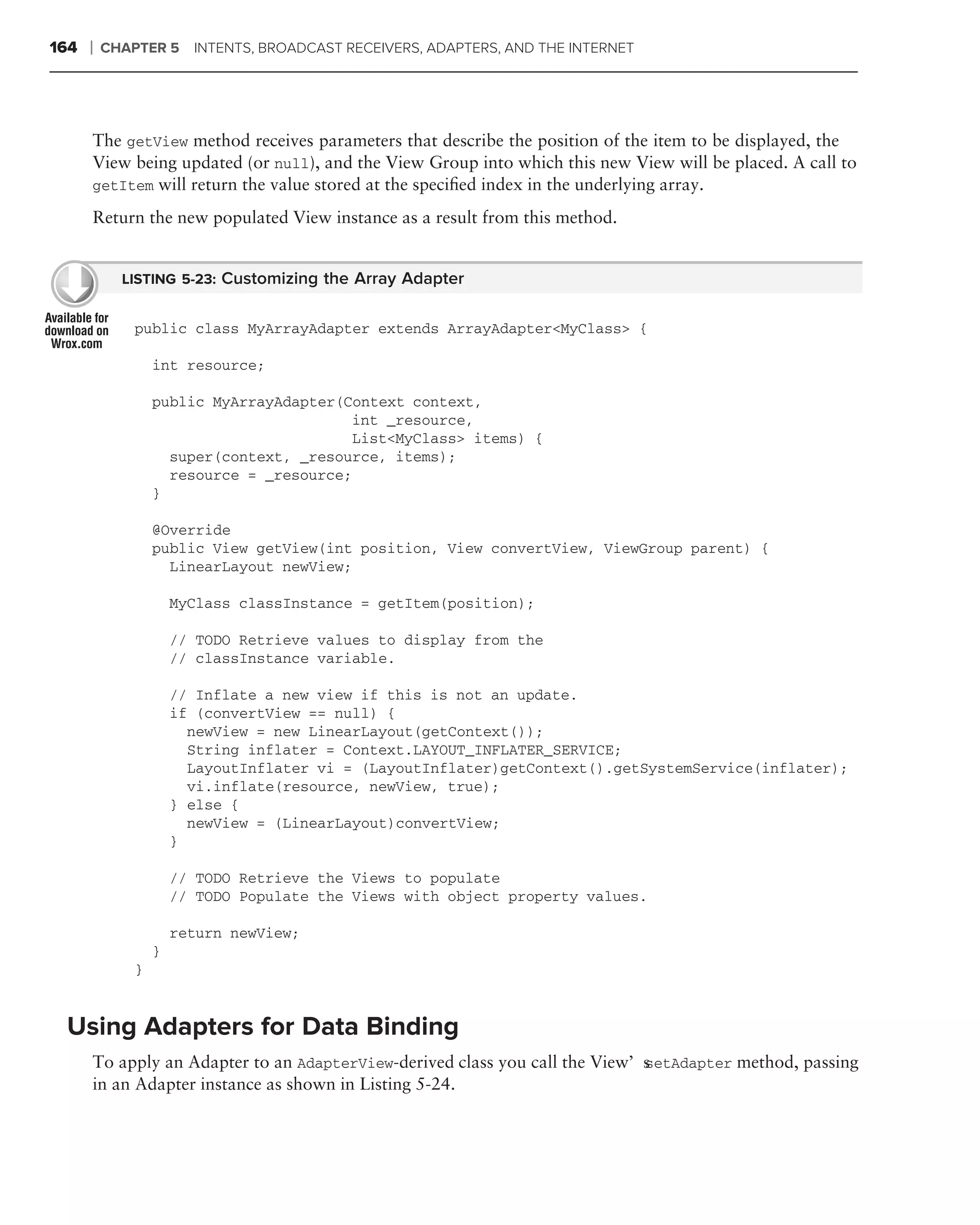 164   ❘   CHAPTER 5    INTENTS, BROADCAST RECEIVERS, ADAPTERS, AND THE INTERNET




      The getView method receives parameters that describe the position of the item to be displayed, the
      View being updated (or null), and the View Group into which this new View will be placed. A call to
      getItem will return the value stored at the speciﬁed index in the underlying array.

      Return the new populated View instance as a result from this method.


            LISTING 5-23: Customizing the Array Adapter


             public class MyArrayAdapter extends ArrayAdapter<MyClass> {

                 int resource;

                 public MyArrayAdapter(Context context,
                                        int _resource,
                                        List<MyClass> items) {
                   super(context, _resource, items);
                   resource = _resource;
                 }

                 @Override
                 public View getView(int position, View convertView, ViewGroup parent) {
                   LinearLayout newView;

                     MyClass classInstance = getItem(position);

                     // TODO Retrieve values to display from the
                     // classInstance variable.

                     // Inflate a new view if this is not an update.
                     if (convertView == null) {
                       newView = new LinearLayout(getContext());
                       String inflater = Context.LAYOUT_INFLATER_SERVICE;
                       LayoutInflater vi = (LayoutInflater)getContext().getSystemService(inflater);
                       vi.inflate(resource, newView, true);
                     } else {
                       newView = (LinearLayout)convertView;
                     }

                     // TODO Retrieve the Views to populate
                     // TODO Populate the Views with object property values.

                     return newView;
                 }
             }


 Using Adapters for Data Binding
      To apply an Adapter to an AdapterView-derived class you call the View’s
                                                                            setAdapter method, passing
      in an Adapter instance as shown in Listing 5-24.
 