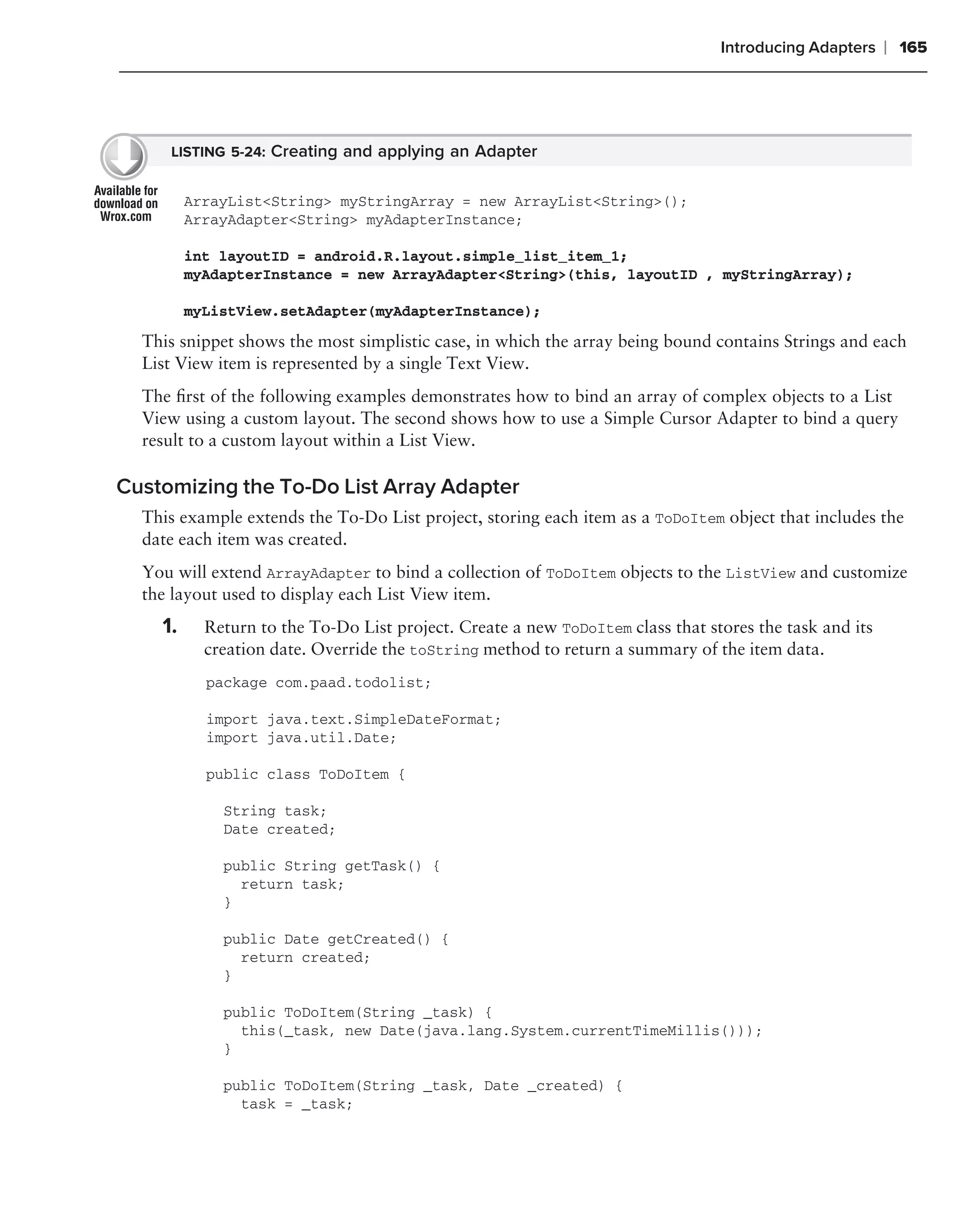 Introducing Adapters    ❘ 165




     LISTING 5-24: Creating and applying an Adapter


         ArrayList<String> myStringArray = new ArrayList<String>();
         ArrayAdapter<String> myAdapterInstance;

         int layoutID = android.R.layout.simple_list_item_1;
         myAdapterInstance = new ArrayAdapter<String>(this, layoutID , myStringArray);

         myListView.setAdapter(myAdapterInstance);

  This snippet shows the most simplistic case, in which the array being bound contains Strings and each
  List View item is represented by a single Text View.
  The ﬁrst of the following examples demonstrates how to bind an array of complex objects to a List
  View using a custom layout. The second shows how to use a Simple Cursor Adapter to bind a query
  result to a custom layout within a List View.

Customizing the To-Do List Array Adapter
  This example extends the To-Do List project, storing each item as a ToDoItem object that includes the
  date each item was created.
  You will extend ArrayAdapter to bind a collection of ToDoItem objects to the ListView and customize
  the layout used to display each List View item.
    1.     Return to the To-Do List project. Create a new ToDoItem class that stores the task and its
           creation date. Override the toString method to return a summary of the item data.
           package com.paad.todolist;

           import java.text.SimpleDateFormat;
           import java.util.Date;

           public class ToDoItem {

             String task;
             Date created;

             public String getTask() {
               return task;
             }

             public Date getCreated() {
               return created;
             }

             public ToDoItem(String _task) {
               this(_task, new Date(java.lang.System.currentTimeMillis()));
             }

             public ToDoItem(String _task, Date _created) {
               task = _task;
 