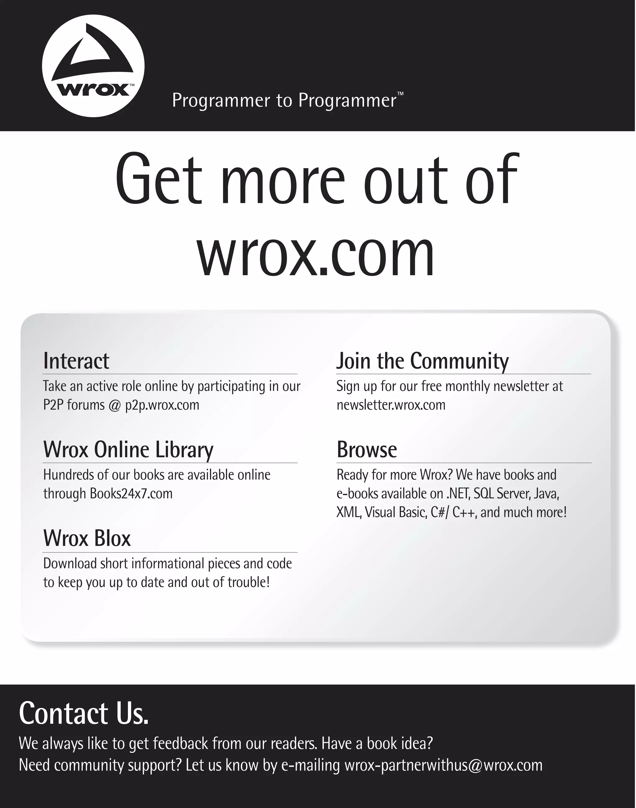 Programmer to Programmer™



                Get more out of
                   wrox.com
   Interact                                             Join the Community
   Take an active role online by participating in our   Sign up for our free monthly newsletter at
   P2P forums @ p2p.wrox.com                            newsletter.wrox.com


   Wrox Online Library                                  Browse
   Hundreds of our books are available online           Ready for more Wrox? We have books and
   through Books24x7.com                                e-books available on .NET, SQL Server, Java,
                                                        XML, Visual Basic, C#/ C++, and much more!
   Wrox Blox
   Download short informational pieces and code
   to keep you up to date and out of trouble!




Contact Us.
We always like to get feedback from our readers. Have a book idea?
Need community support? Let us know by e-mailing wrox-partnerwithus@wrox.com
 