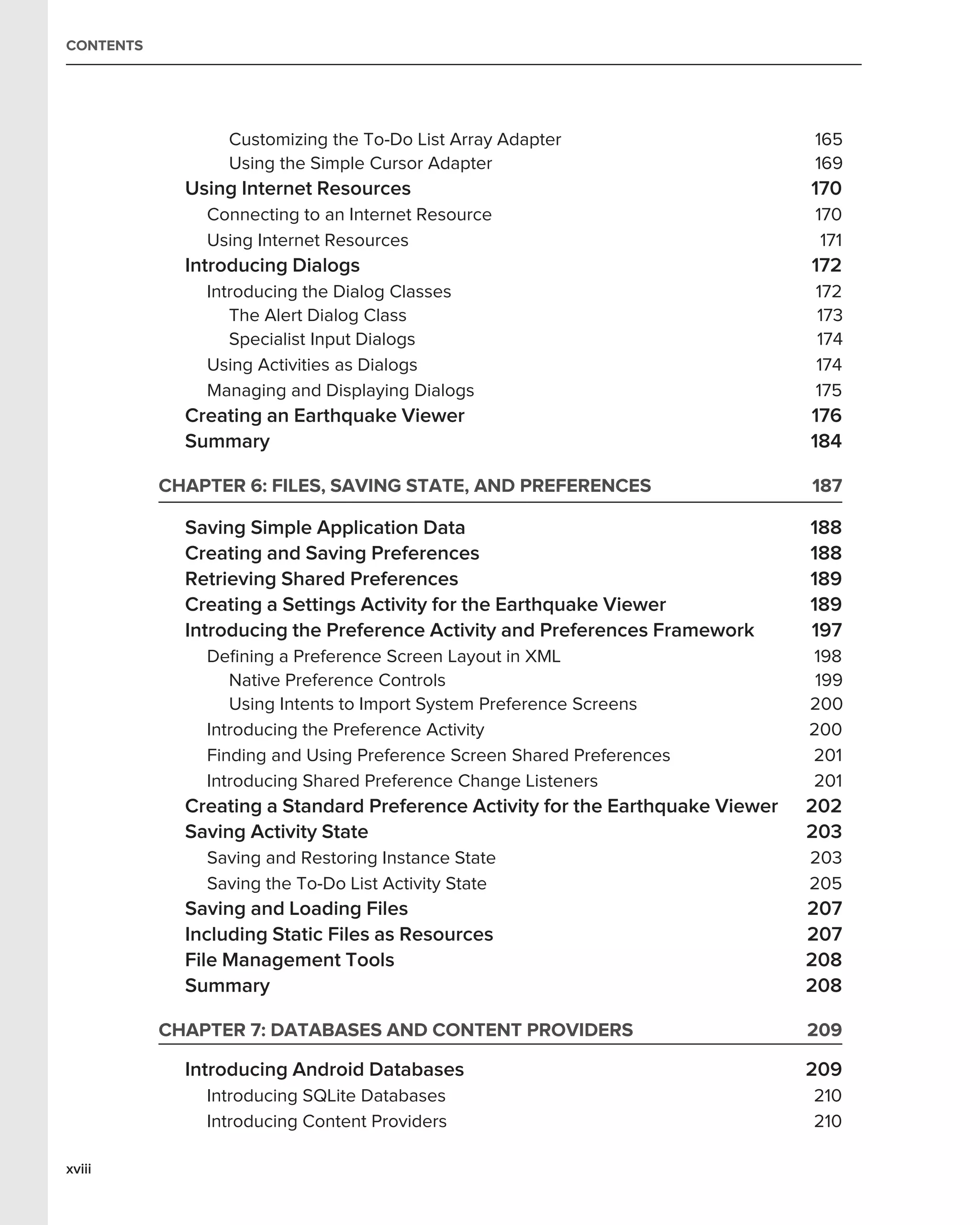 CONTENTS




                 Customizing the To-Do List Array Adapter                        165
                 Using the Simple Cursor Adapter                                 169
             Using Internet Resources                                            170
               Connecting to an Internet Resource                                170
               Using Internet Resources                                           171
             Introducing Dialogs                                                 172
               Introducing the Dialog Classes                                    172
                  The Alert Dialog Class                                         173
                  Specialist Input Dialogs                                       174
               Using Activities as Dialogs                                       174
               Managing and Displaying Dialogs                                   175
             Creating an Earthquake Viewer                                       176
             Summary                                                             184

           CHAPTER 6: FILES, SAVING STATE, AND PREFERENCES                       187

             Saving Simple Application Data                                      188
             Creating and Saving Preferences                                     188
             Retrieving Shared Preferences                                       189
             Creating a Settings Activity for the Earthquake Viewer              189
             Introducing the Preference Activity and Preferences Framework       197
               Deﬁning a Preference Screen Layout in XML                         198
                  Native Preference Controls                                      199
                  Using Intents to Import System Preference Screens              200
               Introducing the Preference Activity                               200
               Finding and Using Preference Screen Shared Preferences            201
               Introducing Shared Preference Change Listeners                    201
             Creating a Standard Preference Activity for the Earthquake Viewer   202
             Saving Activity State                                               203
               Saving and Restoring Instance State                               203
               Saving the To-Do List Activity State                              205
             Saving and Loading Files                                            207
             Including Static Files as Resources                                 207
             File Management Tools                                               208
             Summary                                                             208

           CHAPTER 7: DATABASES AND CONTENT PROVIDERS                            209

             Introducing Android Databases                                       209
               Introducing SQLite Databases                                      210
               Introducing Content Providers                                     210

xviii
 
