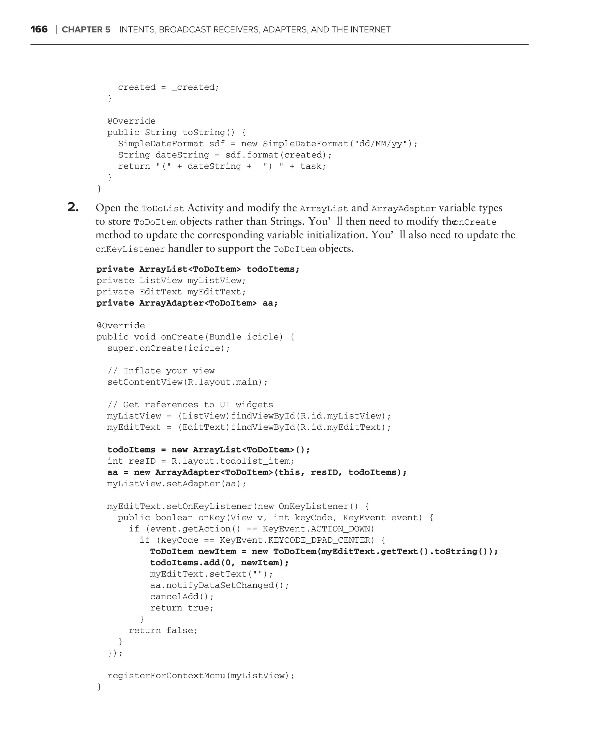166   ❘   CHAPTER 5 INTENTS, BROADCAST RECEIVERS, ADAPTERS, AND THE INTERNET




                        created = _created;
                    }

                    @Override
                    public String toString() {
                      SimpleDateFormat sdf = new SimpleDateFormat("dd/MM/yy");
                      String dateString = sdf.format(created);
                      return "(" + dateString + ") " + task;
                    }
                }

           2.   Open the ToDoList Activity and modify the ArrayList and ArrayAdapter variable types
                to store ToDoItem objects rather than Strings. You’ll then need to modify theonCreate
                method to update the corresponding variable initialization. You’ll also need to update the
                onKeyListener handler to support the ToDoItem objects.

                private    ArrayList<ToDoItem> todoItems;
                private    ListView myListView;
                private    EditText myEditText;
                private    ArrayAdapter<ToDoItem> aa;

                @Override
                public void onCreate(Bundle icicle) {
                  super.onCreate(icicle);

                    // Inflate your view
                    setContentView(R.layout.main);

                    // Get references to UI widgets
                    myListView = (ListView)findViewById(R.id.myListView);
                    myEditText = (EditText)findViewById(R.id.myEditText);

                    todoItems = new ArrayList<ToDoItem>();
                    int resID = R.layout.todolist_item;
                    aa = new ArrayAdapter<ToDoItem>(this, resID, todoItems);
                    myListView.setAdapter(aa);

                    myEditText.setOnKeyListener(new OnKeyListener() {
                      public boolean onKey(View v, int keyCode, KeyEvent event) {
                        if (event.getAction() == KeyEvent.ACTION_DOWN)
                          if (keyCode == KeyEvent.KEYCODE_DPAD_CENTER) {
                            ToDoItem newItem = new ToDoItem(myEditText.getText().toString());
                            todoItems.add(0, newItem);
                            myEditText.setText("");
                            aa.notifyDataSetChanged();
                            cancelAdd();
                            return true;
                          }
                        return false;
                      }
                    });

                    registerForContextMenu(myListView);
                }
 