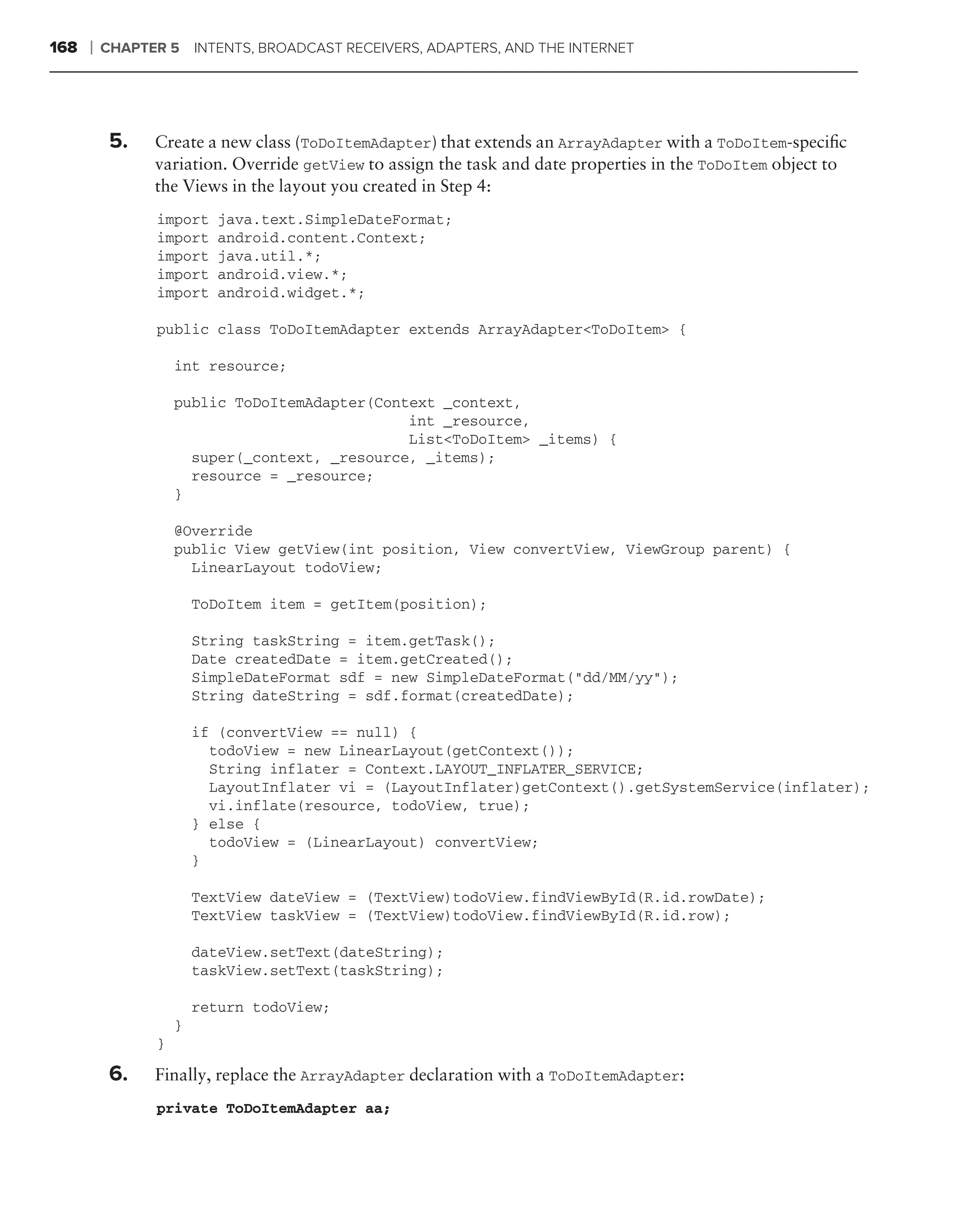 168   ❘   CHAPTER 5 INTENTS, BROADCAST RECEIVERS, ADAPTERS, AND THE INTERNET




           5.   Create a new class (ToDoItemAdapter) that extends an ArrayAdapter with a ToDoItem-speciﬁc
                variation. Override getView to assign the task and date properties in the ToDoItem object to
                the Views in the layout you created in Step 4:
                import     java.text.SimpleDateFormat;
                import     android.content.Context;
                import     java.util.*;
                import     android.view.*;
                import     android.widget.*;

                public class ToDoItemAdapter extends ArrayAdapter<ToDoItem> {

                    int resource;

                    public ToDoItemAdapter(Context _context,
                                               int _resource,
                                               List<ToDoItem> _items) {
                      super(_context, _resource, _items);
                      resource = _resource;
                    }

                    @Override
                    public View getView(int position, View convertView, ViewGroup parent) {
                      LinearLayout todoView;

                        ToDoItem item = getItem(position);

                        String taskString = item.getTask();
                        Date createdDate = item.getCreated();
                        SimpleDateFormat sdf = new SimpleDateFormat("dd/MM/yy");
                        String dateString = sdf.format(createdDate);

                        if (convertView == null) {
                          todoView = new LinearLayout(getContext());
                          String inflater = Context.LAYOUT_INFLATER_SERVICE;
                          LayoutInflater vi = (LayoutInflater)getContext().getSystemService(inflater);
                          vi.inflate(resource, todoView, true);
                        } else {
                          todoView = (LinearLayout) convertView;
                        }

                        TextView dateView = (TextView)todoView.findViewById(R.id.rowDate);
                        TextView taskView = (TextView)todoView.findViewById(R.id.row);

                        dateView.setText(dateString);
                        taskView.setText(taskString);

                        return todoView;
                    }
                }

           6.   Finally, replace the ArrayAdapter declaration with a ToDoItemAdapter:
                private ToDoItemAdapter aa;
 