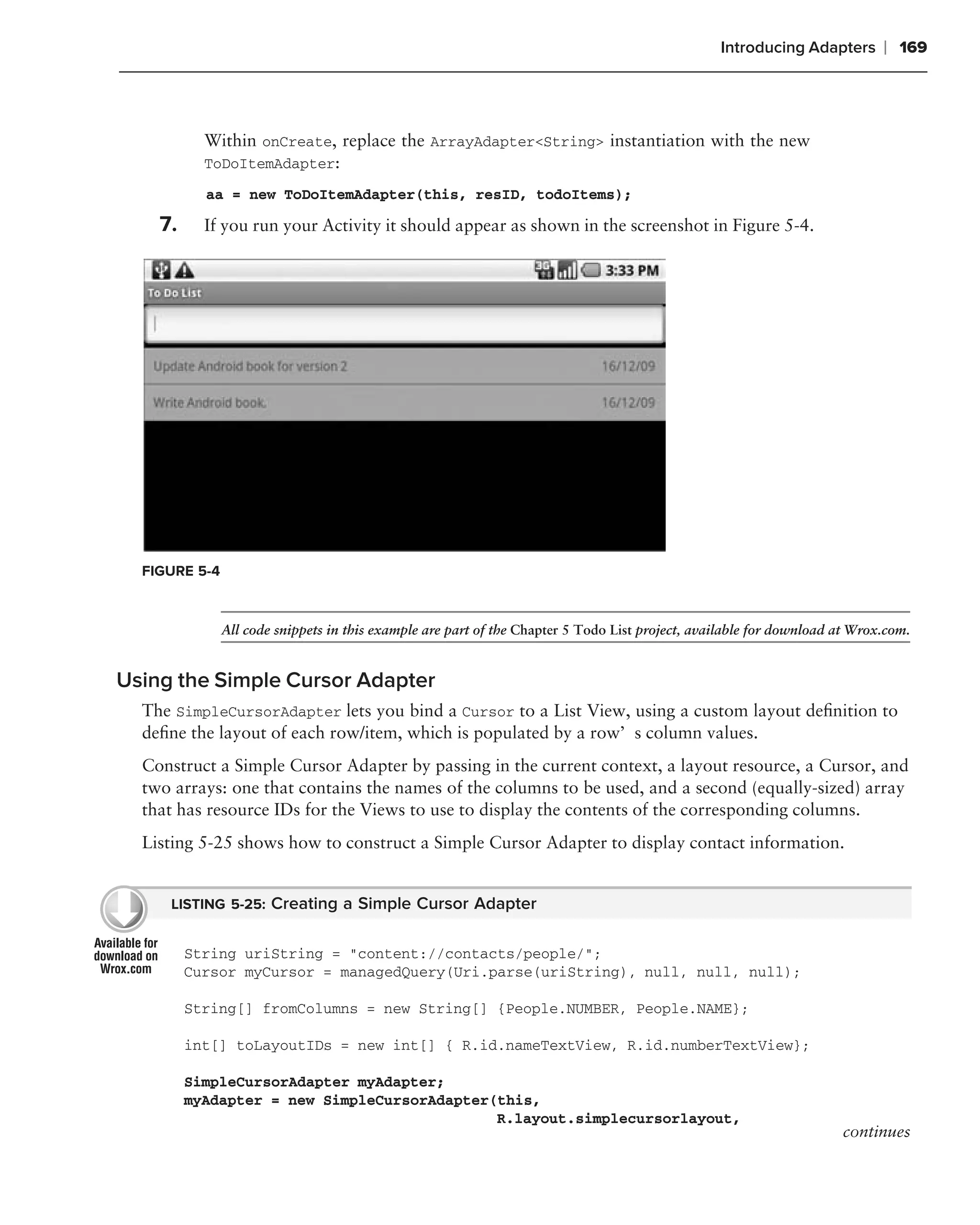 Introducing Adapters       ❘ 169



           Within onCreate, replace the ArrayAdapter<String> instantiation with the new
           ToDoItemAdapter:
           aa = new ToDoItemAdapter(this, resID, todoItems);

    7.     If you run your Activity it should appear as shown in the screenshot in Figure 5-4.




  FIGURE 5-4



               All code snippets in this example are part of the Chapter 5 Todo List project, available for download at Wrox.com.


Using the Simple Cursor Adapter
  The SimpleCursorAdapter lets you bind a Cursor to a List View, using a custom layout deﬁnition to
  deﬁne the layout of each row/item, which is populated by a row’s column values.
  Construct a Simple Cursor Adapter by passing in the current context, a layout resource, a Cursor, and
  two arrays: one that contains the names of the columns to be used, and a second (equally-sized) array
  that has resource IDs for the Views to use to display the contents of the corresponding columns.
  Listing 5-25 shows how to construct a Simple Cursor Adapter to display contact information.


     LISTING 5-25: Creating a Simple Cursor Adapter


         String uriString = "content://contacts/people/";
         Cursor myCursor = managedQuery(Uri.parse(uriString), null, null, null);

         String[] fromColumns = new String[] {People.NUMBER, People.NAME};

         int[] toLayoutIDs = new int[] { R.id.nameTextView, R.id.numberTextView};

         SimpleCursorAdapter myAdapter;
         myAdapter = new SimpleCursorAdapter(this,
                                             R.layout.simplecursorlayout,
                                                                                                                     continues
 