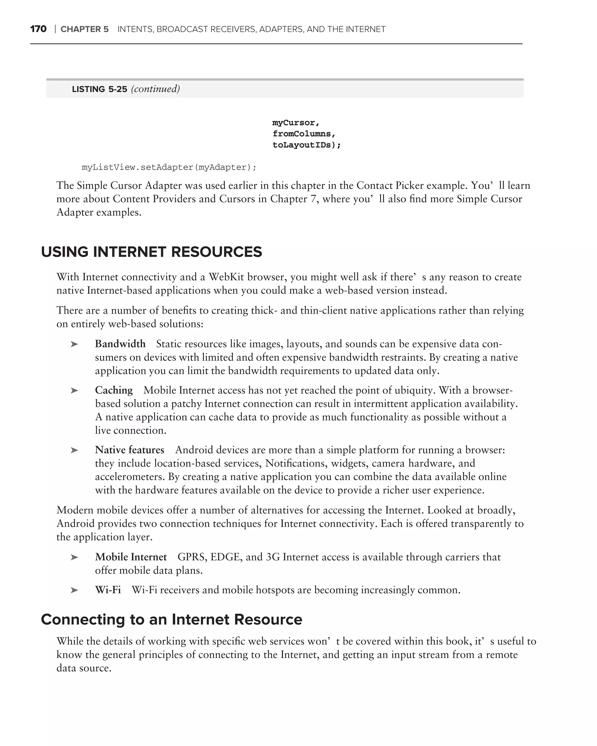 170   ❘   CHAPTER 5     INTENTS, BROADCAST RECEIVERS, ADAPTERS, AND THE INTERNET




             LISTING 5-25 (continued)


                                                           myCursor,
                                                           fromColumns,
                                                           toLayoutIDs);

                 myListView.setAdapter(myAdapter);

          The Simple Cursor Adapter was used earlier in this chapter in the Contact Picker example. You’ll learn
          more about Content Providers and Cursors in Chapter 7, where you’ll also ﬁnd more Simple Cursor
          Adapter examples.


 USING INTERNET RESOURCES
          With Internet connectivity and a WebKit browser, you might well ask if there’s any reason to create
          native Internet-based applications when you could make a web-based version instead.
          There are a number of beneﬁts to creating thick- and thin-client native applications rather than relying
          on entirely web-based solutions:
             ➤     Bandwidth Static resources like images, layouts, and sounds can be expensive data con-
                   sumers on devices with limited and often expensive bandwidth restraints. By creating a native
                   application you can limit the bandwidth requirements to updated data only.
             ➤     Caching Mobile Internet access has not yet reached the point of ubiquity. With a browser-
                   based solution a patchy Internet connection can result in intermittent application availability.
                   A native application can cache data to provide as much functionality as possible without a
                   live connection.
             ➤     Native features Android devices are more than a simple platform for running a browser:
                   they include location-based services, Notiﬁcations, widgets, camera hardware, and
                   accelerometers. By creating a native application you can combine the data available online
                   with the hardware features available on the device to provide a richer user experience.
          Modern mobile devices offer a number of alternatives for accessing the Internet. Looked at broadly,
          Android provides two connection techniques for Internet connectivity. Each is offered transparently to
          the application layer.
             ➤     Mobile Internet GPRS, EDGE, and 3G Internet access is available through carriers that
                   offer mobile data plans.
             ➤     Wi-Fi Wi-Fi receivers and mobile hotspots are becoming increasingly common.

 Connecting to an Internet Resource
          While the details of working with speciﬁc web services won’t be covered within this book, it’s useful to
          know the general principles of connecting to the Internet, and getting an input stream from a remote
          data source.
 