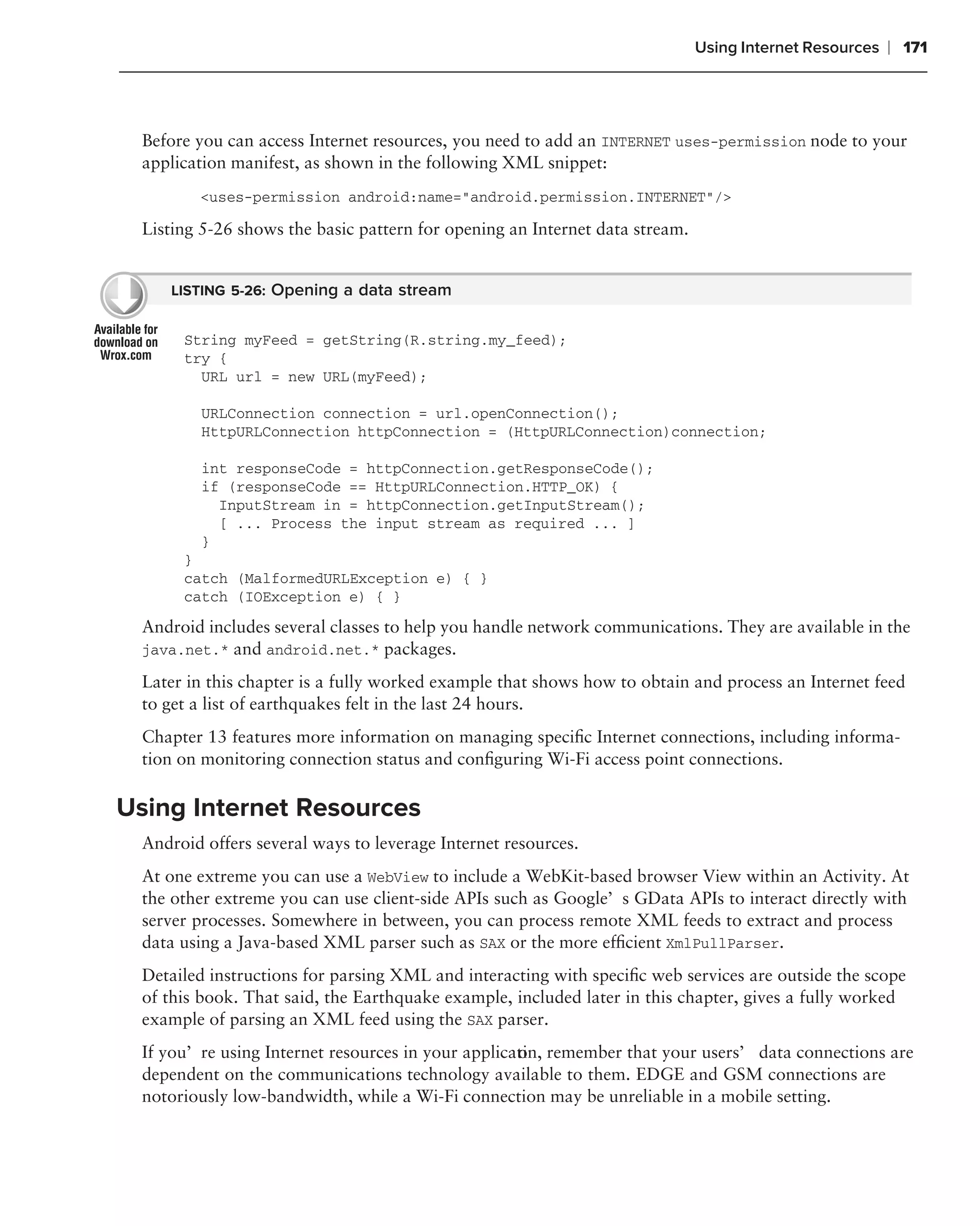 Using Internet Resources   ❘ 171



  Before you can access Internet resources, you need to add an INTERNET uses-permission node to your
  application manifest, as shown in the following XML snippet:
         <uses-permission android:name="android.permission.INTERNET"/>

  Listing 5-26 shows the basic pattern for opening an Internet data stream.


     LISTING 5-26: Opening a data stream


       String myFeed = getString(R.string.my_feed);
       try {
         URL url = new URL(myFeed);

          URLConnection connection = url.openConnection();
          HttpURLConnection httpConnection = (HttpURLConnection)connection;

          int responseCode = httpConnection.getResponseCode();
          if (responseCode == HttpURLConnection.HTTP_OK) {
            InputStream in = httpConnection.getInputStream();
            [ ... Process the input stream as required ... ]
          }
       }
       catch (MalformedURLException e) { }
       catch (IOException e) { }

  Android includes several classes to help you handle network communications. They are available in the
  java.net.* and android.net.* packages.

  Later in this chapter is a fully worked example that shows how to obtain and process an Internet feed
  to get a list of earthquakes felt in the last 24 hours.
  Chapter 13 features more information on managing speciﬁc Internet connections, including informa-
  tion on monitoring connection status and conﬁguring Wi-Fi access point connections.

Using Internet Resources
  Android offers several ways to leverage Internet resources.
  At one extreme you can use a WebView to include a WebKit-based browser View within an Activity. At
  the other extreme you can use client-side APIs such as Google’s GData APIs to interact directly with
  server processes. Somewhere in between, you can process remote XML feeds to extract and process
  data using a Java-based XML parser such as SAX or the more efﬁcient XmlPullParser.
  Detailed instructions for parsing XML and interacting with speciﬁc web services are outside the scope
  of this book. That said, the Earthquake example, included later in this chapter, gives a fully worked
  example of parsing an XML feed using the SAX parser.
  If you’re using Internet resources in your applicati remember that your users’ data connections are
                                                    on,
  dependent on the communications technology available to them. EDGE and GSM connections are
  notoriously low-bandwidth, while a Wi-Fi connection may be unreliable in a mobile setting.
 