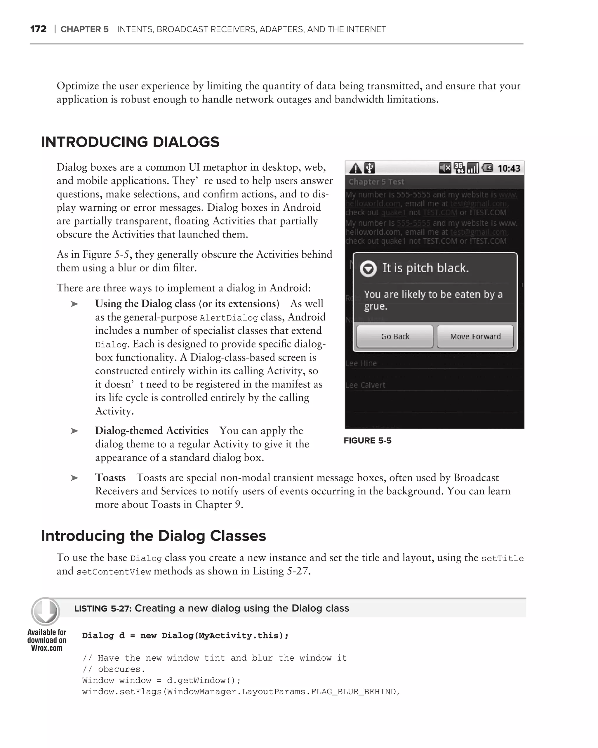 172   ❘   CHAPTER 5     INTENTS, BROADCAST RECEIVERS, ADAPTERS, AND THE INTERNET




          Optimize the user experience by limiting the quantity of data being transmitted, and ensure that your
          application is robust enough to handle network outages and bandwidth limitations.



 INTRODUCING DIALOGS
          Dialog boxes are a common UI metaphor in desktop, web,
          and mobile applications. They’re used to help users answer
          questions, make selections, and conﬁrm actions, and to dis-
          play warning or error messages. Dialog boxes in Android
          are partially transparent, ﬂoating Activities that partially
          obscure the Activities that launched them.
          As in Figure 5-5, they generally obscure the Activities behind
          them using a blur or dim ﬁlter.
          There are three ways to implement a dialog in Android: .
            ➤     Using the Dialog class (or its extensions) As well
                  as the general-purpose AlertDialog class, Android
                  includes a number of specialist classes that extend
                  Dialog. Each is designed to provide speciﬁc dialog-
                  box functionality. A Dialog-class-based screen is
                  constructed entirely within its calling Activity, so
                  it doesn’t need to be registered in the manifest as
                  its life cycle is controlled entirely by the calling
                  Activity.
             ➤     Dialog-themed Activities You can apply the
                   dialog theme to a regular Activity to give it the       FIGURE 5-5
                   appearance of a standard dialog box.
             ➤     Toasts Toasts are special non-modal transient message boxes, often used by Broadcast
                   Receivers and Services to notify users of events occurring in the background. You can learn
                   more about Toasts in Chapter 9.


 Introducing the Dialog Classes
          To use the base Dialog class you create a new instance and set the title and layout, using the setTitle
          and setContentView methods as shown in Listing 5-27.


              LISTING 5-27: Creating a new dialog using the Dialog class

                 Dialog d = new Dialog(MyActivity.this);

                 // Have the new window tint and blur the window it
                 // obscures.
                 Window window = d.getWindow();
                 window.setFlags(WindowManager.LayoutParams.FLAG_BLUR_BEHIND,
 