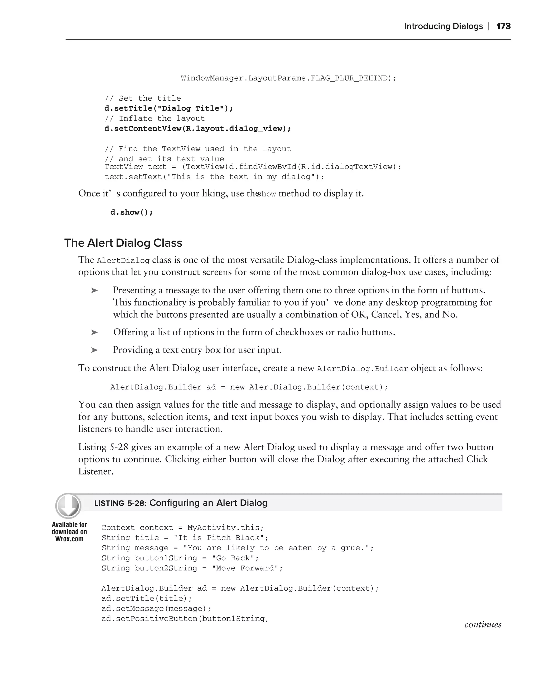 Introducing Dialogs   ❘ 173



                           WindowManager.LayoutParams.FLAG_BLUR_BEHIND);

         // Set the title
         d.setTitle("Dialog Title");
         // Inflate the layout
         d.setContentView(R.layout.dialog_view);

         // Find the TextView used in the layout
         // and set its text value
         TextView text = (TextView)d.findViewById(R.id.dialogTextView);
         text.setText("This is the text in my dialog");

  Once it’s conﬁgured to your liking, use the
                                            show method to display it.

          d.show();


The Alert Dialog Class
  The AlertDialog class is one of the most versatile Dialog-class implementations. It offers a number of
  options that let you construct screens for some of the most common dialog-box use cases, including:
     ➤     Presenting a message to the user offering them one to three options in the form of buttons.
           This functionality is probably familiar to you if you’ve done any desktop programming for
           which the buttons presented are usually a combination of OK, Cancel, Yes, and No.
     ➤     Offering a list of options in the form of checkboxes or radio buttons.
     ➤     Providing a text entry box for user input.
  To construct the Alert Dialog user interface, create a new AlertDialog.Builder object as follows:
          AlertDialog.Builder ad = new AlertDialog.Builder(context);

  You can then assign values for the title and message to display, and optionally assign values to be used
  for any buttons, selection items, and text input boxes you wish to display. That includes setting event
  listeners to handle user interaction.
  Listing 5-28 gives an example of a new Alert Dialog used to display a message and offer two button
  options to continue. Clicking either button will close the Dialog after executing the attached Click
  Listener.


     LISTING 5-28: Conﬁguring an Alert Dialog

         Context context = MyActivity.this;
         String title = "It is Pitch Black";
         String message = "You are likely to be eaten by a grue.";
         String button1String = "Go Back";
         String button2String = "Move Forward";

         AlertDialog.Builder ad = new AlertDialog.Builder(context);
         ad.setTitle(title);
         ad.setMessage(message);
         ad.setPositiveButton(button1String,
                                                                                                  continues
 
