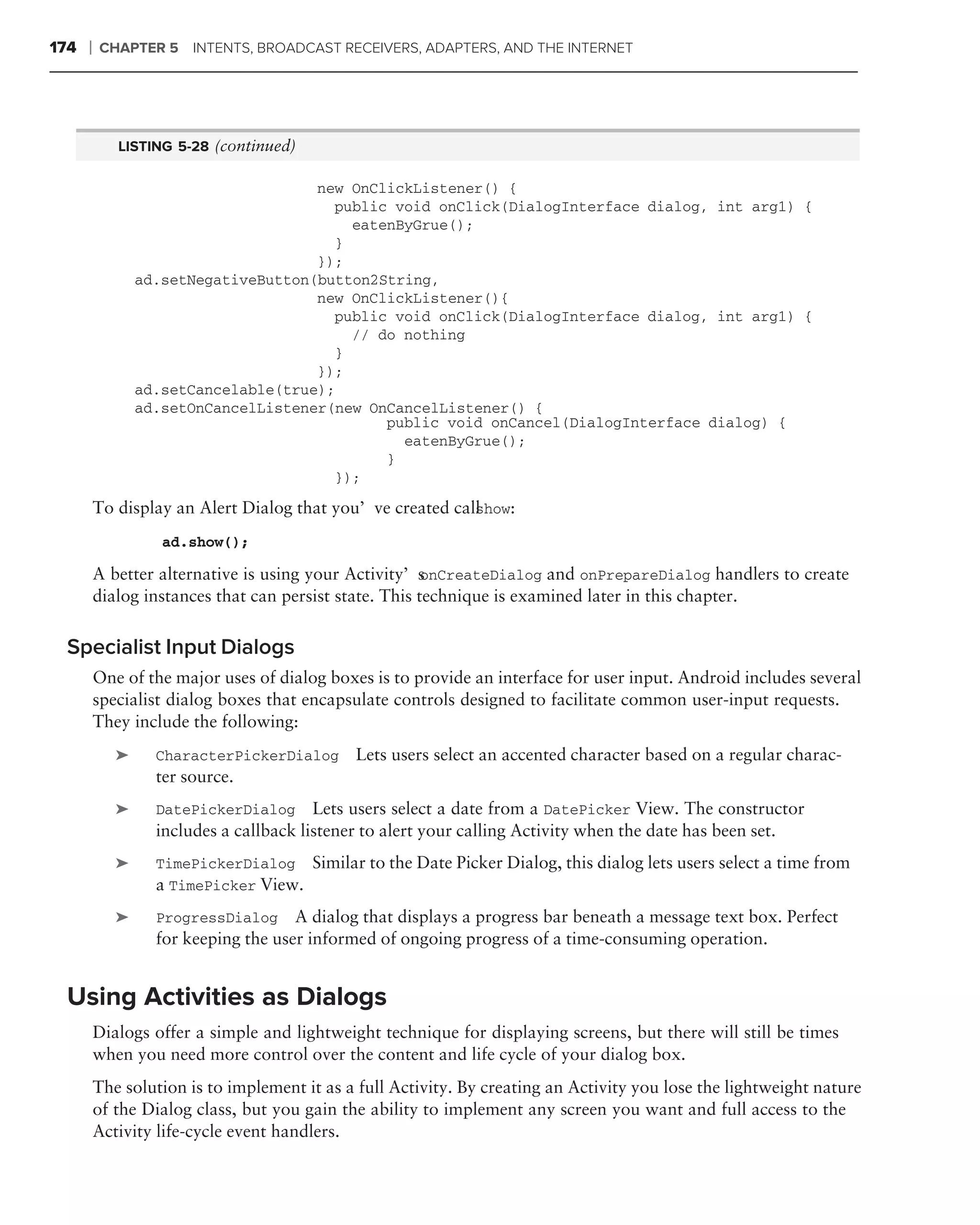174   ❘   CHAPTER 5 INTENTS, BROADCAST RECEIVERS, ADAPTERS, AND THE INTERNET




             LISTING 5-28 (continued)

                                      new OnClickListener() {
                                        public void onClick(DialogInterface dialog, int arg1) {
                                          eatenByGrue();
                                        }
                                      });
                 ad.setNegativeButton(button2String,
                                      new OnClickListener(){
                                        public void onClick(DialogInterface dialog, int arg1) {
                                          // do nothing
                                        }
                                      });
                 ad.setCancelable(true);
                 ad.setOnCancelListener(new OnCancelListener() {
                                              public void onCancel(DialogInterface dialog) {
                                                eatenByGrue();
                                              }
                                        });

          To display an Alert Dialog that you’ve created call how:
                                                            s

                    ad.show();

          A better alternative is using your Activity’s  onCreateDialog and onPrepareDialog handlers to create
          dialog instances that can persist state. This technique is examined later in this chapter.


 Specialist Input Dialogs
          One of the major uses of dialog boxes is to provide an interface for user input. Android includes several
          specialist dialog boxes that encapsulate controls designed to facilitate common user-input requests.
          They include the following:
             ➤     CharacterPickerDialog      Lets users select an accented character based on a regular charac-
                   ter source.
             ➤     DatePickerDialog      Lets users select a date from a DatePicker View. The constructor
                   includes a callback listener to alert your calling Activity when the date has been set.
             ➤     TimePickerDialog Similar to the Date Picker Dialog, this dialog lets users select a time from
                   a TimePicker View.
             ➤     ProgressDialog A dialog that displays a progress bar beneath a message text box. Perfect
                   for keeping the user informed of ongoing progress of a time-consuming operation.


 Using Activities as Dialogs
          Dialogs offer a simple and lightweight technique for displaying screens, but there will still be times
          when you need more control over the content and life cycle of your dialog box.
          The solution is to implement it as a full Activity. By creating an Activity you lose the lightweight nature
          of the Dialog class, but you gain the ability to implement any screen you want and full access to the
          Activity life-cycle event handlers.
 