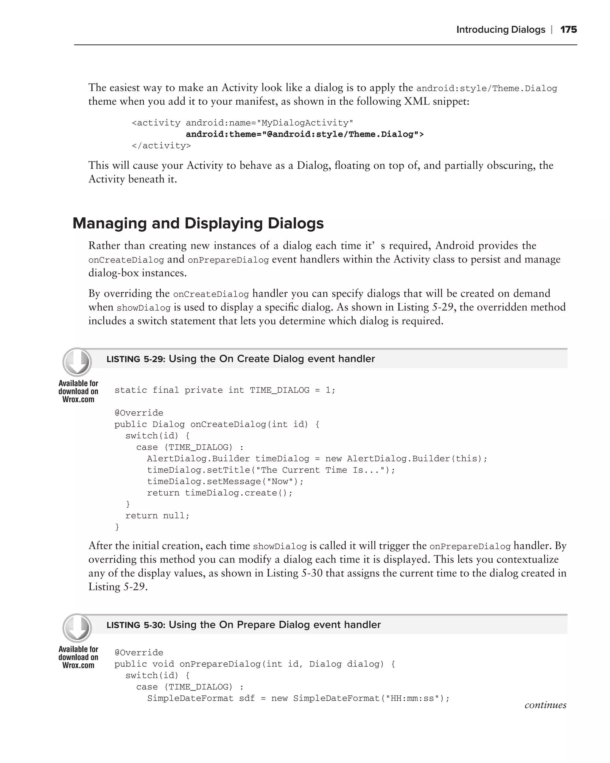 Introducing Dialogs   ❘ 175



 The easiest way to make an Activity look like a dialog is to apply the android:style/Theme.Dialog
 theme when you add it to your manifest, as shown in the following XML snippet:
          <activity android:name="MyDialogActivity"
                    android:theme="@android:style/Theme.Dialog">
          </activity>

 This will cause your Activity to behave as a Dialog, ﬂoating on top of, and partially obscuring, the
 Activity beneath it.



Managing and Displaying Dialogs
 Rather than creating new instances of a dialog each time it’s required, Android provides the
 onCreateDialog and onPrepareDialog event handlers within the Activity class to persist and manage
 dialog-box instances.
 By overriding the onCreateDialog handler you can specify dialogs that will be created on demand
 when showDialog is used to display a speciﬁc dialog. As shown in Listing 5-29, the overridden method
 includes a switch statement that lets you determine which dialog is required.


     LISTING 5-29: Using the On Create Dialog event handler


      static final private int TIME_DIALOG = 1;

      @Override
      public Dialog onCreateDialog(int id) {
        switch(id) {
          case (TIME_DIALOG) :
            AlertDialog.Builder timeDialog = new AlertDialog.Builder(this);
            timeDialog.setTitle("The Current Time Is...");
            timeDialog.setMessage("Now");
            return timeDialog.create();
        }
        return null;
      }

 After the initial creation, each time showDialog is called it will trigger the onPrepareDialog handler. By
 overriding this method you can modify a dialog each time it is displayed. This lets you contextualize
 any of the display values, as shown in Listing 5-30 that assigns the current time to the dialog created in
 Listing 5-29.


     LISTING 5-30: Using the On Prepare Dialog event handler

      @Override
      public void onPrepareDialog(int id, Dialog dialog) {
        switch(id) {
          case (TIME_DIALOG) :
            SimpleDateFormat sdf = new SimpleDateFormat("HH:mm:ss");
                                                                                                 continues
 