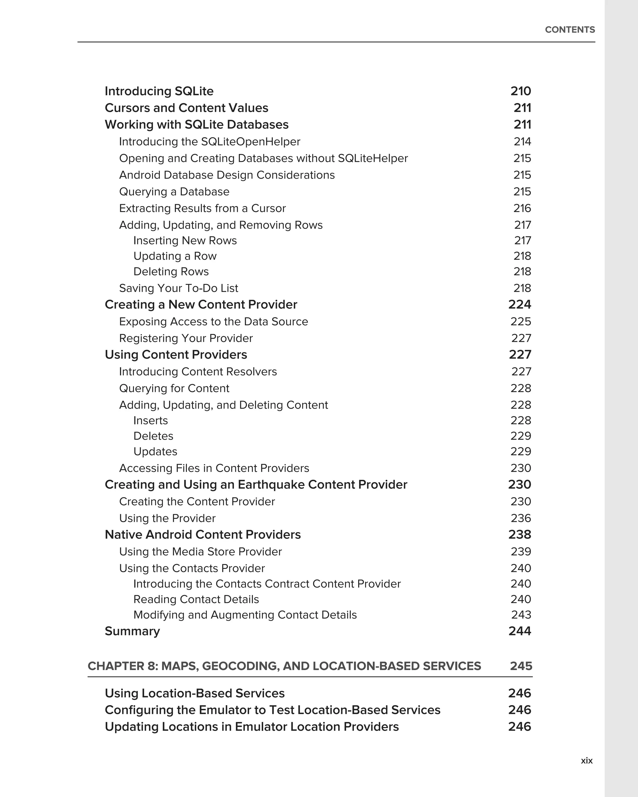 CONTENTS




  Introducing SQLite                                        210
  Cursors and Content Values                                211
  Working with SQLite Databases                             211
    Introducing the SQLiteOpenHelper                        214
    Opening and Creating Databases without SQLiteHelper     215
    Android Database Design Considerations                  215
    Querying a Database                                     215
    Extracting Results from a Cursor                        216
    Adding, Updating, and Removing Rows                     217
       Inserting New Rows                                   217
       Updating a Row                                       218
       Deleting Rows                                        218
    Saving Your To-Do List                                  218
  Creating a New Content Provider                           224
    Exposing Access to the Data Source                      225
    Registering Your Provider                               227
  Using Content Providers                                   227
    Introducing Content Resolvers                           227
    Querying for Content                                    228
    Adding, Updating, and Deleting Content                  228
       Inserts                                              228
       Deletes                                              229
       Updates                                              229
    Accessing Files in Content Providers                    230
  Creating and Using an Earthquake Content Provider         230
    Creating the Content Provider                           230
    Using the Provider                                      236
  Native Android Content Providers                          238
    Using the Media Store Provider                          239
    Using the Contacts Provider                             240
      Introducing the Contacts Contract Content Provider    240
      Reading Contact Details                               240
      Modifying and Augmenting Contact Details              243
  Summary                                                   244

CHAPTER 8: MAPS, GEOCODING, AND LOCATION-BASED SERVICES     245

  Using Location-Based Services                             246
  Conﬁguring the Emulator to Test Location-Based Services   246
  Updating Locations in Emulator Location Providers         246

                                                                       xix
 