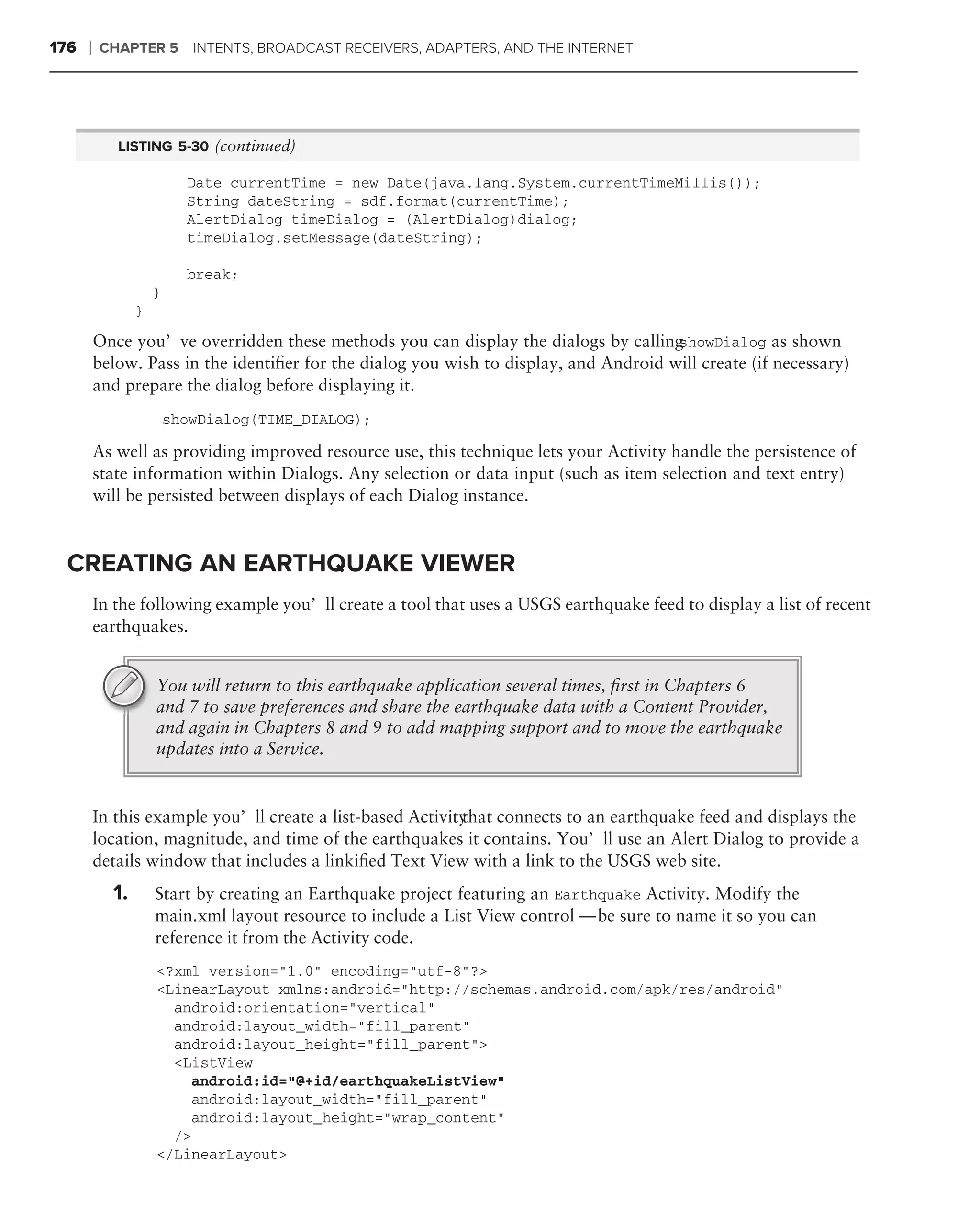 176   ❘   CHAPTER 5         INTENTS, BROADCAST RECEIVERS, ADAPTERS, AND THE INTERNET




             LISTING 5-30 (continued)

                           Date currentTime = new Date(java.lang.System.currentTimeMillis());
                           String dateString = sdf.format(currentTime);
                           AlertDialog timeDialog = (AlertDialog)dialog;
                           timeDialog.setMessage(dateString);

                           break;
                     }
                 }

          Once you’ve overridden these methods you can display the dialogs by calling   showDialog as shown
          below. Pass in the identiﬁer for the dialog you wish to display, and Android will create (if necessary)
          and prepare the dialog before displaying it.
                         showDialog(TIME_DIALOG);

          As well as providing improved resource use, this technique lets your Activity handle the persistence of
          state information within Dialogs. Any selection or data input (such as item selection and text entry)
          will be persisted between displays of each Dialog instance.



 CREATING AN EARTHQUAKE VIEWER
          In the following example you’ll create a tool that uses a USGS earthquake feed to display a list of recent
          earthquakes.


                     You will return to this earthquake application several times, ﬁrst in Chapters 6
                     and 7 to save preferences and share the earthquake data with a Content Provider,
                     and again in Chapters 8 and 9 to add mapping support and to move the earthquake
                     updates into a Service.


          In this example you’ll create a list-based Activity
                                                            that connects to an earthquake feed and displays the
          location, magnitude, and time of the earthquakes it contains. You’ll use an Alert Dialog to provide a
          details window that includes a linkiﬁed Text View with a link to the USGS web site.
            1.       Start by creating an Earthquake project featuring an Earthquake Activity. Modify the
                     main.xml layout resource to include a List View control — be sure to name it so you can
                     reference it from the Activity code.
                     <?xml version="1.0" encoding="utf-8"?>
                     <LinearLayout xmlns:android="http://schemas.android.com/apk/res/android"
                       android:orientation="vertical"
                       android:layout_width="fill_parent"
                       android:layout_height="fill_parent">
                       <ListView
                         android:id="@+id/earthquakeListView"
                         android:layout_width="fill_parent"
                         android:layout_height="wrap_content"
                       />
                     </LinearLayout>
 