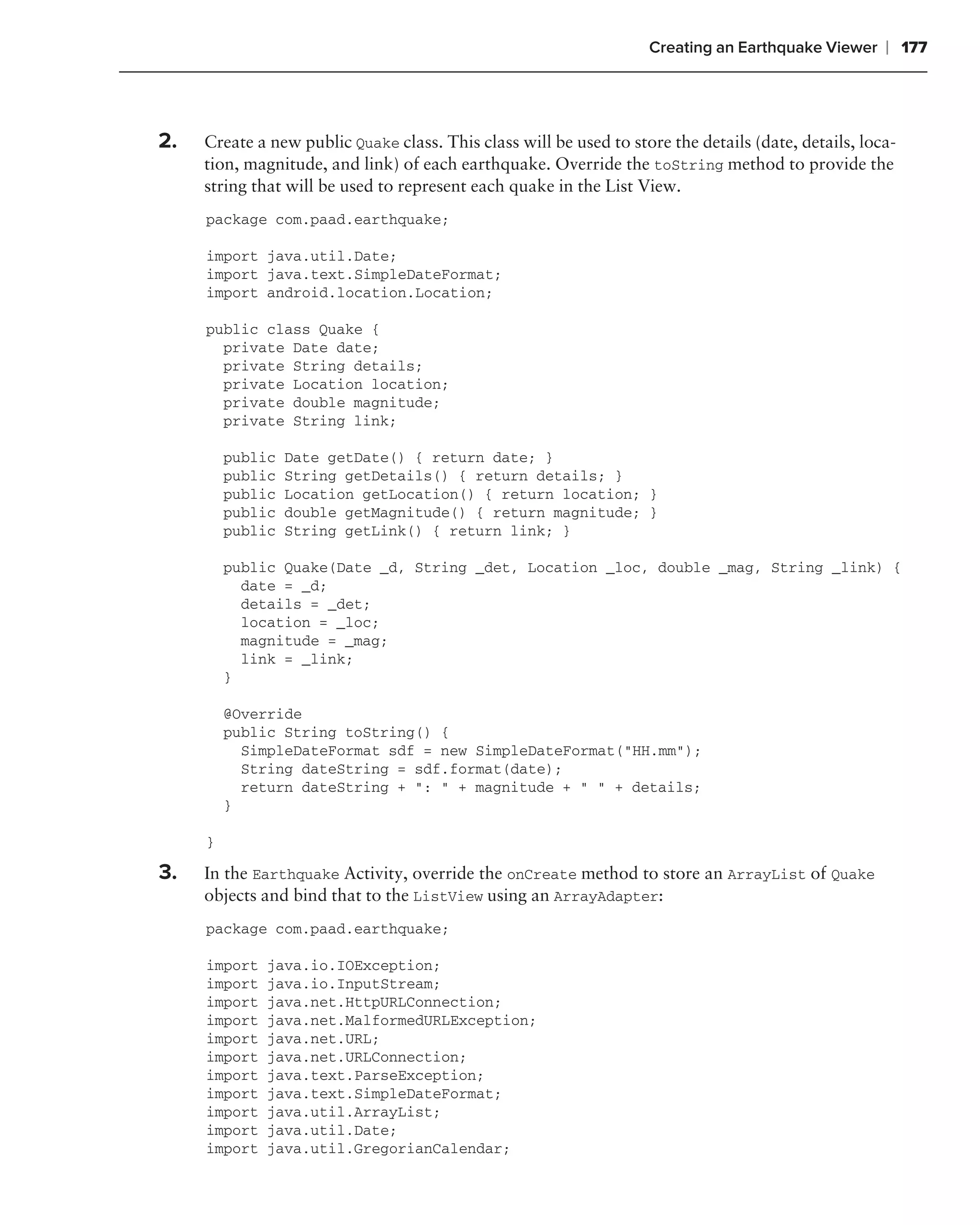 Creating an Earthquake Viewer     ❘ 177



2.   Create a new public Quake class. This class will be used to store the details (date, details, loca-
     tion, magnitude, and link) of each earthquake. Override the toString method to provide the
     string that will be used to represent each quake in the List View.
     package com.paad.earthquake;

     import java.util.Date;
     import java.text.SimpleDateFormat;
     import android.location.Location;

     public class Quake {
       private Date date;
       private String details;
       private Location location;
       private double magnitude;
       private String link;

         public   Date getDate() { return date; }
         public   String getDetails() { return details; }
         public   Location getLocation() { return location; }
         public   double getMagnitude() { return magnitude; }
         public   String getLink() { return link; }

         public Quake(Date _d, String _det, Location _loc, double _mag, String _link) {
           date = _d;
           details = _det;
           location = _loc;
           magnitude = _mag;
           link = _link;
         }

         @Override
         public String toString() {
           SimpleDateFormat sdf = new SimpleDateFormat("HH.mm");
           String dateString = sdf.format(date);
           return dateString + ": " + magnitude + " " + details;
         }

     }

3.   In the Earthquake Activity, override the onCreate method to store an ArrayList of Quake
     objects and bind that to the ListView using an ArrayAdapter:
     package com.paad.earthquake;

     import   java.io.IOException;
     import   java.io.InputStream;
     import   java.net.HttpURLConnection;
     import   java.net.MalformedURLException;
     import   java.net.URL;
     import   java.net.URLConnection;
     import   java.text.ParseException;
     import   java.text.SimpleDateFormat;
     import   java.util.ArrayList;
     import   java.util.Date;
     import   java.util.GregorianCalendar;
 