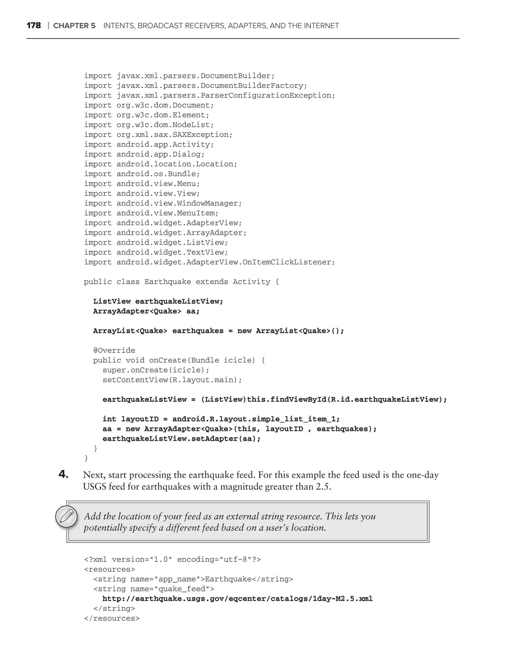 178   ❘   CHAPTER 5     INTENTS, BROADCAST RECEIVERS, ADAPTERS, AND THE INTERNET




                import     javax.xml.parsers.DocumentBuilder;
                import     javax.xml.parsers.DocumentBuilderFactory;
                import     javax.xml.parsers.ParserConfigurationException;
                import     org.w3c.dom.Document;
                import     org.w3c.dom.Element;
                import     org.w3c.dom.NodeList;
                import     org.xml.sax.SAXException;
                import     android.app.Activity;
                import     android.app.Dialog;
                import     android.location.Location;
                import     android.os.Bundle;
                import     android.view.Menu;
                import     android.view.View;
                import     android.view.WindowManager;
                import     android.view.MenuItem;
                import     android.widget.AdapterView;
                import     android.widget.ArrayAdapter;
                import     android.widget.ListView;
                import     android.widget.TextView;
                import     android.widget.AdapterView.OnItemClickListener;

                public class Earthquake extends Activity {

                    ListView earthquakeListView;
                    ArrayAdapter<Quake> aa;

                    ArrayList<Quake> earthquakes = new ArrayList<Quake>();

                    @Override
                    public void onCreate(Bundle icicle) {
                      super.onCreate(icicle);
                      setContentView(R.layout.main);

                        earthquakeListView = (ListView)this.findViewById(R.id.earthquakeListView);

                        int layoutID = android.R.layout.simple_list_item_1;
                        aa = new ArrayAdapter<Quake>(this, layoutID , earthquakes);
                        earthquakeListView.setAdapter(aa);
                    }
                }

           4.   Next, start processing the earthquake feed. For this example the feed used is the one-day
                USGS feed for earthquakes with a magnitude greater than 2.5.


                Add the location of your feed as an external string resource. This lets you
                potentially specify a different feed based on a user’s location.


                <?xml version="1.0" encoding="utf-8"?>
                <resources>
                  <string name="app_name">Earthquake</string>
                  <string name="quake_feed">
                    http://earthquake.usgs.gov/eqcenter/catalogs/1day-M2.5.xml
                  </string>
                </resources>
 