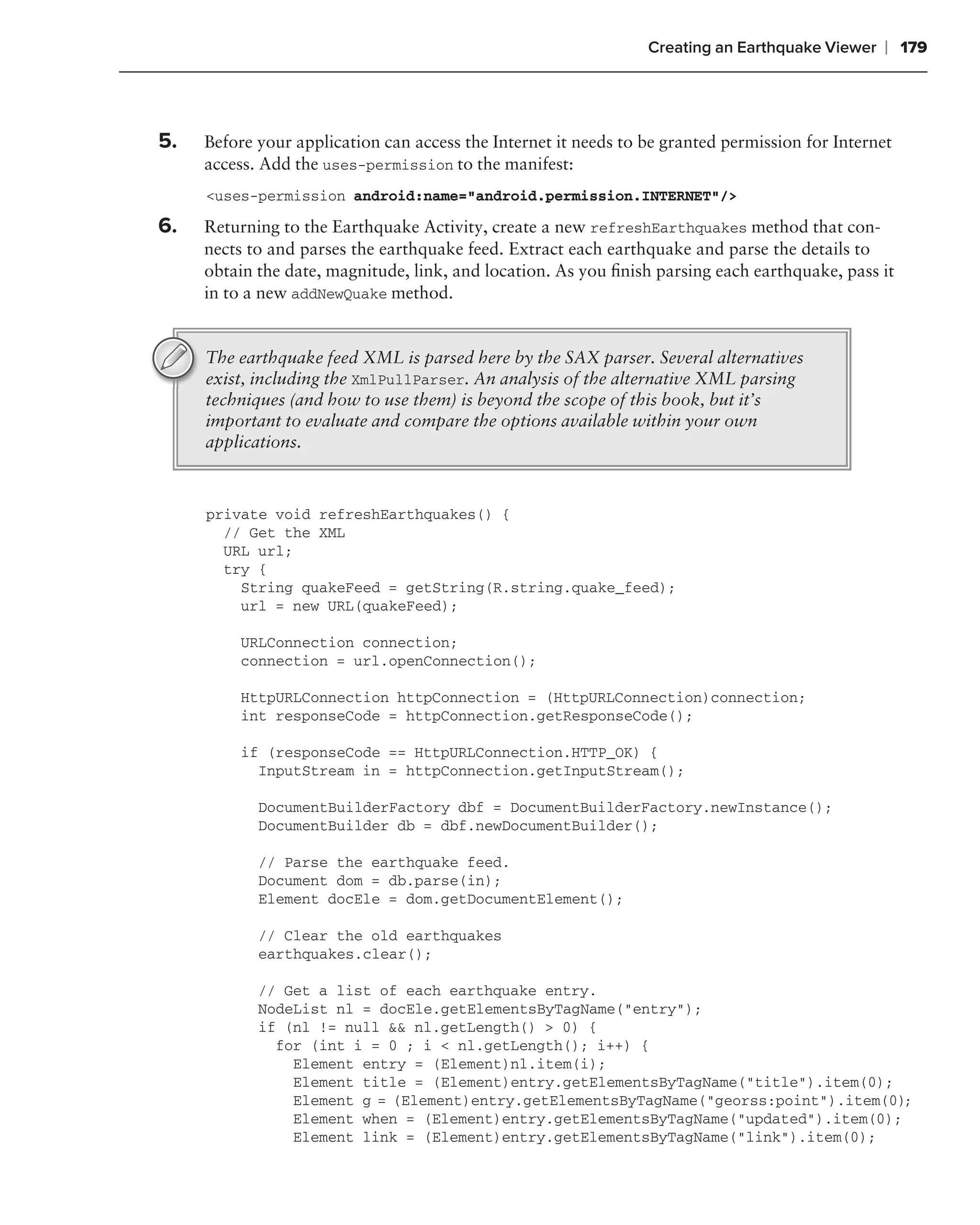 Creating an Earthquake Viewer    ❘ 179



5.   Before your application can access the Internet it needs to be granted permission for Internet
     access. Add the uses-permission to the manifest:
     <uses-permission android:name="android.permission.INTERNET"/>

6.   Returning to the Earthquake Activity, create a new refreshEarthquakes method that con-
     nects to and parses the earthquake feed. Extract each earthquake and parse the details to
     obtain the date, magnitude, link, and location. As you ﬁnish parsing each earthquake, pass it
     in to a new addNewQuake method.


     The earthquake feed XML is parsed here by the SAX parser. Several alternatives
     exist, including the XmlPullParser. An analysis of the alternative XML parsing
     techniques (and how to use them) is beyond the scope of this book, but it’s
     important to evaluate and compare the options available within your own
     applications.



     private void refreshEarthquakes() {
       // Get the XML
       URL url;
       try {
         String quakeFeed = getString(R.string.quake_feed);
         url = new URL(quakeFeed);

         URLConnection connection;
         connection = url.openConnection();

         HttpURLConnection httpConnection = (HttpURLConnection)connection;
         int responseCode = httpConnection.getResponseCode();

         if (responseCode == HttpURLConnection.HTTP_OK) {
           InputStream in = httpConnection.getInputStream();

            DocumentBuilderFactory dbf = DocumentBuilderFactory.newInstance();
            DocumentBuilder db = dbf.newDocumentBuilder();

            // Parse the earthquake feed.
            Document dom = db.parse(in);
            Element docEle = dom.getDocumentElement();

            // Clear the old earthquakes
            earthquakes.clear();

            // Get a list of each earthquake entry.
            NodeList nl = docEle.getElementsByTagName("entry");
            if (nl != null && nl.getLength() > 0) {
              for (int i = 0 ; i < nl.getLength(); i++) {
                Element entry = (Element)nl.item(i);
                Element title = (Element)entry.getElementsByTagName("title").item(0);
                Element g = (Element)entry.getElementsByTagName("georss:point").item(0);
                Element when = (Element)entry.getElementsByTagName("updated").item(0);
                Element link = (Element)entry.getElementsByTagName("link").item(0);
 