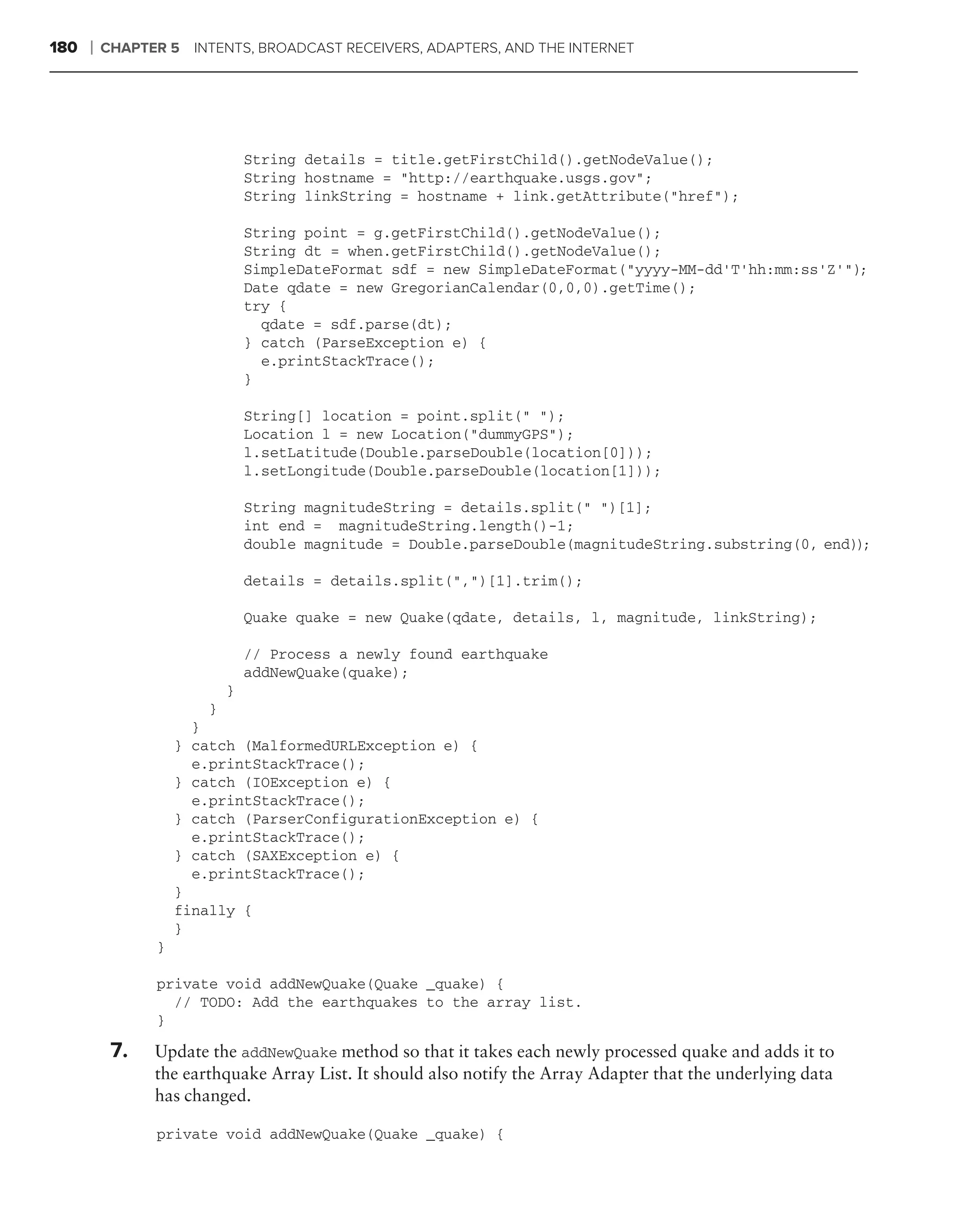 180   ❘   CHAPTER 5 INTENTS, BROADCAST RECEIVERS, ADAPTERS, AND THE INTERNET




                               String details = title.getFirstChild().getNodeValue();
                               String hostname = "http://earthquake.usgs.gov";
                               String linkString = hostname + link.getAttribute("href");

                               String point = g.getFirstChild().getNodeValue();
                               String dt = when.getFirstChild().getNodeValue();
                               SimpleDateFormat sdf = new SimpleDateFormat("yyyy-MM-dd’T’hh:mm:ss’Z’");
                               Date qdate = new GregorianCalendar(0,0,0).getTime();
                               try {
                                 qdate = sdf.parse(dt);
                               } catch (ParseException e) {
                                 e.printStackTrace();
                               }

                               String[] location = point.split(" ");
                               Location l = new Location("dummyGPS");
                               l.setLatitude(Double.parseDouble(location[0]));
                               l.setLongitude(Double.parseDouble(location[1]));

                               String magnitudeString = details.split(" ")[1];
                               int end = magnitudeString.length()-1;
                               double magnitude = Double.parseDouble(magnitudeString.substring(0, end));

                               details = details.split(",")[1].trim();

                               Quake quake = new Quake(qdate, details, l, magnitude, linkString);

                               // Process a newly found earthquake
                               addNewQuake(quake);
                           }
                       }
                      }
                    } catch (MalformedURLException e) {
                      e.printStackTrace();
                    } catch (IOException e) {
                      e.printStackTrace();
                    } catch (ParserConfigurationException e) {
                      e.printStackTrace();
                    } catch (SAXException e) {
                      e.printStackTrace();
                    }
                    finally {
                    }
                }

                private void addNewQuake(Quake _quake) {
                  // TODO: Add the earthquakes to the array list.
                }

           7.   Update the addNewQuake method so that it takes each newly processed quake and adds it to
                the earthquake Array List. It should also notify the Array Adapter that the underlying data
                has changed.

                private void addNewQuake(Quake _quake) {
 