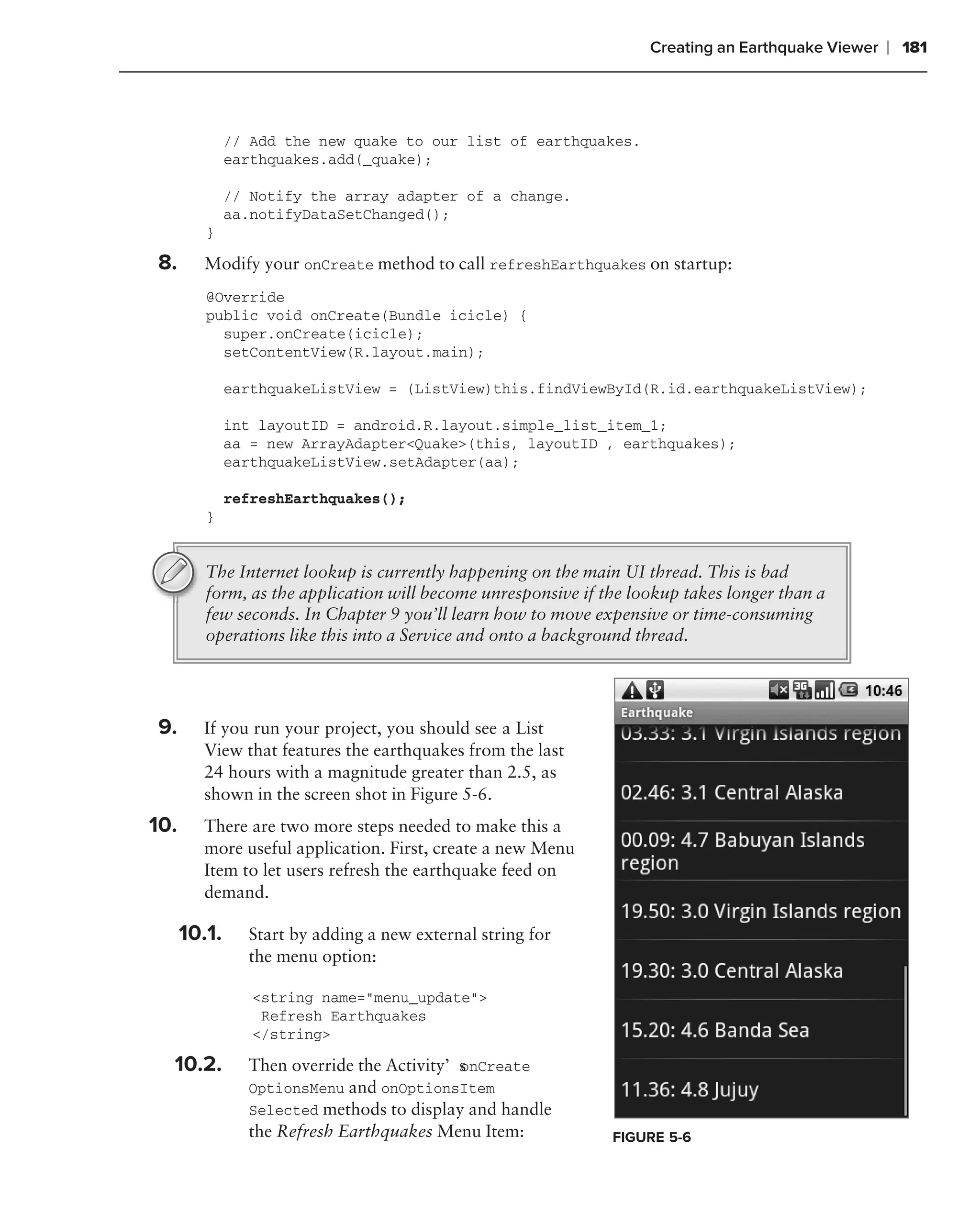 Creating an Earthquake Viewer   ❘ 181



                  // Add the new quake to our list of earthquakes.
                  earthquakes.add(_quake);

                  // Notify the array adapter of a change.
                  aa.notifyDataSetChanged();
             }

    8.      Modify your onCreate method to call refreshEarthquakes on startup:
             @Override
             public void onCreate(Bundle icicle) {
               super.onCreate(icicle);
               setContentView(R.layout.main);

                  earthquakeListView = (ListView)this.findViewById(R.id.earthquakeListView);

                  int layoutID = android.R.layout.simple_list_item_1;
                  aa = new ArrayAdapter<Quake>(this, layoutID , earthquakes);
                  earthquakeListView.setAdapter(aa);

                  refreshEarthquakes();
             }


             The Internet lookup is currently happening on the main UI thread. This is bad
             form, as the application will become unresponsive if the lookup takes longer than a
             few seconds. In Chapter 9 you’ll learn how to move expensive or time-consuming
             operations like this into a Service and onto a background thread.



.
    9.      If you run your project, you should see a List
            View that features the earthquakes from the last
            24 hours with a magnitude greater than 2.5, as
            shown in the screen shot in Figure 5-6.
    10.     There are two more steps needed to make this a
            more useful application. First, create a new Menu
            Item to let users refresh the earthquake feed on
            demand.
            .
          10.1.     Start by adding a new external string for
                    the menu option:

                     <string name="menu_update">
                      Refresh Earthquakes
                     </string>

      10.2.         Then override the Activity’s nCreate
                                               o
                    OptionsMenu and onOptionsItem
                    Selected methods to display and handle
                    the Refresh Earthquakes Menu Item:             FIGURE 5-6
 