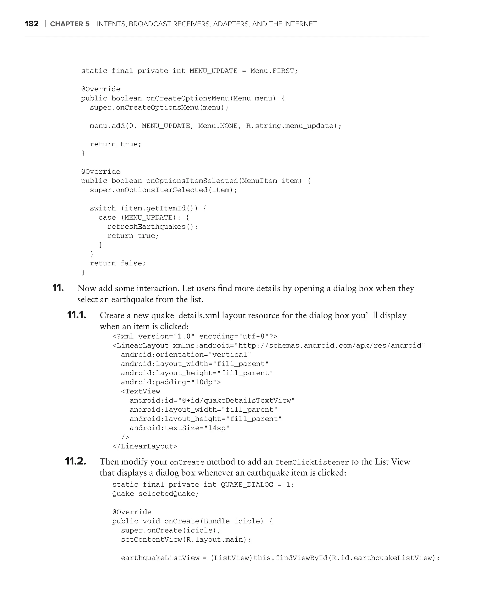 182   ❘   CHAPTER 5      INTENTS, BROADCAST RECEIVERS, ADAPTERS, AND THE INTERNET




                   static final private int MENU_UPDATE = Menu.FIRST;

                   @Override
                   public boolean onCreateOptionsMenu(Menu menu) {
                     super.onCreateOptionsMenu(menu);

                        menu.add(0, MENU_UPDATE, Menu.NONE, R.string.menu_update);

                        return true;
                   }

                   @Override
                   public boolean onOptionsItemSelected(MenuItem item) {
                     super.onOptionsItemSelected(item);

                        switch (item.getItemId()) {
                          case (MENU_UPDATE): {
                            refreshEarthquakes();
                            return true;
                          }
                        }
                        return false;
                   }

          11.     Now add some interaction. Let users ﬁnd more details by opening a dialog box when they
                  select an earthquake from the list.
                11.1.     Create a new quake_details.xml layout resource for the dialog box you’ll display
                          when an item is clicked:
                             <?xml version="1.0" encoding="utf-8"?>
                             <LinearLayout xmlns:android="http://schemas.android.com/apk/res/android"
                               android:orientation="vertical"
                               android:layout_width="fill_parent"
                               android:layout_height="fill_parent"
                               android:padding="10dp">
                               <TextView
                                  android:id="@+id/quakeDetailsTextView"
                                  android:layout_width="fill_parent"
                                  android:layout_height="fill_parent"
                                  android:textSize="14sp"
                               />
                             </LinearLayout>

                11.2.     Then modify your onCreate method to add an ItemClickListener to the List View
                          that displays a dialog box whenever an earthquake item is clicked:
                             static final private int QUAKE_DIALOG = 1;
                             Quake selectedQuake;

                             @Override
                             public void onCreate(Bundle icicle) {
                               super.onCreate(icicle);
                               setContentView(R.layout.main);

                               earthquakeListView = (ListView)this.findViewById(R.id.earthquakeListView);
 