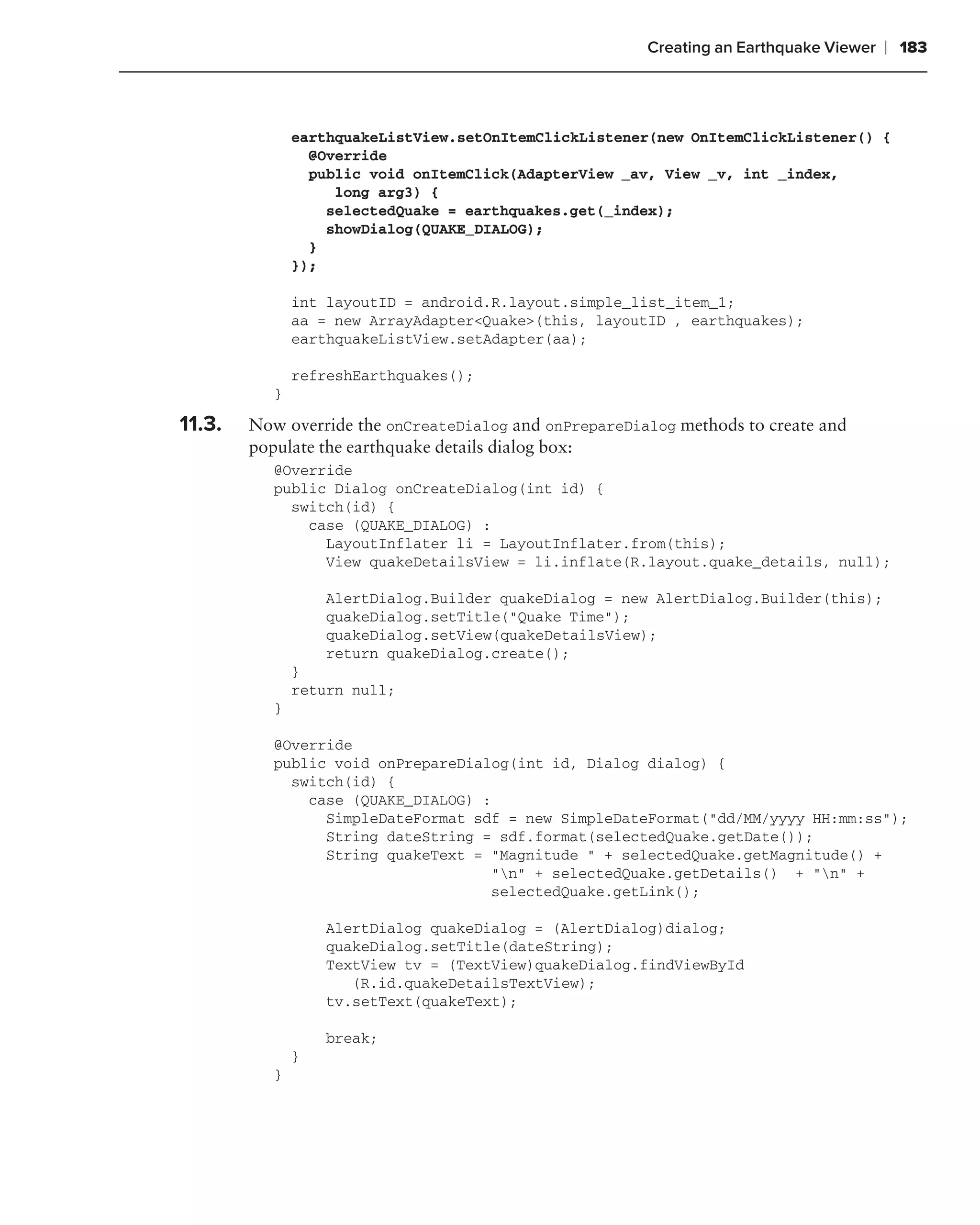 Creating an Earthquake Viewer   ❘ 183



               earthquakeListView.setOnItemClickListener(new OnItemClickListener() {
                 @Override
                 public void onItemClick(AdapterView _av, View _v, int _index,
                    long arg3) {
                   selectedQuake = earthquakes.get(_index);
                   showDialog(QUAKE_DIALOG);
                 }
               });

               int layoutID = android.R.layout.simple_list_item_1;
               aa = new ArrayAdapter<Quake>(this, layoutID , earthquakes);
               earthquakeListView.setAdapter(aa);

               refreshEarthquakes();
           }

11.3.   Now override the onCreateDialog and onPrepareDialog methods to create and
        populate the earthquake details dialog box:
           @Override
           public Dialog onCreateDialog(int id) {
             switch(id) {
               case (QUAKE_DIALOG) :
                 LayoutInflater li = LayoutInflater.from(this);
                 View quakeDetailsView = li.inflate(R.layout.quake_details, null);

                   AlertDialog.Builder quakeDialog = new AlertDialog.Builder(this);
                   quakeDialog.setTitle("Quake Time");
                   quakeDialog.setView(quakeDetailsView);
                   return quakeDialog.create();
               }
               return null;
           }

           @Override
           public void onPrepareDialog(int id, Dialog dialog) {
             switch(id) {
               case (QUAKE_DIALOG) :
                 SimpleDateFormat sdf = new SimpleDateFormat("dd/MM/yyyy HH:mm:ss");
                 String dateString = sdf.format(selectedQuake.getDate());
                 String quakeText = "Magnitude " + selectedQuake.getMagnitude() +
                                    "n" + selectedQuake.getDetails() + "n" +
                                    selectedQuake.getLink();

                   AlertDialog quakeDialog = (AlertDialog)dialog;
                   quakeDialog.setTitle(dateString);
                   TextView tv = (TextView)quakeDialog.findViewById
                      (R.id.quakeDetailsTextView);
                   tv.setText(quakeText);

                   break;
               }
           }
 